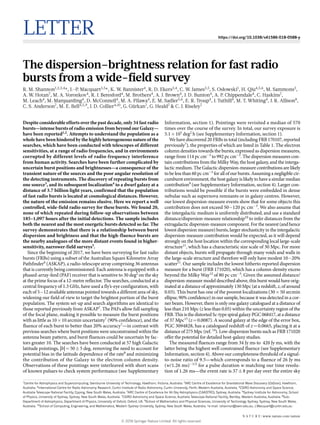 Letter https://doi.org/10.1038/s41586-018-0588-y
The dispersion–brightness relation for fast radio
bursts from a wide-field survey
­R. M. Shannon1,2,3,4
*, J.-P. Macquart3,5
*, K. W. Bannister4
, R. D. Ekers3,4
, C. W. James3,5
, S. Osłowski1
, H. Qiu4,5,6
, M. Sammons3
,
A. W. Hotan7
, M. A. Voronkov4
, R. J. Beresford4
, M. Brothers4
, A. J. Brown4
, J. D. Bunton4
, A. P. Chippendale4
, C. Haskins7
,
M. Leach4
, M. Marquarding4
, D. McConnell4
, M. A. Pilawa4
, E. M. Sadler5,6
, E. R. Troup4
, J. Tuthill4
, M. T. Whiting4
, J. R. Allison8
,
C. S. Anderson7
, M. E. Bell4,5,9
, J. D. Collier4,10
, G. Gürkan7
, G. Heald7
& C. J. Riseley7
Despite considerable efforts over the past decade, only 34 fast radio
bursts—intense bursts of radio emission from beyond our Galaxy—
have been reported1,2
. Attempts to understand the population as a
whole have been hindered by the highly heterogeneous nature of the
searches, which have been conducted with telescopes of different
sensitivities, at a range of radio frequencies, and in environments
corrupted by different levels of radio-frequency interference
from human activity. Searches have been further complicated by
uncertain burst positions and brightnesses—a consequence of the
transient nature of the sources and the poor angular resolution of
the detecting instruments. The discovery of repeating bursts from
one source3
, and its subsequent localization4
to a dwarf galaxy at a
distance of 3.7 billion light years, confirmed that the population
of fast radio bursts is located at cosmological distances. However,
the nature of the emission remains elusive. Here we report a well
controlled, wide-field radio survey for these bursts. We found 20,
none of which repeated during follow-up observations between
185–1,097 hours after the initial detections. The sample includes
both the nearest and the most energetic bursts detected so far. The
survey demonstrates that there is a relationship between burst
dispersion and brightness and that the high-fluence bursts are
the nearby analogues of the more distant events found in higher-
sensitivity, narrower-field surveys5
.
Since the beginning of 2017, we have been surveying for fast radio
bursts (FRBs) using a subset of the Australian Square Kilometre Array
Pathfinder6
(ASKAP), a radio-telescope array comprising 36 antennas
that is currently being commissioned. Each antenna is equipped with a
phased-array-feed (PAF) receiver that is sensitive to 30 deg2
on the sky
at the prime focus of a 12-metre reflector. The searches, conducted at a
central frequency of 1.3 GHz, have used a fly’s-eye configuration, with
each of 5−12 available antennas pointed towards a different area of sky,
widening our field of view to target the brightest portion of the burst
population. The system set-up and search algorithms are identical to
those reported previously from ASKAP7
. The PAFs allow full sampling
of the focal plane, making it possible to measure the burst positions
with as little as 10 × 10 arcmin uncertainty7
(90% confidence), and the
fluence of each burst to better than 20% accuracy7
—in contrast with
previous searches where burst positions were unconstrained within the
antenna beam pattern, and burst fluences could be uncertain by fac-
tors greater 10. The searches have been conducted at 57 high Galactic
latitude pointings, |b| = 50 ± 5 deg, removing the need to account for
potential bias in the latitude dependence of the rate8
and minimizing
the contribution of the Galaxy to the electron column density.
Observations of these pointings were interleaved with short scans
of known pulsars to check system performance (see Supplementary
Information, section 1). Pointings were revisited a median of 570
times over the course of the survey. In total, our survey exposure is
5.1 × 105
 deg2
 h (see Supplementary Information, section 1).
We have discovered 20 FRBs in total (including FRB 170107, reported
previously7
), the properties of which are listed in Table 1. The electron
column densities towards the bursts, expressed as dispersion measures,
range from 114 pc cm−3
to 992 pc cm−3
. The dispersion measures con-
tain contributions from the Milky Way, the host galaxy, and the interga-
lactic medium. The Galactic dispersion-measure contributions are likely
to be less than 60 pc cm−3
for all of our bursts. Assuming a negligible cir-
cumburst environment, the host galaxy is likely to have a similar median
contribution9
(see Supplementary Information, section 4). Larger con-
tributions would be possible if the bursts were embedded in dense
nebulae such as supernova remnants or in galaxy centres. However,
our lowest dispersion-measure events show that for some objects this
contribution does not exceed 50−120 pc cm−3
. We also assume that
the intergalactic medium is uniformly distributed, and use a standard
distance/dispersion-measure relationship10
to infer distances from the
extragalactic dispersion-measure component. For the nearest (and hence
lowest dispersion measure) bursts, larger stochasticity in the intergalactic
dispersion-measure contribution would be expected, as it will depend
strongly on the host location within the corresponding local large-scale
structure11
, which has a characteristic size scale of 30 Mpc. For more
distant objects, bursts will propagate through many voids and walls in
the large-scale structure and therefore will only have modest 10−20%
scatter11
. Our sample includes the lowest hitherto reported dispersion
measure for a burst (FRB 171020), which has a column-density excess
beyond the Milky Way12
of 80 pc cm−3
. Given the assumed distance/
dispersion-measure model described above, this burst would have orig-
inated at a distance of approximately 130 Mpc (at a redshift, z, of around
0.03). This burst has one of the poorest localizations (30 × 50 arcmin
ellipse, 90% confidence) in our sample, because it was detected in a cor-
ner beam. However, there is only one galaxy catalogued at a distance of
less than 210 Mpc (z less than 0.05) within the uncertainty region of the
FRB. This is the distorted Sc-type spiral galaxy PGC 068417, at a distance
of 37 Mpc13
(z = 0.0087). A second galaxy at the edge of the error box,
PGC 3094828, has a catalogued redshift of z = 0.0665, placing it at a
distance of 275 Mpc (ref. 14
). Low-dispersion bursts such as FRB 171020
offer the potential for detailed host-galaxy studies.
The measured fluences range from 34 Jy ms to  420 Jy ms, with the
latter being the highest well constrained fluence (see Supplementary
Information, section 4). Above our completeness threshold of a signal-
to-noise ratio of 9.5—which corresponds to a fluence of 26 Jy ms
(w/1.26 ms)−1/2
for a pulse duration w matching our time resolu-
tion of 1.26 ms—the event rate is 37 ± 8 per day over the entire sky
1
Centre for Astrophysics and Supercomputing, Swinburne University of Technology, Hawthorn, Victoria, Australia. 2
ARC Centre of Excellence for Gravitational Wave Discovery (OzGrav), Hawthorn,
Australia. 3
International Centre for Radio Astronomy Research, Curtin Institute of Radio Astronomy, Curtin University, Perth, Western Australia, Australia. 4
CSIRO Astronomy and Space Science,
Australia Telescope National Facility, Epping, New South Wales, Australia. 5
ARC Centre of Excellence for All-Sky Astrophysics (CAASTRO), Sydney, Australia. 6
Sydney Institute for Astronomy, School
of Physics, University of Sydney, Sydney, New South Wales, Australia. 7
CSIRO Astronomy and Space Science, Australia Telescope National Facility, Bentley, Western Australia, Australia. 8
Sub-
Department of Astrophysics, Department of Physics, University of Oxford, Oxford, UK. 9
School of Mathematics and Physical Sciences, University of Technology Sydney, Sydney, New South Wales,
Australia. 10
School of Computing, Engineering, and Mathematics, Western Sydney University, Sydney, New South Wales, Australia. *e-mail: rshannon@swin.edu.au; J.Macquart@curtin.edu.au
N A T U R E | www.nature.com/nature
© 2018 Springer Nature Limited. All rights reserved.
 