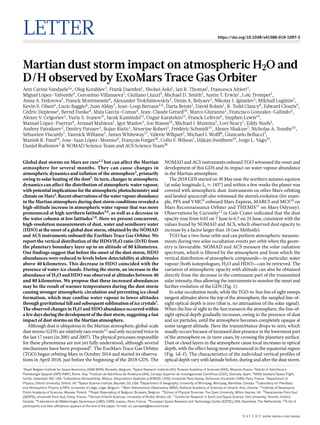 Letter https://doi.org/10.1038/s41586-019-1097-3
Martian dust storm impact on atmospheric H2O and
D/H observed by ExoMars Trace Gas Orbiter
Ann Carine Vandaele1
*, Oleg Korablev2
, Frank Daerden1
, Shohei Aoki1
, Ian R. Thomas1
, Francesca Altieri3
,
Miguel López-Valverde4
, Geronimo Villanueva5
, Giuliano Liuzzi5
, Michael D. Smith5
, Justin T. Erwin1
, Loïc Trompet1
,
Anna A. Fedorova2
, Franck Montmessin6
, Alexander Trokhimovskiy2
, Denis A. Belyaev2
, Nikolay I. Ignatiev2
, Mikhail Luginin2
,
Kevin S. Olsen6
, Lucio Baggio6
, Juan Alday7
, Jean-Loup Bertaux2,6
, Daria Betsis2
, David Bolsée1
, R. Todd Clancy8
, Edward Cloutis9
,
Cédric Depiesse1
, Bernd Funke4
, Maia Garcia-Comas4
, Jean-Claude Gérard10
, Marco Giuranna3
, Francisco Gonzalez-Galindo4
,
Alexey V. Grigoriev2
, Yuriy S. Ivanov11
, Jacek Kaminski12
, Ozgur Karatekin13
, Franck Lefèvre6
, Stephen Lewis14
,
Manuel López-Puertas4
, Arnaud Mahieux1
, Igor Maslov2
, Jon Mason14
, Michael J. Mumma5
, Lori Neary1
, Eddy Neefs1
,
Andrey Patrakeev2
, Dmitry Patsaev2
, Bojan Ristic1
, Séverine Robert1
, Frédéric Schmidt15
, Alexey Shakun2
, Nicholas A. Teanby16
,
Sébastien Viscardy1
, Yannick Willame1
, James Whiteway17
, Valérie Wilquet1
, Michael J. Wolff8
, Giancarlo Bellucci3
,
Manish R. Patel14
, Jose-Juan López-Moreno4
, François Forget18
, Colin F. Wilson7
, Håkan Svedhem19
, Jorge L. Vago19
,
Daniel Rodionov2
& NOMAD Science Team and ACS Science Team20
Global dust storms on Mars are rare1,2
but can affect the Martian
atmosphere for several months. They can cause changes in
atmospheric dynamics and inflation of the atmosphere3
, primarily
owing to solar heating of the dust3
. In turn, changes in atmospheric
dynamics can affect the distribution of atmospheric water vapour,
with potential implications for the atmospheric photochemistry and
climate on Mars4
. Recent observations of the water vapour abundance
in the Martian atmosphere during dust storm conditions revealed a
high-altitude increase in atmospheric water vapour that was more
pronounced at high northern latitudes5,6
, as well as a decrease in
the water column at low latitudes7,8
. Here we present concurrent,
high-resolution measurements of dust, water and semiheavy water
(HDO) at the onset of a global dust storm, obtained by the NOMAD
and ACS instruments onboard the ExoMars Trace Gas Orbiter. We
report the vertical distribution of the HDO/H2O ratio (D/H) from
the planetary boundary layer up to an altitude of 80 kilometres.
Our findings suggest that before the onset of the dust storm, HDO
abundances were reduced to levels below detectability at altitudes
above 40 kilometres. This decrease in HDO coincided with the
presence of water-ice clouds. During the storm, an increase in the
abundance of H2O and HDO was observed at altitudes between 40
and 80 kilometres. We propose that these increased abundances
may be the result of warmer temperatures during the dust storm
causing stronger atmospheric circulation and preventing ice cloud
formation, which may confine water vapour to lower altitudes
throughgravitationalfallandsubsequentsublimation of icecrystals3
.
The observed changes in H2O and HDO abundance occurred within
a few days during the development of the dust storm, suggesting a fast
impact of dust storms on the Martian atmosphere.
Although dust is ubiquitous in the Martian atmosphere, global-scale
dust storms (GDS) are relatively rare events1,2
and only occurred twice in
the last 17 years (in 2001 and 2007). The physical processes responsible
for these phenomena are not yet fully understood, although several
mechanisms have been proposed3
. The ExoMars Trace Gas Orbiter
(TGO) began orbiting Mars in October 2016 and started its observa-
tions in April 2018, just before the beginning of the 2018 GDS. The
NOMAD and ACS instruments onboard TGO witnessed the onset and
development of this GDS and its impact on water vapour abundance
in the Martian atmosphere.
The 2018 GDS started on 30 May near the northern autumn equinox
(at solar longitude Ls ≈ 185°) and within a few weeks the planet was
covered with atmospheric dust. Instruments on other Mars-orbiting
and landed spacecraft also witnessed the storm’s evolution (for exam-
ple, PFS and VMC9
onboard Mars Express, MARCI and MCS10
on
Mars Reconnaissance Orbiter and THEMIS11
on Mars Odyssey).
Observations by Curiosity12
in Gale Crater indicated that the dust
opacity rose from 0.65 on 7 June to 6.7 on 24 June, consistent with the
values found by NOMAD and ACS, which observed dust opacity to
increase by a factor larger than 10 (see Methods).
TGO has a two-hour orbit and can perform atmospheric measure-
ments during two solar occultation events per orbit when the geom-
etry is favourable. NOMAD and ACS measure the solar radiation
spectrum, which is filtered by the atmosphere and from which the
vertical distribution of atmospheric compounds—in particular, water
vapour (both isotopologues, H2O and HDO)—can be retrieved. The
variation of atmospheric opacity with altitude can also be obtained
directly from the decrease in the continuum part of the transmitted
solar intensity, thus allowing the instruments to monitor the onset and
further evolution of the GDS (Fig. 1).
In solar occultation mode, while the TGO-to-Sun line of sight sweeps
tangent altitudes above the top of the atmosphere, the sampled line-of-
sight optical depth is zero (that is, no attenuation of the solar signal).
When the line of sight to the Sun transects the atmosphere, the line-of-
sight optical depth gradually increases, owing to the presence of dust
and ice particles, until the atmosphere becomes completely opaque at
some tangent altitude. Here the transmittance drops to zero, which
usually occurs because of increased dust presence in the lowermost part
of the atmosphere or, in rarer cases, by crossing the planetary surface.
Dust or cloud layers in the atmosphere cause local increases in optical
depth, with the effect being most pronounced in the equatorial region
(Fig. 1d–f). The characteristics of the individual vertical profiles of
optical depth vary with latitude before, during and after the dust storm.
1
Royal Belgian Institute for Space Aeronomy (IASB-BIRA), Brussels, Belgium. 2
Space Research Institute (IKI), Russian Academy of Sciences (RAS), Moscow, Russia. 3
Istituto di Astrofisica e
Planetologia Spaziali (IAPS/INAF), Rome, Italy. 4
Instituto de Astrofìsica de Andalucia (IAA), Consejo Superior de Investigaciones Científicas (CSIC), Granada, Spain. 5
NASA Goddard Space Flight
Center, Greenbelt, MD, USA. 6
Laboratoire Atmosphères, Milieux, Observations Spatiales (LATMOS), UVSQ Université Paris-Saclay, Sorbonne Université, CNRS, Paris, France. 7
Department of
Physics, Oxford University, Oxford, UK. 8
Space Science Institute, Boulder, CO, USA. 9
Department of Geography, University of Winnipeg, Winnipeg, Manitoba, Canada. 10
Laboratory for Planetary
and Atmospheric Physics (LPAP), University of Liège, Liège, Belgium. 11
Main Astronomical Observatory (MAO), National Academy of Sciences of Ukraine, Kiev, Ukraine. 12
Institute of Geophysics,
Polish Academy of Sciences, Warsaw, Poland. 13
Royal Observatory of Belgium, Brussels, Belgium. 14
School of Physical Sciences, The Open University, Milton Keynes, UK. 15
Geosciences Paris Sud
(GEOPS), Université Paris Sud, Orsay, France. 16
School of Earth Sciences, University of Bristol, Bristol, UK. 17
Centre for Research in Earth and Space Science, York University, Toronto, Ontario,
Canada. 18
Laboratoire de Météorologie Dynamique (LMD), CNRS Jussieu, Paris, France. 19
European Space Research and Technology Centre (ESTEC), ESA, Noordwijk, The Netherlands. 20
A list of
participants and their affiliations appears at the end of the paper. *e-mail: a-c.vandaele@aeronomie.be
N A t U r e | www.nature.com/nature
 