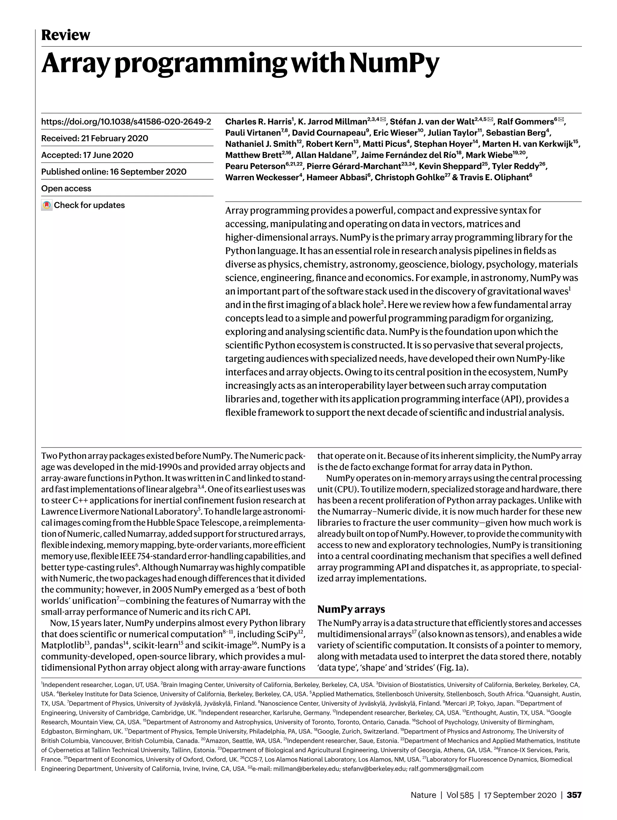 Nature | Vol 585 | 17 September 2020 | 357
Review
ArrayprogrammingwithNumPy
Charles R. Harris1
, K. Jarrod Millman2,3,4 ✉, Stéfan J. van der Walt2,4,5 ✉, Ralf Gommers6 ✉,
Pauli Virtanen7,8
, David Cournapeau9
, Eric Wieser10
, Julian Taylor11
, Sebastian Berg4
,
Nathaniel J. Smith12
, Robert Kern13
, Matti Picus4
, Stephan Hoyer14
, Marten H. van Kerkwijk15
,
Matthew Brett2,16
, Allan Haldane17
, Jaime Fernández del Río18
, Mark Wiebe19,20
,
Pearu Peterson6,21,22
, Pierre Gérard-Marchant23,24
, Kevin Sheppard25
, Tyler Reddy26
,
Warren Weckesser4
, Hameer Abbasi6
, Christoph Gohlke27
& Travis E. Oliphant6
Arrayprogrammingprovidesapowerful,compactandexpressivesyntaxfor
accessing,manipulatingandoperatingondatainvectors,matricesand
higher-dimensionalarrays.NumPyistheprimaryarrayprogramminglibraryforthe
Pythonlanguage.Ithasanessentialroleinresearchanalysispipelinesinfieldsas
diverseasphysics,chemistry,astronomy,geoscience,biology,psychology,materials
science,engineering,financeandeconomics.Forexample,inastronomy,NumPywas
animportantpartofthesoftwarestackusedinthediscoveryofgravitationalwaves1
andinthefirstimagingofablackhole2
.Herewereviewhowafewfundamentalarray
conceptsleadtoasimpleandpowerfulprogrammingparadigmfororganizing,
exploringandanalysingscientificdata.NumPyisthefoundationuponwhichthe
scientificPythonecosystemisconstructed.Itissopervasivethatseveralprojects,
targetingaudienceswithspecializedneeds,havedevelopedtheirownNumPy-like
interfacesandarrayobjects.Owingtoitscentralpositionintheecosystem,NumPy
increasinglyactsasaninteroperabilitylayerbetweensucharraycomputation
librariesand,togetherwithitsapplicationprogramminginterface(API),providesa
flexibleframeworktosupportthenextdecadeofscientificandindustrialanalysis.
TwoPythonarraypackagesexistedbeforeNumPy.TheNumericpack-
age was developed in the mid-1990s and provided array objects and
array-awarefunctionsinPython.ItwaswritteninCandlinkedtostand-
ardfastimplementationsoflinearalgebra3,4
.Oneofitsearliestuseswas
to steer C++ applications for inertial confinement fusion research at
LawrenceLivermoreNationalLaboratory5
.Tohandlelargeastronomi-
calimagescomingfromtheHubbleSpaceTelescope,areimplementa-
tionofNumeric,calledNumarray,addedsupportforstructuredarrays,
flexibleindexing,memorymapping,byte-ordervariants,moreefficient
memoryuse,flexibleIEEE754-standarderror-handlingcapabilities,and
bettertype-castingrules6
.AlthoughNumarraywashighlycompatible
withNumeric,thetwopackageshadenoughdifferencesthatitdivided
the community; however, in 2005 NumPy emerged as a ‘best of both
worlds’ unification7
—combining the features of Numarray with the
small-array performance of Numeric and its rich C API.
Now, 15 years later, NumPy underpins almost every Python library
that does scientific or numerical computation8–11
, including SciPy12
,
Matplotlib13
, pandas14
, scikit-learn15
and scikit-image16
. NumPy is a
community-developed, open-source library, which provides a mul-
tidimensional Python array object along with array-aware functions
thatoperateonit.Becauseofitsinherentsimplicity,theNumPyarray
is the de facto exchange format for array data in Python.
NumPyoperatesonin-memoryarraysusingthecentralprocessing
unit(CPU).Toutilizemodern,specializedstorageandhardware,there
has been a recent proliferation of Python array packages. Unlike with
the Numarray–Numeric divide, it is now much harder for these new
libraries to fracture the user community—given how much work is
alreadybuiltontopofNumPy.However,toprovidethecommunitywith
access to new and exploratory technologies, NumPy is transitioning
into a central coordinating mechanism that specifies a well defined
array programming API and dispatches it, as appropriate, to special-
ized array implementations.
NumPyarrays
TheNumPyarrayisadatastructurethatefficientlystoresandaccesses
multidimensionalarrays17
(alsoknownastensors),andenablesawide
variety of scientific computation. It consists of a pointer to memory,
along with metadata used to interpret the data stored there, notably
‘data type’, ‘shape’ and ‘strides’ (Fig. 1a).
https://doi.org/10.1038/s41586-020-2649-2
Received: 21 February 2020
Accepted: 17 June 2020
Published online: 16 September 2020
Open access
Check for updates
1
Independent researcher, Logan, UT, USA. 2
Brain Imaging Center, University of California, Berkeley, Berkeley, CA, USA. 3
Division of Biostatistics, University of California, Berkeley, Berkeley, CA,
USA. 4
Berkeley Institute for Data Science, University of California, Berkeley, Berkeley, CA, USA. 5
Applied Mathematics, Stellenbosch University, Stellenbosch, South Africa. 6
Quansight, Austin,
TX, USA. 7
Department of Physics, University of Jyväskylä, Jyväskylä, Finland. 8
Nanoscience Center, University of Jyväskylä, Jyväskylä, Finland. 9
Mercari JP, Tokyo, Japan. 10
Department of
Engineering, University of Cambridge, Cambridge, UK. 11
Independent researcher, Karlsruhe, Germany. 12
Independent researcher, Berkeley, CA, USA. 13
Enthought, Austin, TX, USA. 14
Google
Research, Mountain View, CA, USA. 15
Department of Astronomy and Astrophysics, University of Toronto, Toronto, Ontario, Canada. 16
School of Psychology, University of Birmingham,
Edgbaston, Birmingham, UK. 17
Department of Physics, Temple University, Philadelphia, PA, USA. 18
Google, Zurich, Switzerland. 19
Department of Physics and Astronomy, The University of
British Columbia, Vancouver, British Columbia, Canada. 20
Amazon, Seattle, WA, USA. 21
Independent researcher, Saue, Estonia. 22
Department of Mechanics and Applied Mathematics, Institute
of Cybernetics at Tallinn Technical University, Tallinn, Estonia. 23
Department of Biological and Agricultural Engineering, University of Georgia, Athens, GA, USA. 24
France-IX Services, Paris,
France. 25
Department of Economics, University of Oxford, Oxford, UK. 26
CCS-7, Los Alamos National Laboratory, Los Alamos, NM, USA. 27
Laboratory for Fluorescence Dynamics, Biomedical
Engineering Department, University of California, Irvine, Irvine, CA, USA. ✉e-mail: millman@berkeley.edu; stefanv@berkeley.edu; ralf.gommers@gmail.com
 
