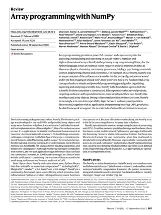 Nature | Vol 585 | 17 September 2020 | 357
Review
ArrayprogrammingwithNumPy
Charles R. Harris1
, K. Jarrod Millman2,3,4 ✉, Stéfan J. van der Walt2,4,5 ✉, Ralf Gommers6 ✉,
Pauli Virtanen7,8
, David Cournapeau9
, Eric Wieser10
, Julian Taylor11
, Sebastian Berg4
,
Nathaniel J. Smith12
, Robert Kern13
, Matti Picus4
, Stephan Hoyer14
, Marten H. van Kerkwijk15
,
Matthew Brett2,16
, Allan Haldane17
, Jaime Fernández del Río18
, Mark Wiebe19,20
,
Pearu Peterson6,21,22
, Pierre Gérard-Marchant23,24
, Kevin Sheppard25
, Tyler Reddy26
,
Warren Weckesser4
, Hameer Abbasi6
, Christoph Gohlke27
& Travis E. Oliphant6
Arrayprogrammingprovidesapowerful,compactandexpressivesyntaxfor
accessing,manipulatingandoperatingondatainvectors,matricesand
higher-dimensionalarrays.NumPyistheprimaryarrayprogramminglibraryforthe
Pythonlanguage.Ithasanessentialroleinresearchanalysispipelinesinfieldsas
diverseasphysics,chemistry,astronomy,geoscience,biology,psychology,materials
science,engineering,financeandeconomics.Forexample,inastronomy,NumPywas
animportantpartofthesoftwarestackusedinthediscoveryofgravitationalwaves1
andinthefirstimagingofablackhole2
.Herewereviewhowafewfundamentalarray
conceptsleadtoasimpleandpowerfulprogrammingparadigmfororganizing,
exploringandanalysingscientificdata.NumPyisthefoundationuponwhichthe
scientificPythonecosystemisconstructed.Itissopervasivethatseveralprojects,
targetingaudienceswithspecializedneeds,havedevelopedtheirownNumPy-like
interfacesandarrayobjects.Owingtoitscentralpositionintheecosystem,NumPy
increasinglyactsasaninteroperabilitylayerbetweensucharraycomputation
librariesand,togetherwithitsapplicationprogramminginterface(API),providesa
flexibleframeworktosupportthenextdecadeofscientificandindustrialanalysis.
TwoPythonarraypackagesexistedbeforeNumPy.TheNumericpack-
age was developed in the mid-1990s and provided array objects and
array-awarefunctionsinPython.ItwaswritteninCandlinkedtostand-
ardfastimplementationsoflinearalgebra3,4
.Oneofitsearliestuseswas
to steer C++ applications for inertial confinement fusion research at
LawrenceLivermoreNationalLaboratory5
.Tohandlelargeastronomi-
calimagescomingfromtheHubbleSpaceTelescope,areimplementa-
tionofNumeric,calledNumarray,addedsupportforstructuredarrays,
flexibleindexing,memorymapping,byte-ordervariants,moreefficient
memoryuse,flexibleIEEE754-standarderror-handlingcapabilities,and
bettertype-castingrules6
.AlthoughNumarraywashighlycompatible
withNumeric,thetwopackageshadenoughdifferencesthatitdivided
the community; however, in 2005 NumPy emerged as a ‘best of both
worlds’ unification7
—combining the features of Numarray with the
small-array performance of Numeric and its rich C API.
Now, 15 years later, NumPy underpins almost every Python library
that does scientific or numerical computation8–11
, including SciPy12
,
Matplotlib13
, pandas14
, scikit-learn15
and scikit-image16
. NumPy is a
community-developed, open-source library, which provides a mul-
tidimensional Python array object along with array-aware functions
thatoperateonit.Becauseofitsinherentsimplicity,theNumPyarray
is the de facto exchange format for array data in Python.
NumPyoperatesonin-memoryarraysusingthecentralprocessing
unit(CPU).Toutilizemodern,specializedstorageandhardware,there
has been a recent proliferation of Python array packages. Unlike with
the Numarray–Numeric divide, it is now much harder for these new
libraries to fracture the user community—given how much work is
alreadybuiltontopofNumPy.However,toprovidethecommunitywith
access to new and exploratory technologies, NumPy is transitioning
into a central coordinating mechanism that specifies a well defined
array programming API and dispatches it, as appropriate, to special-
ized array implementations.
NumPyarrays
TheNumPyarrayisadatastructurethatefficientlystoresandaccesses
multidimensionalarrays17
(alsoknownastensors),andenablesawide
variety of scientific computation. It consists of a pointer to memory,
along with metadata used to interpret the data stored there, notably
‘data type’, ‘shape’ and ‘strides’ (Fig. 1a).
https://doi.org/10.1038/s41586-020-2649-2
Received: 21 February 2020
Accepted: 17 June 2020
Published online: 16 September 2020
Open access
Check for updates
1
Independent researcher, Logan, UT, USA. 2
Brain Imaging Center, University of California, Berkeley, Berkeley, CA, USA. 3
Division of Biostatistics, University of California, Berkeley, Berkeley, CA,
USA. 4
Berkeley Institute for Data Science, University of California, Berkeley, Berkeley, CA, USA. 5
Applied Mathematics, Stellenbosch University, Stellenbosch, South Africa. 6
Quansight, Austin,
TX, USA. 7
Department of Physics, University of Jyväskylä, Jyväskylä, Finland. 8
Nanoscience Center, University of Jyväskylä, Jyväskylä, Finland. 9
Mercari JP, Tokyo, Japan. 10
Department of
Engineering, University of Cambridge, Cambridge, UK. 11
Independent researcher, Karlsruhe, Germany. 12
Independent researcher, Berkeley, CA, USA. 13
Enthought, Austin, TX, USA. 14
Google
Research, Mountain View, CA, USA. 15
Department of Astronomy and Astrophysics, University of Toronto, Toronto, Ontario, Canada. 16
School of Psychology, University of Birmingham,
Edgbaston, Birmingham, UK. 17
Department of Physics, Temple University, Philadelphia, PA, USA. 18
Google, Zurich, Switzerland. 19
Department of Physics and Astronomy, The University of
British Columbia, Vancouver, British Columbia, Canada. 20
Amazon, Seattle, WA, USA. 21
Independent researcher, Saue, Estonia. 22
Department of Mechanics and Applied Mathematics, Institute
of Cybernetics at Tallinn Technical University, Tallinn, Estonia. 23
Department of Biological and Agricultural Engineering, University of Georgia, Athens, GA, USA. 24
France-IX Services, Paris,
France. 25
Department of Economics, University of Oxford, Oxford, UK. 26
CCS-7, Los Alamos National Laboratory, Los Alamos, NM, USA. 27
Laboratory for Fluorescence Dynamics, Biomedical
Engineering Department, University of California, Irvine, Irvine, CA, USA. ✉e-mail: millman@berkeley.edu; stefanv@berkeley.edu; ralf.gommers@gmail.com
 