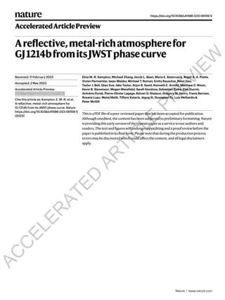 Areflective,metal-richatmospherefor
GJ1214bfromitsJWSTphasecurve
Eliza M.-R. Kempton, Michael Zhang, Jacob L. Bean, Maria E. Steinrueck, Anjali A. A. Piette,
Vivien Parmentier, Isaac Malsky, Michael T. Roman, Emily Rauscher, Peter Gao,
Taylor J. Bell, Qiao Xue, Jake Taylor, Arjun B. Savel, Kenneth E. Arnold, Matthew C. Nixon,
Kevin B. Stevenson, Megan Mansfield, Sarah Kendrew, Sebastian Zieba, Elsa Ducrot,
Achrène Dyrek, Pierre-Olivier Lagage, Keivan G. Stassun, Gregory W. Henry, Travis Barman,
Roxana Lupu, Matej Malik, Tiffany Kataria, Jegug Ih, Guangwei Fu, Luis Welbanks &
Peter McGill
ThisisaPDFfileofapeer-reviewedpaperthathasbeenacceptedforpublication.
Althoughunedited,thecontenthasbeensubjectedtopreliminaryformatting.Nature
isprovidingthisearlyversionofthetypesetpaperasaservicetoourauthorsand
readers.Thetextandfigureswillundergocopyeditingandaproofreviewbeforethe
paperispublishedinitsfinalform.Pleasenotethatduringtheproductionprocess
errorsmaybediscoveredwhichcouldaffectthecontent,andalllegaldisclaimers
apply.
Received: 11 February 2023
Accepted: 2 May 2023
Accelerated Article Preview
Published online xx xx xxxx
Cite this article as: Kempton, E. M.-R. et al.
A reflective, metal-rich atmosphere for
GJ 1214b from its JWST phase curve. Nature
https://doi.org/10.1038/s41586-023-06159-5
(2023)
https://doi.org/10.1038/s41586-023-06159-5
Nature | www.nature.com
AcceleratedArticlePreview
A
C
C
E
L
E
R
A
T
E
D
A
R
T
I
C
L
E
P
R
E
V
I
E
W
 