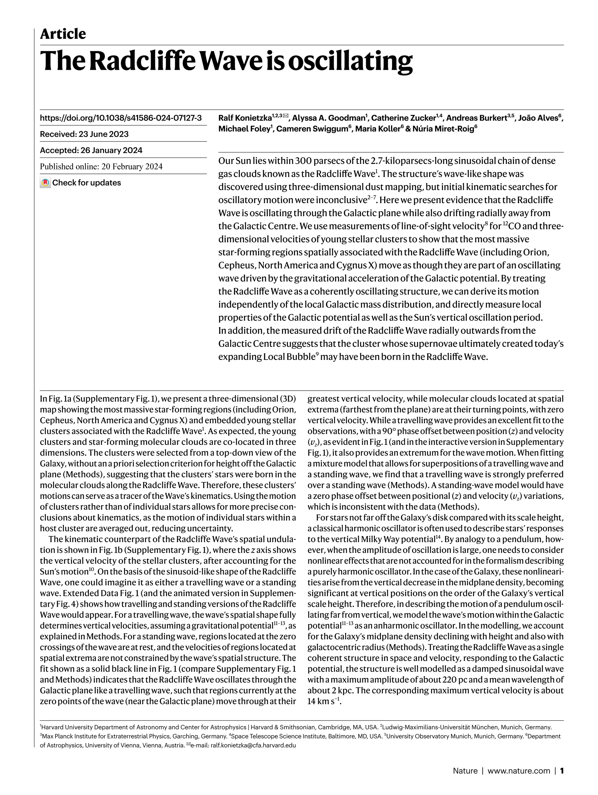 Nature | www.nature.com | 1
Article
TheRadcliffeWaveisoscillating
Ralf Konietzka1,2,3✉, Alyssa A. Goodman1
, Catherine Zucker1,4
, Andreas Burkert3,5
, João Alves6
,
Michael Foley1
, Cameren Swiggum6
, Maria Koller6
& Núria Miret-Roig6
OurSunlieswithin300 parsecsofthe2.7-kiloparsecs-longsinusoidalchainofdense
gascloudsknownastheRadcliffeWave1
.Thestructure’swave-likeshapewas
discoveredusingthree-dimensionaldustmapping,butinitialkinematicsearchesfor
oscillatorymotionwereinconclusive2–7
.HerewepresentevidencethattheRadcliffe
WaveisoscillatingthroughtheGalacticplanewhilealsodriftingradiallyawayfrom
theGalacticCentre.Weusemeasurementsofline-of-sightvelocity8
for12
COandthree-
dimensionalvelocitiesofyoungstellarclusterstoshowthatthemostmassive
star-formingregionsspatiallyassociatedwiththeRadcliffeWave(includingOrion,
Cepheus,NorthAmericaandCygnusX)moveasthoughtheyarepartofanoscillating
wavedrivenbythegravitationalaccelerationoftheGalacticpotential.Bytreating
theRadcliffeWaveasacoherentlyoscillatingstructure,wecanderiveitsmotion
independentlyofthelocalGalacticmassdistribution,anddirectlymeasurelocal
propertiesoftheGalacticpotentialaswellastheSun’sverticaloscillationperiod.
Inaddition,themeasureddriftoftheRadcliffeWaveradiallyoutwardsfromthe
GalacticCentresuggeststhattheclusterwhosesupernovaeultimatelycreatedtoday’s
expandingLocalBubble9
mayhavebeenbornintheRadcliffeWave.
InFig.1a(SupplementaryFig.1),wepresentathree-dimensional(3D)
mapshowingthemostmassivestar-formingregions(includingOrion,
Cepheus, North America and Cygnus X) and embedded young stellar
clusters associated with the Radcliffe Wave1
. As expected, the young
clusters and star-forming molecular clouds are co-located in three
dimensions. The clusters were selected from a top-down view of the
Galaxy,withoutanaprioriselectioncriterionforheightofftheGalactic
plane (Methods), suggesting that the clusters’ stars were born in the
molecularcloudsalongtheRadcliffeWave.Therefore,theseclusters’
motionscanserveasatraceroftheWave’skinematics.Usingthemotion
ofclustersratherthanofindividualstarsallowsformoreprecisecon-
clusions about kinematics, as the motion of individual stars within a
host cluster are averaged out, reducing uncertainty.
The kinematic counterpart of the Radcliffe Wave’s spatial undula-
tion is shown in Fig. 1b (Supplementary Fig. 1), where the z axis shows
the vertical velocity of the stellar clusters, after accounting for the
Sun’smotion10
.Onthebasisofthesinusoid-likeshapeoftheRadcliffe
Wave, one could imagine it as either a travelling wave or a standing
wave. Extended Data Fig. 1 (and the animated version in Supplemen-
taryFig.4)showshowtravellingandstandingversionsoftheRadcliffe
Wavewouldappear.Foratravellingwave,thewave’sspatialshapefully
determinesverticalvelocities,assumingagravitationalpotential11–13
,as
explainedinMethods.Forastandingwave,regionslocatedatthezero
crossingsofthewaveareatrest,andthevelocitiesofregionslocatedat
spatialextremaarenotconstrainedbythewave’sspatialstructure.The
fit shown as a solid black line in Fig. 1 (compare Supplementary Fig. 1
andMethods)indicatesthattheRadcliffeWaveoscillatesthroughthe
Galacticplanelikeatravellingwave,suchthatregionscurrentlyatthe
zeropointsofthewave(neartheGalacticplane)movethroughattheir
greatest vertical velocity, while molecular clouds located at spatial
extrema(farthestfromtheplane)areattheirturningpoints,withzero
verticalvelocity.Whileatravellingwaveprovidesanexcellentfittothe
observations,witha90°phaseoffsetbetweenposition(z)andvelocity
(vz),asevidentinFig.1(andintheinteractiveversioninSupplementary
Fig.1),italsoprovidesanextremumforthewavemotion.Whenfitting
amixturemodelthatallowsforsuperpositionsofatravellingwaveand
a standing wave, we find that a travelling wave is strongly preferred
over a standing wave (Methods). A standing-wave model would have
azerophaseoffsetbetweenpositional(z)andvelocity(vz)variations,
which is inconsistent with the data (Methods).
ForstarsnotfarofftheGalaxy’sdiskcomparedwithitsscaleheight,
aclassicalharmonicoscillatorisoftenusedtodescribestars’responses
to the vertical Milky Way potential14
. By analogy to a pendulum, how-
ever,whentheamplitudeofoscillationislarge,oneneedstoconsider
nonlineareffectsthatarenotaccountedforintheformalismdescribing
apurelyharmonicoscillator.InthecaseoftheGalaxy,thesenonlineari-
tiesarisefromtheverticaldecreaseinthemidplanedensity,becoming
significant at vertical positions on the order of the Galaxy’s vertical
scaleheight.Therefore,indescribingthemotionofapendulumoscil-
latingfarfromvertical,wemodelthewave’smotionwithintheGalactic
potential11–13
asananharmonicoscillator.Inthemodelling,weaccount
for the Galaxy’s midplane density declining with height and also with
galactocentricradius(Methods).TreatingtheRadcliffeWaveasasingle
coherent structure in space and velocity, responding to the Galactic
potential,thestructureiswellmodelledasadampedsinusoidalwave
withamaximumamplitudeofabout220 pcandameanwavelengthof
about 2 kpc. The corresponding maximum vertical velocity is about
14 km s−1
.
https://doi.org/10.1038/s41586-024-07127-3
Received: 23 June 2023
Accepted: 26 January 2024
Published online: xx xx xxxx
Check for updates
1
Harvard University Department of Astronomy and Center for Astrophysics | Harvard & Smithsonian, Cambridge, MA, USA. 2
Ludwig-Maximilians-Universität München, Munich, Germany.
3
Max Planck Institute for Extraterrestrial Physics, Garching, Germany. 4
Space Telescope Science Institute, Baltimore, MD, USA. 5
University Observatory Munich, Munich, Germany. 6
Department
of Astrophysics, University of Vienna, Vienna, Austria. ✉e-mail: ralf.konietzka@cfa.harvard.edu
 