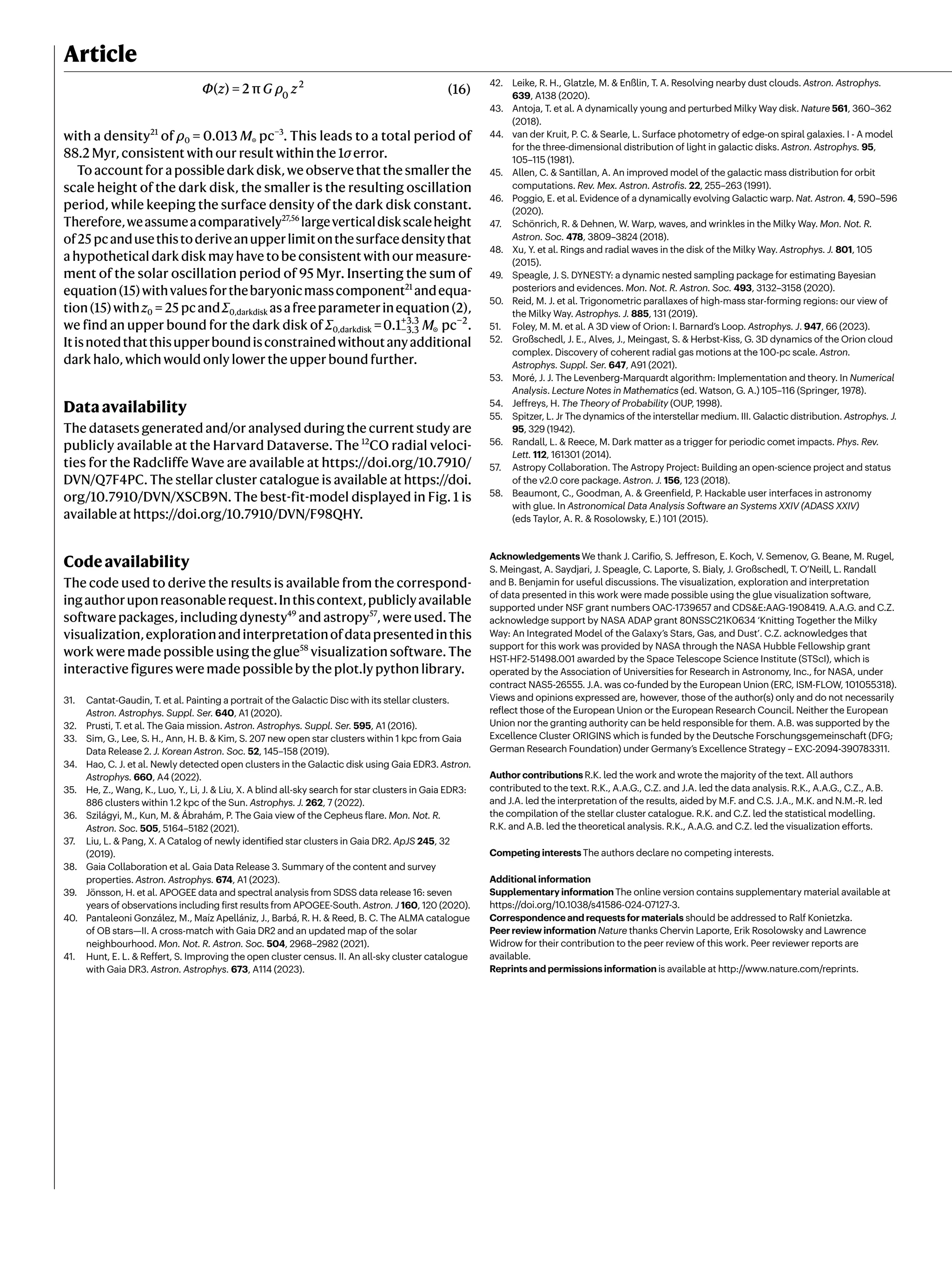 Article
Φ z G ρ z
( ) = 2 π (16)
0
2
with a density21
of ρ0 = 0.013 M☉ pc−3
. This leads to a total period of
88.2 Myr, consistent with our result within the 1σ error.
Toaccountforapossibledarkdisk,weobservethatthesmallerthe
scale height of the dark disk, the smaller is the resulting oscillation
period, while keeping the surface density of the dark disk constant.
Therefore,weassumeacomparatively27,56
largeverticaldiskscaleheight
of25 pcandusethistoderiveanupperlimitonthesurfacedensitythat
a hypothetical dark disk may have to be consistent with our measure-
ment of the solar oscillation period of 95 Myr. Inserting the sum of
equation(15)withvaluesforthebaryonicmasscomponent21
andequa-
tion(15)withz0 = 25 pcandΣ0,darkdisk asafreeparameterinequation(2),
we find an upper bound for the dark disk of Σ0,darkdisk = M
0.1 pc
−3.3
+3.3
☉
−2
.
Itisnotedthatthisupperboundisconstrainedwithoutanyadditional
dark halo, which would only lower the upper bound further.
Dataavailability
The datasets generated and/or analysed during the current study are
publicly available at the Harvard Dataverse. The 12
CO radial veloci-
ties for the Radcliffe Wave are available at https://doi.org/10.7910/
DVN/Q7F4PC. The stellar cluster catalogue is available at https://doi.
org/10.7910/DVN/XSCB9N. The best-fit-model displayed in Fig. 1 is
available at https://doi.org/10.7910/DVN/F98QHY.
Codeavailability
The code used to derive the results is available from the correspond-
ingauthoruponreasonablerequest.Inthiscontext,publiclyavailable
software packages, including dynesty49
and astropy57
, were used. The
visualization,explorationandinterpretationofdatapresentedinthis
work were made possible using the glue58
visualization software. The
interactive figures were made possible by the plot.ly python library.
31. Cantat-Gaudin, T. et al. Painting a portrait of the Galactic Disc with its stellar clusters.
Astron. Astrophys. Suppl. Ser. 640, A1 (2020).
32. Prusti, T. et al. The Gaia mission. Astron. Astrophys. Suppl. Ser. 595, A1 (2016).
33. Sim, G., Lee, S. H., Ann, H. B. & Kim, S. 207 new open star clusters within 1 kpc from Gaia
Data Release 2. J. Korean Astron. Soc. 52, 145–158 (2019).
34. Hao, C. J. et al. Newly detected open clusters in the Galactic disk using Gaia EDR3. Astron.
Astrophys. 660, A4 (2022).
35. He, Z., Wang, K., Luo, Y., Li, J. & Liu, X. A blind all-sky search for star clusters in Gaia EDR3:
886 clusters within 1.2 kpc of the Sun. Astrophys. J. 262, 7 (2022).
36. Szilágyi, M., Kun, M. & Ábrahám, P. The Gaia view of the Cepheus flare. Mon. Not. R.
Astron. Soc. 505, 5164–5182 (2021).
37. Liu, L. & Pang, X. A Catalog of newly identified star clusters in Gaia DR2. ApJS 245, 32
(2019).
38. Gaia Collaboration et al. Gaia Data Release 3. Summary of the content and survey
properties. Astron. Astrophys. 674, A1 (2023).
39. Jönsson, H. et al. APOGEE data and spectral analysis from SDSS data release 16: seven
years of observations including first results from APOGEE-South. Astron. J 160, 120 (2020).
40. Pantaleoni González, M., Maíz Apellániz, J., Barbá, R. H. & Reed, B. C. The ALMA catalogue
of OB stars—II. A cross-match with Gaia DR2 and an updated map of the solar
neighbourhood. Mon. Not. R. Astron. Soc. 504, 2968–2982 (2021).
41. Hunt, E. L. & Reffert, S. Improving the open cluster census. II. An all-sky cluster catalogue
with Gaia DR3. Astron. Astrophys. 673, A114 (2023).
42. Leike, R. H., Glatzle, M. & Enßlin, T. A. Resolving nearby dust clouds. Astron. Astrophys.
639, A138 (2020).
43. Antoja, T. et al. A dynamically young and perturbed Milky Way disk. Nature 561, 360–362
(2018).
44. van der Kruit, P. C. & Searle, L. Surface photometry of edge-on spiral galaxies. I - A model
for the three-dimensional distribution of light in galactic disks. Astron. Astrophys. 95,
105–115 (1981).
45. Allen, C. & Santillan, A. An improved model of the galactic mass distribution for orbit
computations. Rev. Mex. Astron. Astrofis. 22, 255–263 (1991).
46. Poggio, E. et al. Evidence of a dynamically evolving Galactic warp. Nat. Astron. 4, 590–596
(2020).
47. Schönrich, R. & Dehnen, W. Warp, waves, and wrinkles in the Milky Way. Mon. Not. R.
Astron. Soc. 478, 3809–3824 (2018).
48. Xu, Y. et al. Rings and radial waves in the disk of the Milky Way. Astrophys. J. 801, 105
(2015).
49. Speagle, J. S. DYNESTY: a dynamic nested sampling package for estimating Bayesian
posteriors and evidences. Mon. Not. R. Astron. Soc. 493, 3132–3158 (2020).
50. Reid, M. J. et al. Trigonometric parallaxes of high-mass star-forming regions: our view of
the Milky Way. Astrophys. J. 885, 131 (2019).
51. Foley, M. M. et al. A 3D view of Orion: I. Barnard’s Loop. Astrophys. J. 947, 66 (2023).
52. Großschedl, J. E., Alves, J., Meingast, S. & Herbst-Kiss, G. 3D dynamics of the Orion cloud
complex. Discovery of coherent radial gas motions at the 100-pc scale. Astron.
Astrophys. Suppl. Ser. 647, A91 (2021).
53. Moré, J. J. The Levenberg-Marquardt algorithm: Implementation and theory. In Numerical
Analysis. Lecture Notes in Mathematics (ed. Watson, G. A.) 105–116 (Springer, 1978).
54. Jeffreys, H. The Theory of Probability (OUP, 1998).
55. Spitzer, L. Jr The dynamics of the interstellar medium. III. Galactic distribution. Astrophys. J.
95, 329 (1942).
56. Randall, L. & Reece, M. Dark matter as a trigger for periodic comet impacts. Phys. Rev.
Lett. 112, 161301 (2014).
57. Astropy Collaboration. The Astropy Project: Building an open-science project and status
of the v2.0 core package. Astron. J. 156, 123 (2018).
58. Beaumont, C., Goodman, A. & Greenfield, P. Hackable user interfaces in astronomy
with glue. In Astronomical Data Analysis Software an Systems XXIV (ADASS XXIV)
(eds Taylor, A. R. & Rosolowsky, E.) 101 (2015).
Acknowledgements We thank J. Carifio, S. Jeffreson, E. Koch, V. Semenov, G. Beane, M. Rugel,
S. Meingast, A. Saydjari, J. Speagle, C. Laporte, S. Bialy, J. Großschedl, T. O’Neill, L. Randall
and B. Benjamin for useful discussions. The visualization, exploration and interpretation
of data presented in this work were made possible using the glue visualization software,
supported under NSF grant numbers OAC-1739657 and CDS&E:AAG-1908419. A.A.G. and C.Z.
acknowledge support by NASA ADAP grant 80NSSC21K0634 ‘Knitting Together the Milky
Way: An Integrated Model of the Galaxy’s Stars, Gas, and Dust’. C.Z. acknowledges that
support for this work was provided by NASA through the NASA Hubble Fellowship grant
HST-HF2-51498.001 awarded by the Space Telescope Science Institute (STScI), which is
operated by the Association of Universities for Research in Astronomy, Inc., for NASA, under
contract NAS5-26555. J.A. was co-funded by the European Union (ERC, ISM-FLOW, 101055318).
Views and opinions expressed are, however, those of the author(s) only and do not necessarily
reflect those of the European Union or the European Research Council. Neither the European
Union nor the granting authority can be held responsible for them. A.B. was supported by the
Excellence Cluster ORIGINS which is funded by the Deutsche Forschungsgemeinschaft (DFG;
German Research Foundation) under Germany’s Excellence Strategy – EXC-2094-390783311.
Author contributions R.K. led the work and wrote the majority of the text. All authors
contributed to the text. R.K., A.A.G., C.Z. and J.A. led the data analysis. R.K., A.A.G., C.Z., A.B.
and J.A. led the interpretation of the results, aided by M.F. and C.S. J.A., M.K. and N.M.-R. led
the compilation of the stellar cluster catalogue. R.K. and C.Z. led the statistical modelling.
R.K. and A.B. led the theoretical analysis. R.K., A.A.G. and C.Z. led the visualization efforts.
Competing interests The authors declare no competing interests.
Additional information
Supplementary information The online version contains supplementary material available at
https://doi.org/10.1038/s41586-024-07127-3.
Correspondence and requests for materials should be addressed to Ralf Konietzka.
Peer review information Nature thanks Chervin Laporte, Erik Rosolowsky and Lawrence
Widrow for their contribution to the peer review of this work. Peer reviewer reports are
available.
Reprints and permissions information is available at http://www.nature.com/reprints.
 