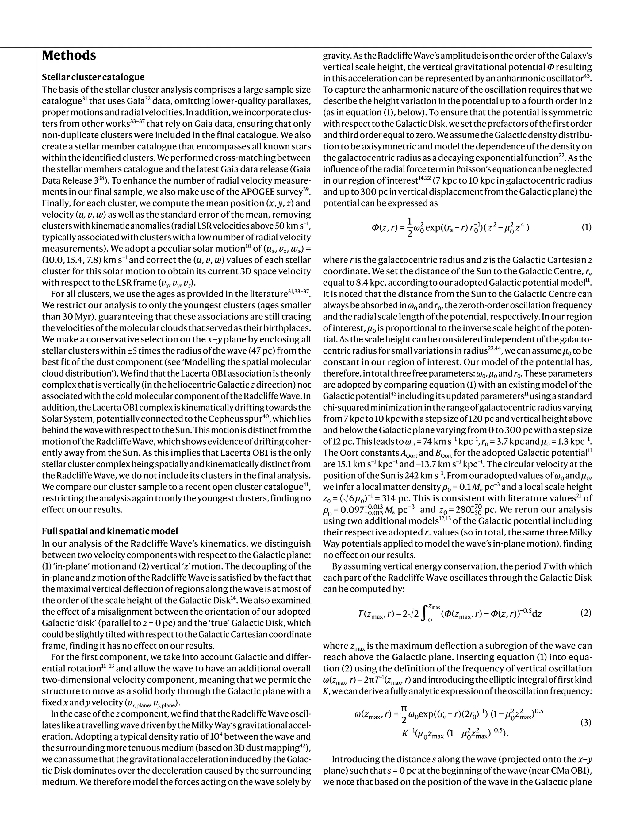 Methods
Stellarclustercatalogue
The basis of the stellar cluster analysis comprises a large sample size
catalogue31
that uses Gaia32
data, omitting lower-quality parallaxes,
propermotionsandradialvelocities.Inaddition,weincorporateclus-
ters from other works33–37
that rely on Gaia data, ensuring that only
non-duplicate clusters were included in the final catalogue. We also
create a stellar member catalogue that encompasses all known stars
withintheidentifiedclusters.Weperformedcross-matchingbetween
the stellar members catalogue and the latest Gaia data release (Gaia
Data Release 338
). To enhance the number of radial velocity measure-
ments in our final sample, we also make use of the APOGEE survey39
.
Finally, for each cluster, we compute the mean position (x, y, z) and
velocity (u, v, w) as well as the standard error of the mean, removing
clusterswithkinematicanomalies(radialLSRvelocitiesabove50 km s−1
,
typicallyassociatedwithclusterswithalownumberofradialvelocity
measurements). We adopt a peculiar solar motion10
of (u☉, v☉, w☉) =
(10.0, 15.4, 7.8) km s−1
and correct the (u, v, w) values of each stellar
cluster for this solar motion to obtain its current 3D space velocity
with respect to the LSR frame (vx, vy, vz).
For all clusters, we use the ages as provided in the literature31,33–37
.
We restrict our analysis to only the youngest clusters (ages smaller
than 30 Myr), guaranteeing that these associations are still tracing
thevelocitiesofthemolecularcloudsthatservedastheirbirthplaces.
We make a conservative selection on the x–y plane by enclosing all
stellar clusters within ±5 times the radius of the wave (47 pc) from the
best fit of the dust component (see ‘Modelling the spatial molecular
clouddistribution’).WefindthattheLacerta OB1associationistheonly
complexthatisvertically(intheheliocentricGalacticzdirection)not
associatedwiththecoldmolecularcomponentoftheRadcliffeWave.In
addition,theLacerta OB1complexiskinematicallydriftingtowardsthe
SolarSystem,potentiallyconnectedtotheCepheusspur40
,whichlies
behindthewavewithrespecttotheSun.Thismotionisdistinctfromthe
motionoftheRadcliffeWave,whichshowsevidenceofdriftingcoher-
ently away from the Sun. As this implies that Lacerta OB1 is the only
stellarclustercomplexbeingspatiallyandkinematicallydistinctfrom
the Radcliffe Wave, we do not include its clusters in the final analysis.
We compare our cluster sample to a recent open cluster catalogue41
,
restrictingtheanalysisagaintoonlytheyoungestclusters,findingno
effect on our results.
Fullspatialandkinematicmodel
In our analysis of the Radcliffe Wave’s kinematics, we distinguish
betweentwovelocitycomponentswithrespecttotheGalacticplane:
(1) ‘in-plane’ motion and (2) vertical ‘z’ motion. The decoupling of the
in-planeandzmotionoftheRadcliffeWaveissatisfiedbythefactthat
themaximalverticaldeflectionofregionsalongthewaveisatmostof
the order of the scale height of the Galactic Disk14
. We also examined
the effect of a misalignment between the orientation of our adopted
Galactic ‘disk’ (parallel to z = 0 pc) and the ‘true’ Galactic Disk, which
couldbeslightlytiltedwithrespecttotheGalacticCartesiancoordinate
frame, finding it has no effect on our results.
For the first component, we take into account Galactic and differ-
ential rotation11–13
and allow the wave to have an additional overall
two-dimensional velocity component, meaning that we permit the
structure to move as a solid body through the Galactic plane with a
fixed x and y velocity (vx,plane, vy,plane).
Inthecaseofthezcomponent,wefindthattheRadcliffeWaveoscil-
lateslikeatravellingwavedrivenbytheMilkyWay’sgravitationalaccel-
eration. Adopting a typical density ratio of 104
between the wave and
thesurroundingmoretenuousmedium(basedon3Ddustmapping42
),
wecanassumethatthegravitationalaccelerationinducedbytheGalac-
tic Disk dominates over the deceleration caused by the surrounding
medium. We therefore model the forces acting on the wave solely by
gravity.AstheRadcliffeWave’samplitudeisontheorderoftheGalaxy’s
vertical scale height, the vertical gravitational potential Φ resulting
inthisaccelerationcanberepresentedbyananharmonicoscillator43
.
To capture the anharmonic nature of the oscillation requires that we
describe the height variation in the potential up to a fourth order in z
(as in equation (1), below). To ensure that the potential is symmetric
withrespecttotheGalacticDisk,wesettheprefactorsofthefirstorder
andthirdorderequaltozero.WeassumetheGalacticdensitydistribu-
tion to be axisymmetric and model the dependence of the density on
thegalactocentricradiusasadecayingexponentialfunction22
.Asthe
influenceoftheradialforceterminPoisson’sequationcanbeneglected
in our region of interest14,22
(7 kpc to 10 kpc in galactocentric radius
andupto300 pcinverticaldisplacementfromtheGalacticplane)the
potential can be expressed as
Φ z r ω r r r z μ z
( , ) =
1
2
exp(( − ) )( − ) (1)
0
2
☉ 0
−1 2
0
2 4
where r is the galactocentric radius and z is the Galactic Cartesian z
coordinate. We set the distance of the Sun to the Galactic Centre, r☉
equalto8.4 kpc,accordingtoouradoptedGalacticpotentialmodel11
.
It is noted that the distance from the Sun to the Galactic Centre can
alwaysbeabsorbedinω0 andr0,thezeroth-orderoscillationfrequency
andtheradialscalelengthofthepotential,respectively.Inourregion
of interest, μ0 is proportional to the inverse scale height of the poten-
tial.Asthescaleheightcanbeconsideredindependentofthegalacto-
centricradiusforsmallvariationsinradius22,44
,wecanassumeμ0 tobe
constant in our region of interest. Our model of the potential has,
therefore,intotalthreefreeparameters:ω0,μ0 andr0.Theseparameters
are adopted by comparing equation (1) with an existing model of the
Galacticpotential45
includingitsupdatedparameters11
usingastandard
chi-squaredminimizationintherangeofgalactocentricradiusvarying
from7 kpcto10 kpcwithastepsizeof120 pcandverticalheightabove
andbelowtheGalacticplanevaryingfrom0to300 pcwithastepsize
of12 pc.Thisleadstoω0 = 74 km s−1
kpc−1
,r0 = 3.7 kpcandμ0 = 1.3 kpc−1
.
The Oort constants AOort and BOort for the adopted Galactic potential11
are 15.1 km s−1
kpc−1
and −13.7 km s−1
kpc−1
. The circular velocity at the
positionoftheSunis242 km s−1
.Fromouradoptedvaluesofω0 andμ0,
we infer a local matter density ρ0 = 0.1 M☉ pc−3
and a local scale height
z0 = ( 6μ0)−1
= 314 pc. This is consistent with literature values21
of
ρ M
= 0.097 pc
0 −0.013
+0.013
☉
−3
and z = 280 pc
0 −50
+70
. We rerun our analysis
using two additional models12,13
of the Galactic potential including
their respective adopted r☉ values (so in total, the same three Milky
Way potentials applied to model the wave’s in-plane motion), finding
no effect on our results.
By assuming vertical energy conservation, the period T with which
each part of the Radcliffe Wave oscillates through the Galactic Disk
can be computed by:
∫
T z r Φ z r Φ z r z
( , ) = 2 2 ( ( , ) − ( , )) d (2)
z
max
0
max
−0.5
max
where zmax is the maximum deflection a subregion of the wave can
reach above the Galactic plane. Inserting equation (1) into equa-
tion (2) using the definition of the frequency of vertical oscillation
ω(zmax, r) = 2πT−1
(zmax, r)andintroducingtheellipticintegraloffirstkind
K,wecanderiveafullyanalyticexpressionoftheoscillationfrequency:
ω z r ω r r r μ z
K μ z μ z
( , ) =
π
2
exp(( − )(2 ) ) (1 − )
( (1 − ) ).
(3)
max 0 ☉ 0
−1
0
2
max
2 0.5
−1
0 max 0
2
max
2 −0.5
Introducing the distance s along the wave (projected onto the x–y
plane)suchthats = 0 pcatthebeginningofthewave(nearCMa OB1),
we note that based on the position of the wave in the Galactic plane
 