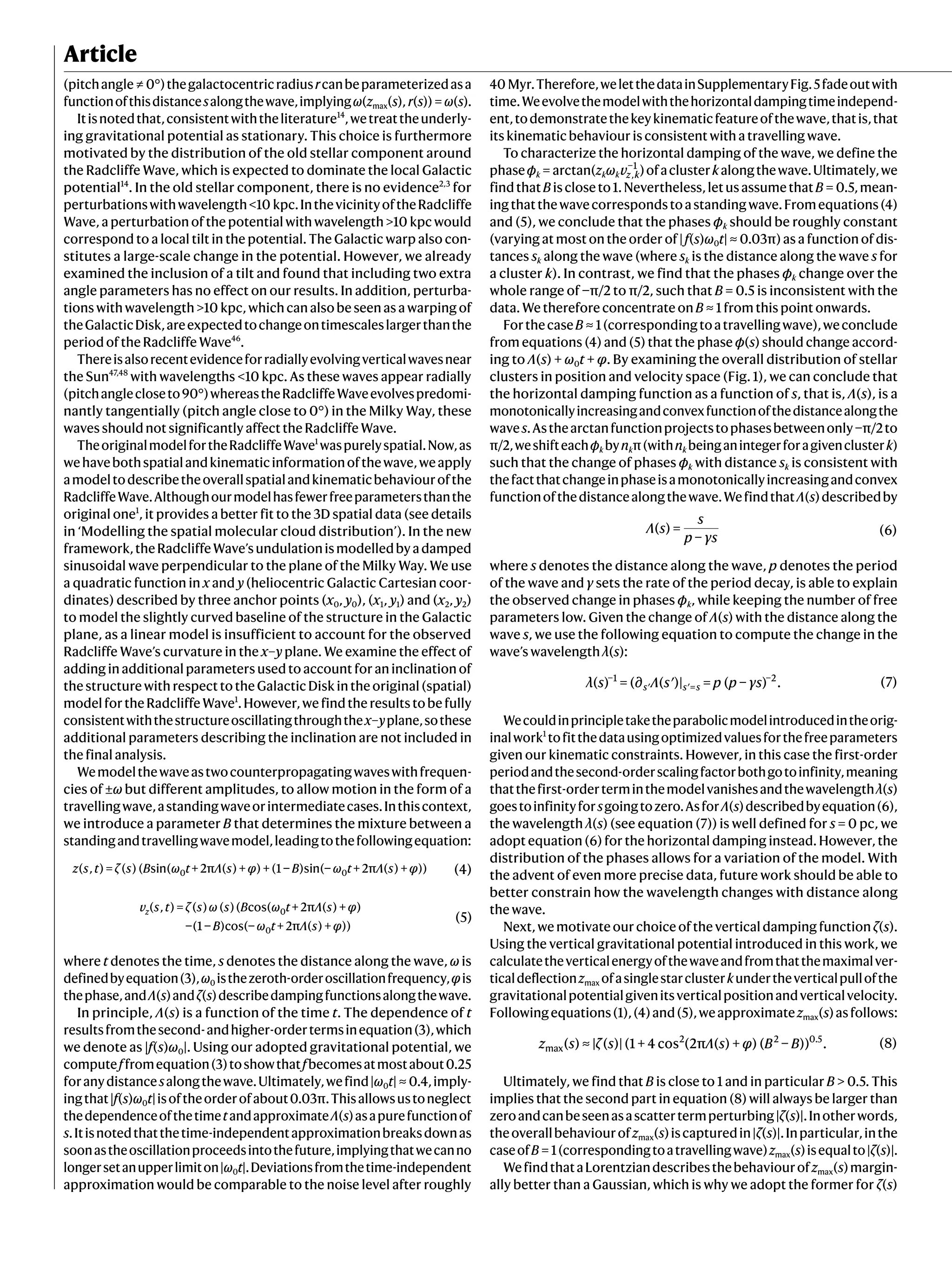 Article
(pitchangle ≠ 0°)thegalactocentricradiusrcanbeparameterizedasa
functionofthisdistancesalongthewave,implyingω(zmax(s), r(s)) = ω(s).
Itisnotedthat,consistentwiththeliterature14
,wetreattheunderly-
ing gravitational potential as stationary. This choice is furthermore
motivated by the distribution of the old stellar component around
the Radcliffe Wave, which is expected to dominate the local Galactic
potential14
. In the old stellar component, there is no evidence2,3
for
perturbationswithwavelength<10 kpc.InthevicinityoftheRadcliffe
Wave, a perturbation of the potential with wavelength >10 kpc would
correspond to a local tilt in the potential. The Galactic warp also con-
stitutes a large-scale change in the potential. However, we already
examined the inclusion of a tilt and found that including two extra
angle parameters has no effect on our results. In addition, perturba-
tions with wavelength >10 kpc, which can also be seen as a warping of
theGalacticDisk,areexpectedtochangeontimescaleslargerthanthe
period of the Radcliffe Wave46
.
Thereisalsorecentevidenceforradiallyevolvingverticalwavesnear
the Sun47,48
with wavelengths <10 kpc. As these waves appear radially
(pitchanglecloseto90°)whereastheRadcliffeWaveevolvespredomi-
nantly tangentially (pitch angle close to 0°) in the Milky Way, these
waves should not significantly affect the Radcliffe Wave.
TheoriginalmodelfortheRadcliffeWave1
waspurelyspatial.Now,as
wehavebothspatialandkinematicinformationofthewave,weapply
amodeltodescribetheoverallspatialandkinematicbehaviourofthe
RadcliffeWave.Althoughourmodelhasfewerfreeparametersthanthe
original one1
, it provides a better fit to the 3D spatial data (see details
in ‘Modelling the spatial molecular cloud distribution’). In the new
framework,theRadcliffeWave’sundulationismodelledbyadamped
sinusoidal wave perpendicular to the plane of the Milky Way. We use
a quadratic function in x and y (heliocentric Galactic Cartesian coor-
dinates) described by three anchor points (x0, y0), (x1, y1) and (x2, y2)
to model the slightly curved baseline of the structure in the Galactic
plane, as a linear model is insufficient to account for the observed
Radcliffe Wave’s curvature in the x–y plane. We examine the effect of
adding in additional parameters used to account for an inclination of
the structure with respect to the Galactic Disk in the original (spatial)
modelfortheRadcliffeWave1
.However,wefindtheresultstobefully
consistentwiththestructureoscillatingthroughthex–yplane,sothese
additional parameters describing the inclination are not included in
the final analysis.
Wemodelthewaveastwocounterpropagatingwaveswithfrequen-
cies of ±ω but different amplitudes, to allow motion in the form of a
travellingwave,astandingwaveorintermediatecases.Inthiscontext,
we introduce a parameter B that determines the mixture between a
standingandtravellingwavemodel,leadingtothefollowingequation:
(4)
z s t ζ s B ω t Λ s φ B ω t Λ s φ
( , ) = ( ) ( sin( + 2π ( ) + ) + (1 − )sin(− + 2π ( ) + ))
0 0
(5)
v s t ζ s ω s B ω t Λ s φ
B ω t Λ s φ
( , ) = ( ) ( )( cos( + 2π ( ) + )
−(1 − )cos(− + 2π ( ) + ))
z 0
0
where t denotes the time, s denotes the distance along the wave, ω is
definedbyequation(3),ω0 isthezeroth-orderoscillationfrequency,φis
thephase,andΛ(s)andζ(s)describedampingfunctionsalongthewave.
In principle, Λ(s) is a function of the time t. The dependence of t
resultsfromthesecond-andhigher-ordertermsinequation(3),which
we denote as |f(s)ω0|. Using our adopted gravitational potential, we
computeffromequation(3)toshowthatfbecomesatmostabout0.25
foranydistancesalongthewave.Ultimately,wefind|ω0t| ≈ 0.4,imply-
ingthat|f(s)ω0t|isoftheorderofabout0.03π.Thisallowsustoneglect
thedependenceofthetimetandapproximateΛ(s)asapurefunctionof
s.Itisnotedthatthetime-independentapproximationbreaksdownas
soonastheoscillationproceedsintothefuture,implyingthatwecanno
longersetanupperlimiton|ω0t|.Deviationsfromthetime-independent
approximation would be comparable to the noise level after roughly
40 Myr.Therefore,weletthedatainSupplementaryFig.5fadeoutwith
time.Weevolvethemodelwiththehorizontaldampingtimeindepend-
ent,todemonstratethekeykinematicfeatureofthewave,thatis,that
its kinematic behaviour is consistent with a travelling wave.
To characterize the horizontal damping of the wave, we define the
phaseϕk = arctan(zkωkvz k
,
−1
)ofaclusterkalongthewave.Ultimately,we
findthatBiscloseto1.Nevertheless,letusassumethatB = 0.5,mean-
ingthatthewavecorrespondstoastandingwave.Fromequations(4)
and (5), we conclude that the phases ϕk should be roughly constant
(varying at most on the order of |f(s)ω0t| ≈ 0.03π) as a function of dis-
tances sk along the wave (where sk is the distance along the wave s for
a cluster k). In contrast, we find that the phases ϕk change over the
whole range of −π/2 to π/2, such that B = 0.5 is inconsistent with the
data. We therefore concentrate on B ≈ 1 from this point onwards.
ForthecaseB ≈ 1(correspondingtoatravellingwave),weconclude
from equations (4) and (5) that the phase ϕ(s) should change accord-
ing to Λ(s) + ω0t + φ. By examining the overall distribution of stellar
clusters in position and velocity space (Fig. 1), we can conclude that
the horizontal damping function as a function of s, that is, Λ(s), is a
monotonicallyincreasingandconvexfunctionofthedistancealongthe
waves.Asthearctanfunctionprojectstophasesbetweenonly−π/2to
π/2,weshifteachϕk bynkπ(withnk beinganintegerforagivenclusterk)
such that the change of phases ϕk with distance sk is consistent with
thefactthatchangeinphaseisamonotonicallyincreasingandconvex
functionofthedistancealongthewave.WefindthatΛ(s)describedby
Λ s
s
p γs
( ) =
−
(6)
where s denotes the distance along the wave, p denotes the period
of the wave and γ sets the rate of the period decay, is able to explain
the observed change in phases ϕk, while keeping the number of free
parameters low. Given the change of Λ(s) with the distance along the
wave s, we use the following equation to compute the change in the
wave’s wavelength λ(s):
λ s Λ s p p γs
( ) = (∂ ( ′)| = ( − ) . (7)
s s s
−1
′ ′=
−2
Wecouldinprincipletaketheparabolicmodelintroducedintheorig-
inalwork1
tofitthedatausingoptimizedvaluesforthefreeparameters
given our kinematic constraints. However, in this case the first-order
periodandthesecond-orderscalingfactorbothgotoinfinity,meaning
thatthefirst-orderterminthemodelvanishesandthewavelengthλ(s)
goestoinfinityforsgoingtozero.AsforΛ(s)describedbyequation(6),
the wavelength λ(s) (see equation (7)) is well defined for s = 0 pc, we
adopt equation (6) for the horizontal damping instead. However, the
distribution of the phases allows for a variation of the model. With
the advent of even more precise data, future work should be able to
better constrain how the wavelength changes with distance along
the wave.
Next, we motivate our choice of the vertical damping function ζ(s).
Using the vertical gravitational potential introduced in this work, we
calculatetheverticalenergyofthewaveandfromthatthemaximalver-
ticaldeflectionzmax ofasinglestarclusterkundertheverticalpullofthe
gravitationalpotentialgivenitsverticalpositionandverticalvelocity.
Followingequations(1),(4)and(5),weapproximatezmax(s)asfollows:
z s ζ s Λ s φ B B
( ) ≈ | ( )| (1 + 4 cos (2π ( ) + ) ( − )) . (8)
max
2 2 0.5
Ultimately, we find that B is close to 1 and in particular B > 0.5. This
implies that the second part in equation (8) will always be larger than
zeroandcanbeseenasascattertermperturbing|ζ(s)|.Inotherwords,
theoverallbehaviourofzmax(s)iscapturedin|ζ(s)|.Inparticular,inthe
caseofB = 1(correspondingtoatravellingwave)zmax(s)isequalto|ζ(s)|.
WefindthataLorentziandescribesthebehaviourofzmax(s)margin-
ally better than a Gaussian, which is why we adopt the former for ζ(s)
 