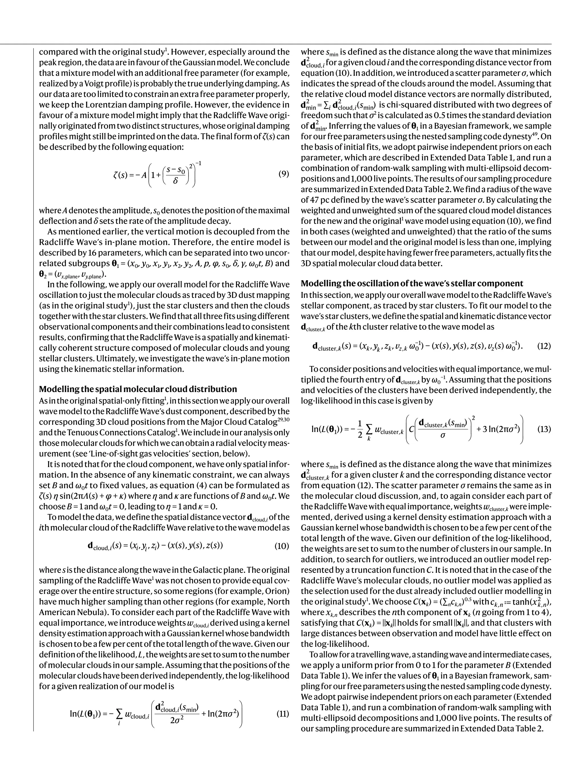 compared with the original study1
. However, especially around the
peakregion,thedataareinfavouroftheGaussianmodel.Weconclude
that a mixture model with an additional free parameter (for example,
realizedbyaVoigtprofile)isprobablythetrueunderlyingdamping.As
ourdataaretoolimitedtoconstrainanextrafreeparameterproperly,
we keep the Lorentzian damping profile. However, the evidence in
favour of a mixture model might imply that the Radcliffe Wave origi-
nallyoriginatedfromtwodistinctstructures,whoseoriginaldamping
profilesmightstillbeimprintedonthedata.Thefinalformofζ(s)can
be described by the following equation:
ζ s A
s s
δ
( ) = − 1 +
−
(9)
0
2
−1
 












whereAdenotestheamplitude,s0 denotesthepositionofthemaximal
deflection and δ sets the rate of the amplitude decay.
As mentioned earlier, the vertical motion is decoupled from the
Radcliffe Wave’s in-plane motion. Therefore, the entire model is
described by 16 parameters, which can be separated into two uncor-
related subgroups θ1 = (x0, y0, x1, y1, x2, y2, A, p, φ, s0, δ, γ, ω0t, B) and
θ2 = (vx,plane, vy,plane).
In the following, we apply our overall model for the Radcliffe Wave
oscillation to just the molecular clouds as traced by 3D dust mapping
(as in the original study1
), just the star clusters and then the clouds
togetherwiththestarclusters.Wefindthatallthreefitsusingdifferent
observationalcomponentsandtheircombinationsleadtoconsistent
results,confirmingthattheRadcliffeWaveisaspatiallyandkinemati-
cally coherent structure composed of molecular clouds and young
stellar clusters. Ultimately, we investigate the wave’s in-plane motion
using the kinematic stellar information.
Modellingthespatialmolecularclouddistribution
Asintheoriginalspatial-onlyfitting1
,inthissectionweapplyouroverall
wavemodeltotheRadcliffeWave’sdustcomponent,describedbythe
corresponding 3D cloud positions from the Major Cloud Catalog29,30
andtheTenuousConnectionsCatalog1
.Weincludeinouranalysisonly
thosemolecularcloudsforwhichwecanobtainaradialvelocitymeas-
urement (see ‘Line-of-sight gas velocities’ section, below).
Itisnotedthatforthecloudcomponent,wehaveonlyspatialinfor-
mation. In the absence of any kinematic constraint, we can always
set B and ω0t to fixed values, as equation (4) can be formulated as
ζ(s) η sin(2πΛ(s) + φ + κ) where η and κ are functions of B and ω0t. We
choose B = 1 and ω0t = 0, leading to η = 1 and κ = 0.
Tomodelthedata,wedefinethespatialdistancevectordcloud,i ofthe
ithmolecularcloudoftheRadcliffeWaverelativetothewavemodelas
d s x y z x s y s z s
( ) = ( , , ) − ( ( ), ( ), ( )) (10)
i i i i
cloud,
wheresisthedistancealongthewaveintheGalacticplane.Theoriginal
sampling of the Radcliffe Wave1
was not chosen to provide equal cov-
erage over the entire structure, so some regions (for example, Orion)
have much higher sampling than other regions (for example, North
American Nebula). To consider each part of the Radcliffe Wave with
equalimportance,weintroduceweightswcloud,i derivedusingakernel
densityestimationapproachwithaGaussiankernelwhosebandwidth
ischosentobeafewpercentofthetotallengthofthewave.Givenour
definitionofthelikelihood,L,theweightsaresettosumtothenumber
ofmolecularcloudsinoursample.Assumingthatthepositionsofthe
molecularcloudshavebeenderivedindependently,thelog-likelihood
for a given realization of our model is
∑
L w
s
σ
σ
ln( ( )) = −
( )
2
+ ln(2π ) (11)
i
i
i
1 cloud,
cloud,
2
min
2
2








θ
d
where smin is defined as the distance along the wave that minimizes
d i
cloud,
2
foragivencloudiandthecorrespondingdistancevectorfrom
equation(10).Inaddition,weintroducedascatterparameterσ,which
indicates the spread of the clouds around the model. Assuming that
the relative cloud model distance vectors are normally distributed,
s
= ∑ ( )
i i
min
2
cloud,
2
min
d d is chi-squared distributed with two degrees of
freedom such that σ2
is calculated as 0.5 times the standard deviation
of min
2
d . Inferring the values of θ1 in a Bayesian framework, we sample
forourfreeparametersusingthenestedsamplingcodedynesty49
.On
the basis of initial fits, we adopt pairwise independent priors on each
parameter, which are described in Extended Data Table 1, and run a
combination of random-walk sampling with multi-ellipsoid decom-
positionsand1,000livepoints.Theresultsofoursamplingprocedure
aresummarizedinExtendedDataTable2.Wefindaradiusofthewave
of 47 pc defined by the wave’s scatter parameter σ. By calculating the
weighted and unweighted sum of the squared cloud model distances
for the new and the original1
wave model using equation (10), we find
in both cases (weighted and unweighted) that the ratio of the sums
between our model and the original model is less than one, implying
thatourmodel,despitehavingfewerfreeparameters,actuallyfitsthe
3D spatial molecular cloud data better.
Modellingtheoscillationofthewave’sstellarcomponent
Inthissection,weapplyouroverallwavemodeltotheRadcliffeWave’s
stellar component, as traced by star clusters. To fit our model to the
wave’sstarclusters,wedefinethespatialandkinematicdistancevector
dcluster,k of the kth cluster relative to the wave model as
s x y z v ω x s y s z s v s ω
( ) = ( , , , ) − ( ( ), ( ), ( ), ( ) ). (12)
k k k k z k z
cluster, , 0
−1
0
−1
d
Toconsiderpositionsandvelocitieswithequalimportance,wemul-
tiplied the fourth entry of dcluster,k by ω0
−1
. Assuming that the positions
and velocities of the clusters have been derived independently, the
log-likelihood in this case is given by
θ
d














∑
L w C
s
σ
σ
ln( ( )) = −
1
2
( )
+ 3 ln(2π ) (13)
k
k
k
1 cluster,
cluster, min
2
2
where smin is defined as the distance along the wave that minimizes
d k
cluster,
2
for a given cluster k and the corresponding distance vector
from equation (12). The scatter parameter σ remains the same as in
the molecular cloud discussion, and, to again consider each part of
theRadcliffeWavewithequalimportance,weightswcluster,k wereimple-
mented, derived using a kernel density estimation approach with a
Gaussiankernelwhosebandwidthischosentobeafewpercentofthe
total length of the wave. Given our definition of the log-likelihood,
the weights are set to sum to the number of clusters in our sample. In
addition, to search for outliers, we introduced an outlier model rep-
resented by a truncation function C. It is noted that in the case of the
Radcliffe Wave’s molecular clouds, no outlier model was applied as
the selection used for the dust already included outlier modelling in
the original study1
. We choose C(xk) = (∑nck,n)0.5
with ≔
c x
tanh( )
k n k n
, ,
2
,
where xk,n describes the nth component of xk (n going from 1 to 4),
satisfying that C(xk) =‖xk‖holds for small‖xk‖, and that clusters with
large distances between observation and model have little effect on
the log-likelihood.
Toallowforatravellingwave,astandingwaveandintermediatecases,
we apply a uniform prior from 0 to 1 for the parameter B (Extended
Data Table 1). We infer the values of θ1 in a Bayesian framework, sam-
plingforourfreeparametersusingthenestedsamplingcodedynesty.
We adopt pairwise independent priors on each parameter (Extended
Data Table 1), and run a combination of random-walk sampling with
multi-ellipsoid decompositions and 1,000 live points. The results of
our sampling procedure are summarized in Extended Data Table 2.
 
