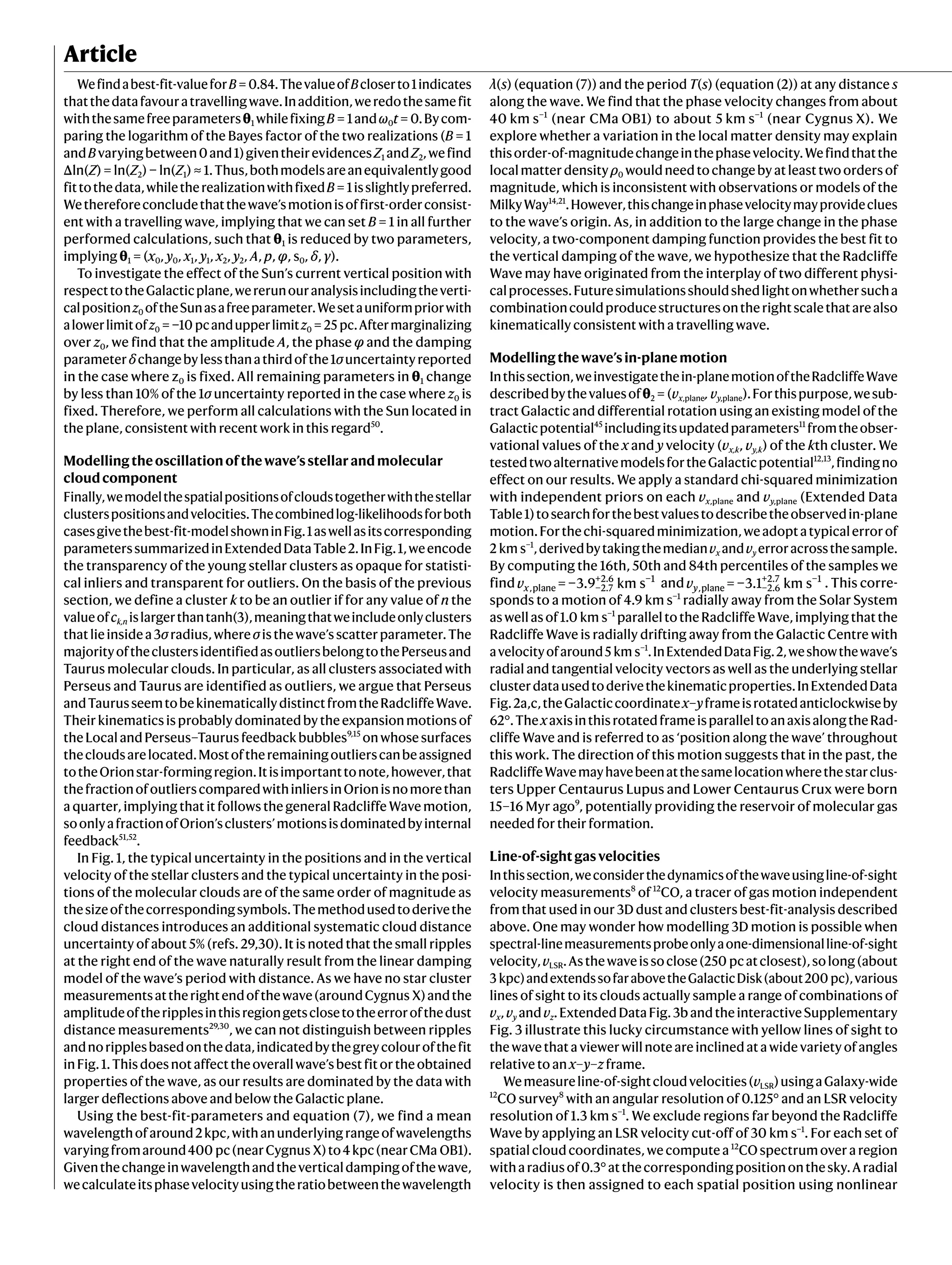 Article
Wefindabest-fit-valueforB = 0.84.ThevalueofBcloserto1indicates
thatthedatafavouratravellingwave.Inaddition,weredothesamefit
withthesamefreeparametersθ1 whilefixingB = 1andω0t = 0.Bycom-
paring the logarithm of the Bayes factor of the two realizations (B = 1
andBvaryingbetween0and1)giventheirevidencesZ1 andZ2,wefind
Δln(Z) = ln(Z2) − ln(Z1) ≈ 1.Thus,bothmodelsareanequivalentlygood
fittothedata,whiletherealizationwithfixedB = 1isslightlypreferred.
Wethereforeconcludethatthewave’smotionisoffirst-orderconsist-
ent with a travelling wave, implying that we can set B = 1 in all further
performed calculations, such that θ1 is reduced by two parameters,
implying θ1 = (x0, y0, x1, y1, x2, y2, A, p, φ, s0, δ, γ).
To investigate the effect of the Sun’s current vertical position with
respecttotheGalacticplane,wererunouranalysisincludingtheverti-
calpositionz0 oftheSunasafreeparameter.Wesetauniformpriorwith
alowerlimitofz0 = −10 pcandupperlimitz0 = 25 pc.Aftermarginalizing
over z0, we find that the amplitude A, the phase φ and the damping
parameterδchangebylessthanathirdofthe1σuncertaintyreported
in the case where z0 is fixed. All remaining parameters in θ1 change
by less than 10% of the 1σ uncertainty reported in the case where z0 is
fixed. Therefore, we perform all calculations with the Sun located in
the plane, consistent with recent work in this regard50
.
Modellingtheoscillationofthewave’sstellarandmolecular
cloudcomponent
Finally,wemodelthespatialpositionsofcloudstogetherwiththestellar
clusterspositionsandvelocities.Thecombinedlog-likelihoodsforboth
casesgivethebest-fit-modelshowninFig.1aswellasitscorresponding
parameterssummarizedinExtendedDataTable2.InFig.1,weencode
the transparency of the young stellar clusters as opaque for statisti-
cal inliers and transparent for outliers. On the basis of the previous
section, we define a cluster k to be an outlier if for any value of n the
valueofck,n islargerthantanh(3),meaningthatweincludeonlyclusters
thatlieinsidea3σradius,whereσisthewave’sscatterparameter.The
majorityoftheclustersidentifiedasoutliersbelongtothePerseusand
Taurus molecular clouds. In particular, as all clusters associated with
Perseus and Taurus are identified as outliers, we argue that Perseus
andTaurusseemtobekinematicallydistinctfromtheRadcliffeWave.
Theirkinematicsisprobablydominatedbytheexpansionmotionsof
theLocalandPerseus–Taurusfeedbackbubbles9,15
onwhosesurfaces
thecloudsarelocated.Mostoftheremainingoutlierscanbeassigned
totheOrionstar-formingregion.Itisimportanttonote,however,that
thefractionofoutlierscomparedwithinliersinOrionisnomorethan
a quarter, implying that it follows the general Radcliffe Wave motion,
soonlyafractionofOrion’sclusters’motionsisdominatedbyinternal
feedback51,52
.
In Fig. 1, the typical uncertainty in the positions and in the vertical
velocity of the stellar clusters and the typical uncertainty in the posi-
tions of the molecular clouds are of the same order of magnitude as
thesizeofthecorrespondingsymbols.Themethodusedtoderivethe
cloud distances introduces an additional systematic cloud distance
uncertainty of about 5% (refs. 29,30). It is noted that the small ripples
at the right end of the wave naturally result from the linear damping
model of the wave’s period with distance. As we have no star cluster
measurementsattherightendofthewave(aroundCygnus X)andthe
amplitudeoftheripplesinthisregiongetsclosetotheerrorofthedust
distance measurements29,30
, we can not distinguish between ripples
andnoripplesbasedonthedata,indicatedbythegreycolourofthefit
inFig.1.Thisdoesnotaffecttheoverallwave’sbestfitortheobtained
properties of the wave, as our results are dominated by the data with
larger deflections above and below the Galactic plane.
Using the best-fit-parameters and equation (7), we find a mean
wavelengthofaround2kpc,withanunderlyingrangeofwavelengths
varyingfromaround400 pc(nearCygnus X)to4kpc(nearCMa OB1).
Giventhechangeinwavelengthandtheverticaldampingofthewave,
wecalculateitsphasevelocityusingtheratiobetweenthewavelength
λ(s) (equation (7)) and the period T(s) (equation (2)) at any distance s
along the wave. We find that the phase velocity changes from about
40 km s−1
(near CMa OB1) to about 5 km s−1
(near Cygnus X). We
explore whether a variation in the local matter density may explain
thisorder-of-magnitudechangeinthephasevelocity.Wefindthatthe
localmatterdensityρ0 wouldneedtochangebyatleasttwoordersof
magnitude, which is inconsistent with observations or models of the
MilkyWay14,21
.However,thischangeinphasevelocitymayprovideclues
to the wave’s origin. As, in addition to the large change in the phase
velocity, a two-component damping function provides the best fit to
the vertical damping of the wave, we hypothesize that the Radcliffe
Wave may have originated from the interplay of two different physi-
calprocesses.Futuresimulationsshouldshedlightonwhethersucha
combinationcouldproducestructuresontherightscalethatarealso
kinematically consistent with a travelling wave.
Modellingthewave’sin-planemotion
Inthissection,weinvestigatethein-planemotionoftheRadcliffeWave
describedbythevaluesofθ2 = (vx,plane, vy,plane).Forthispurpose,wesub-
tract Galactic and differential rotation using an existing model of the
Galacticpotential45
includingitsupdatedparameters11
fromtheobser-
vational values of the x and y velocity (vx,k, vy,k) of the kth cluster. We
testedtwoalternativemodelsfortheGalacticpotential12,13
,findingno
effect on our results. We apply a standard chi-squared minimization
with independent priors on each vx,plane and vy,plane (Extended Data
Table1)tosearchforthebestvaluestodescribetheobservedin-plane
motion.Forthechi-squaredminimization,weadoptatypicalerrorof
2 km s−1
,derivedbytakingthemedianvx andvy erroracrossthesample.
By computing the 16th, 50th and 84th percentiles of the samples we
find v = −3.9 km s
x,plane −2.7
+2.6 −1
and v = −3.1 km s
y,plane −2.6
+2.7 −1
. This corre-
sponds to a motion of 4.9 km s−1
radially away from the Solar System
aswellasof1.0 km s−1
paralleltotheRadcliffeWave,implyingthatthe
Radcliffe Wave is radially drifting away from the Galactic Centre with
avelocityofaround5 km s−1
.InExtendedDataFig.2,weshowthewave’s
radial and tangential velocity vectors as well as the underlying stellar
clusterdatausedtoderivethekinematicproperties.InExtendedData
Fig.2a,c,theGalacticcoordinatex–yframeisrotatedanticlockwiseby
62°.ThexaxisinthisrotatedframeisparalleltoanaxisalongtheRad-
cliffe Wave and is referred to as ‘position along the wave’ throughout
this work. The direction of this motion suggests that in the past, the
RadcliffeWavemayhavebeenatthesamelocationwherethestarclus-
ters Upper Centaurus Lupus and Lower Centaurus Crux were born
15–16 Myr ago9
, potentially providing the reservoir of molecular gas
needed for their formation.
Line-of-sightgasvelocities
Inthissection,weconsiderthedynamicsofthewaveusingline-of-sight
velocity measurements8
of 12
CO, a tracer of gas motion independent
from that used in our 3D dust and clusters best-fit-analysis described
above. One may wonder how modelling 3D motion is possible when
spectral-linemeasurementsprobeonlyaone-dimensionalline-of-sight
velocity,vLSR.Asthewaveissoclose(250 pcatclosest),solong(about
3 kpc)andextendssofarabovetheGalacticDisk(about200 pc),various
lines of sight to its clouds actually sample a range of combinations of
vx,vy andvz.ExtendedDataFig.3bandtheinteractiveSupplementary
Fig. 3 illustrate this lucky circumstance with yellow lines of sight to
thewavethataviewerwillnoteareinclinedatawidevarietyofangles
relative to an x–y–z frame.
Wemeasureline-of-sightcloudvelocities(vLSR)usingaGalaxy-wide
12
CO survey8
with an angular resolution of 0.125° and an LSR velocity
resolution of 1.3 km s−1
. We exclude regions far beyond the Radcliffe
Wave by applying an LSR velocity cut-off of 30 km s−1
. For each set of
spatial cloud coordinates, we compute a 12
CO spectrum over a region
witharadiusof0.3°atthecorrespondingpositiononthesky.Aradial
velocity is then assigned to each spatial position using nonlinear
 