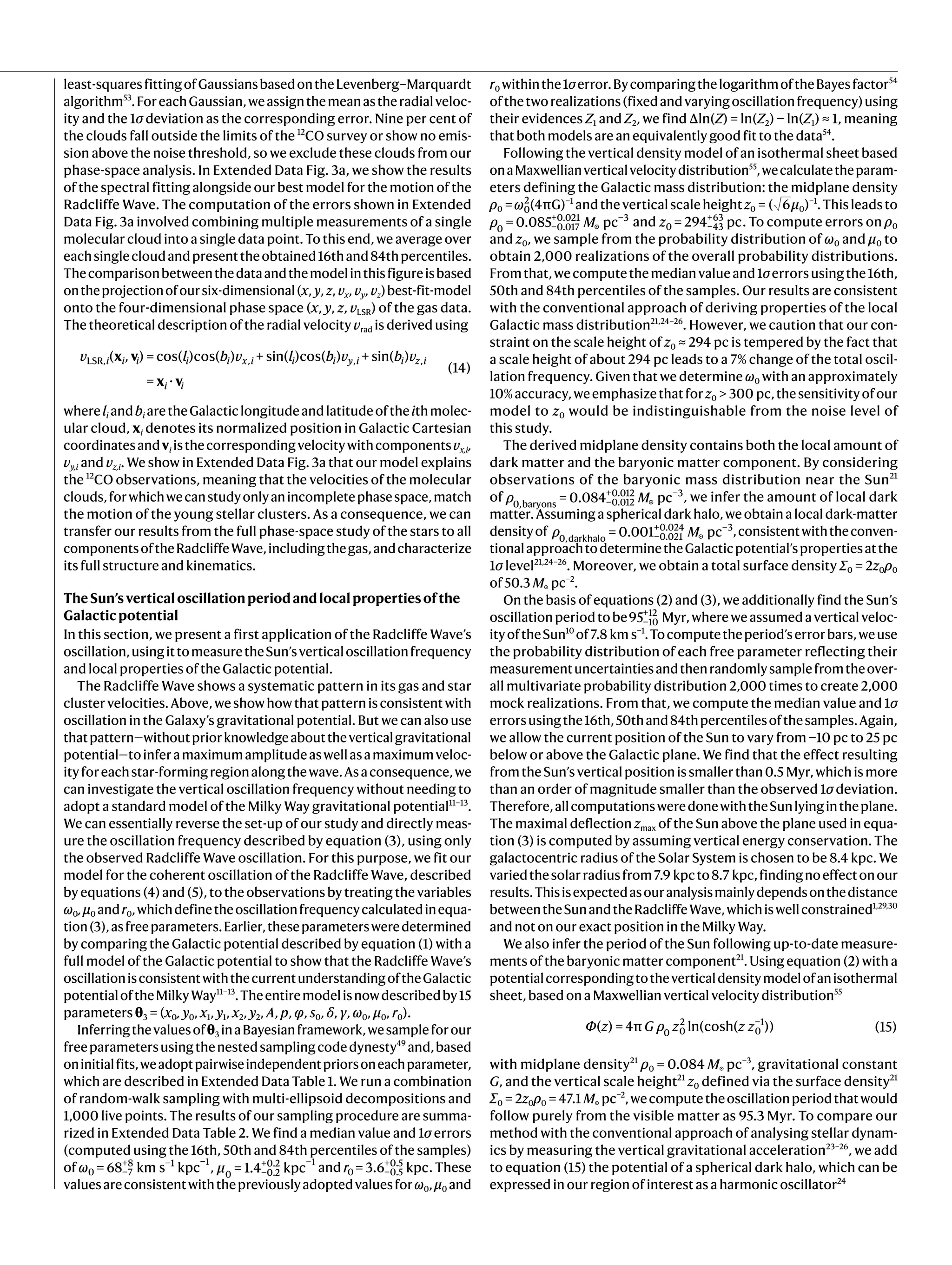least-squaresfittingofGaussiansbasedontheLevenberg–Marquardt
algorithm53
.ForeachGaussian,weassignthemeanastheradialveloc-
ity and the 1σ deviation as the corresponding error. Nine per cent of
the clouds fall outside the limits of the 12
CO survey or show no emis-
sion above the noise threshold, so we exclude these clouds from our
phase-space analysis. In Extended Data Fig. 3a, we show the results
of the spectral fitting alongside our best model for the motion of the
Radcliffe Wave. The computation of the errors shown in Extended
Data Fig. 3a involved combining multiple measurements of a single
molecular cloud into a single data point. To this end, we average over
eachsinglecloudandpresenttheobtained16thand84thpercentiles.
Thecomparisonbetweenthedataandthemodelinthisfigureisbased
ontheprojectionofoursix-dimensional(x, y, z, vx, vy, vz)best-fit-model
onto the four-dimensional phase space (x, y, z, vLSR) of the gas data.
The theoretical description of the radial velocity vrad is derived using
x v
x v
v l b v l b v b v
( , ) = cos( )cos( ) + sin( )cos( ) + sin( )
= ⋅
(14)
i i i i i x i i i y i i z i
i i
LSR, , , ,
whereli andbi aretheGalacticlongitudeandlatitudeoftheithmolec-
ular cloud, xi denotes its normalized position in Galactic Cartesian
coordinatesandvi isthecorrespondingvelocitywithcomponentsvx,i,
vy,i and vz,i. We show in Extended Data Fig. 3a that our model explains
the 12
CO observations, meaning that the velocities of the molecular
clouds,forwhichwecanstudyonlyanincompletephasespace,match
the motion of the young stellar clusters. As a consequence, we can
transfer our results from the full phase-space study of the stars to all
componentsoftheRadcliffeWave,includingthegas,andcharacterize
its full structure and kinematics.
TheSun’sverticaloscillationperiodandlocalpropertiesofthe
Galacticpotential
In this section, we present a first application of the Radcliffe Wave’s
oscillation,usingittomeasuretheSun’sverticaloscillationfrequency
and local properties of the Galactic potential.
The Radcliffe Wave shows a systematic pattern in its gas and star
clustervelocities.Above,weshowhowthatpatternisconsistentwith
oscillation in the Galaxy’s gravitational potential. But we can also use
thatpattern—withoutpriorknowledgeabouttheverticalgravitational
potential—toinferamaximumamplitudeaswellasamaximumveloc-
ityforeachstar-formingregionalongthewave.Asaconsequence,we
can investigate the vertical oscillation frequency without needing to
adopt a standard model of the Milky Way gravitational potential11–13
.
We can essentially reverse the set-up of our study and directly meas-
ure the oscillation frequency described by equation (3), using only
the observed Radcliffe Wave oscillation. For this purpose, we fit our
model for the coherent oscillation of the Radcliffe Wave, described
by equations (4) and (5), to the observations by treating the variables
ω0,μ0 andr0,whichdefinetheoscillationfrequencycalculatedinequa-
tion(3),asfreeparameters.Earlier,theseparametersweredetermined
by comparing the Galactic potential described by equation (1) with a
full model of the Galactic potential to show that the Radcliffe Wave’s
oscillationisconsistentwiththecurrentunderstandingoftheGalactic
potentialoftheMilkyWay11–13
.Theentiremodelisnowdescribedby15
parameters θ3 = (x0, y0, x1, y1, x2, y2, A, p, φ, s0, δ, γ, ω0, μ0, r0).
Inferringthevaluesofθ3 inaBayesianframework,wesampleforour
freeparametersusingthenestedsamplingcodedynesty49
and,based
oninitialfits,weadoptpairwiseindependentpriorsoneachparameter,
which are described in Extended Data Table 1. We run a combination
of random-walk sampling with multi-ellipsoid decompositions and
1,000 live points. The results of our sampling procedure are summa-
rized in Extended Data Table 2. We find a median value and 1σ errors
(computed using the 16th, 50th and 84th percentiles of the samples)
of ω = 68 km s kpc
0 −7
+8 −1 −1
, μ = 1.4 kpc
0 −0.2
+0.2 −1
and r = 3.6 kpc
0 −0.5
+0.5
. These
valuesareconsistentwiththepreviouslyadoptedvaluesforω0,μ0 and
r0 withinthe1σerror.BycomparingthelogarithmoftheBayesfactor54
ofthetworealizations(fixedandvaryingoscillationfrequency)using
their evidences Z1 and Z2, we find Δln(Z) = ln(Z2) − ln(Z1) ≈ 1, meaning
that both models are an equivalently good fit to the data54
.
Following the vertical density model of an isothermal sheet based
onaMaxwellianverticalvelocitydistribution55
,wecalculatetheparam-
eters defining the Galactic mass distribution: the midplane density
ρ0 =ω0
2
(4πG)−1
andtheverticalscaleheightz0 = ( 6μ0)−1
.Thisleadsto
ρ M
= 0.085 pc
0 −0.017
+0.021
☉
−3
and z = 294 pc
0 −43
+63
. To compute errors on ρ0
and z0, we sample from the probability distribution of ω0 and μ0 to
obtain 2,000 realizations of the overall probability distributions.
Fromthat,wecomputethemedianvalueand1σerrorsusingthe16th,
50th and 84th percentiles of the samples. Our results are consistent
with the conventional approach of deriving properties of the local
Galactic mass distribution21,24–26
. However, we caution that our con-
straint on the scale height of z0 ≈ 294 pc is tempered by the fact that
a scale height of about 294 pc leads to a 7% change of the total oscil-
lation frequency. Given that we determine ω0 with an approximately
10%accuracy,weemphasizethatforz0 > 300 pc,thesensitivityofour
model to z0 would be indistinguishable from the noise level of
this study.
The derived midplane density contains both the local amount of
dark matter and the baryonic matter component. By considering
observations of the baryonic mass distribution near the Sun21
of ρ M
= 0.084 pc
0,baryons −0.012
+0.012
☉
−3
, we infer the amount of local dark
matter.Assumingasphericaldarkhalo,weobtainalocaldark-matter
densityof ρ M
= 0.001 pc
0,darkhalo −0.021
+0.024
☉
−3
,consistentwiththeconven-
tionalapproachtodeterminetheGalacticpotential’spropertiesatthe
1σ level21,24–26
. Moreover, we obtain a total surface density Σ0 = 2z0ρ0
of 50.3 M☉ pc−2
.
On the basis of equations (2) and (3), we additionally find the Sun’s
oscillationperiodtobe95 Myr
−10
+12
,whereweassumedaverticalveloc-
ityoftheSun10
of7.8 km s−1
.Tocomputetheperiod’serrorbars,weuse
the probability distribution of each free parameter reflecting their
measurementuncertaintiesandthenrandomlysamplefromtheover-
all multivariate probability distribution 2,000 times to create 2,000
mock realizations. From that, we compute the median value and 1σ
errorsusingthe16th,50thand84thpercentilesofthesamples.Again,
we allow the current position of the Sun to vary from −10 pc to 25 pc
below or above the Galactic plane. We find that the effect resulting
fromtheSun’sverticalpositionissmallerthan0.5 Myr,whichismore
than an order of magnitude smaller than the observed 1σ deviation.
Therefore,allcomputationsweredonewiththeSunlyingintheplane.
The maximal deflection zmax of the Sun above the plane used in equa-
tion (3) is computed by assuming vertical energy conservation. The
galactocentric radius of the Solar System is chosen to be 8.4 kpc. We
variedthesolarradiusfrom7.9 kpcto8.7 kpc,findingnoeffectonour
results.Thisisexpectedasouranalysismainlydependsonthedistance
betweentheSunandtheRadcliffeWave,whichiswellconstrained1,29,30
and not on our exact position in the Milky Way.
We also infer the period of the Sun following up-to-date measure-
ments of the baryonic matter component21
. Using equation (2) with a
potentialcorrespondingtotheverticaldensitymodelofanisothermal
sheet, based on a Maxwellian vertical velocity distribution55
Φ z G ρ z z z
( ) = 4π ln(cosh( )) (15)
0 0
2
0
−1
with midplane density21
ρ0 = 0.084 M☉ pc−3
, gravitational constant
G, and the vertical scale height21
z0 defined via the surface density21
Σ0 = 2z0ρ0 = 47.1 M☉ pc−2
,wecomputetheoscillationperiodthatwould
follow purely from the visible matter as 95.3 Myr. To compare our
method with the conventional approach of analysing stellar dynam-
ics by measuring the vertical gravitational acceleration23–26
, we add
to equation (15) the potential of a spherical dark halo, which can be
expressed in our region of interest as a harmonic oscillator24
 