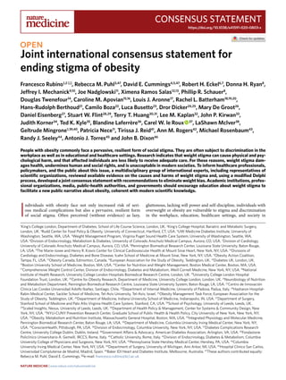 Consensus Statement
https://doi.org/10.1038/s41591-020-0803-x
1
King’s College London, Department of Diabetes, School of Life Course Science, London, UK. 2
King’s College Hospital, Bariatric and Metabolic Surgery,
London, UK. 3
Rudd Center for Food Policy & Obesity, University of Connecticut, Hartford, CT, USA. 4
UW Medicine Diabetes Institute, University of
Washington, Seattle, WA, USA. 5
Weight Management Program, Virginia Puget Sound Health Care System, University of Washington, Seattle, WA,
USA. 6
Division of Endocrinology, Metabolism & Diabetes, University of Colorado Anschutz Medical Campus, Aurora, CO, USA. 7
Division of Cardiology,
University of Colorado Anschutz Medical Campus, Aurora, CO, USA. 8
Pennington Biomedical Research Center, Louisiana State University, Baton Rouge,
LA, USA. 9
The Marie-Josee and Henry R. Kravis Center for Clinical Cardiovascular Health at Mount Sinai Heart, New York, NY, USA. 10
Divisions of
Cardiology and Endocrinology, Diabetes and Bone Disease, Icahn School of Medicine at Mount Sinai, New York, NY, USA. 11
Obesity Action Coalition,
Tampa, FL, USA. 12
Obesity Canada, Edmonton, Canada. 13
European Association for the Study of Obesity, Teddington, UK. 14
Diabetes UK, London, UK.
15
Boston University School of Medicine, Boston, MA, USA. 16
Center for Nutrition and Weight Management, Boston Medical Center, Boston, MA, USA.
17
Comprehensive Weight Control Center, Division of Endocrinology, Diabetes and Metabolism, Weill Cornell Medicine, New York, NY, USA. 18
National
Institute of Health Research, University College London Hospitals Biomedical Research Centre, London, UK. 19
University College London Hospital
Foundation Trust, London, UK. 20
Centre for Obesity Research, Department of Medicine, University College London, London, UK. 21
Neurobiology of Nutrition
and Metabolism Department, Pennington Biomedical Research Centre, Louisiana State University System, Baton Rouge, LA, USA. 22
Centro de Innovación
Clinica Las Condes Universidad Adolfo Ibañez, Santiago, Chile. 23
Department of Internal Medicine, University of Padova, Padua, Italy. 24
Hasharon Hospital-
Rabin Medical Center, Sackler School of Medicine, Tel-Aviv University, Tel-Aviv, Israel. 25
Obesity Management Task Force, European Association for the
Study of Obesity, Teddington, UK. 26
Department of Medicine, Indiana University School of Medicine, Indianapolis, IN, USA. 27
Department of Surgery,
Stanford School of Medicine and Palo Alto Virginia Health Care System, Stanford, CA, USA. 28
School of Psychology, University of Leeds, Leeds, UK.
29
Scaled Insights, Nexus, University of Leeds, Leeds, UK. 30
Department of Health Policy & Management, Center for Systems & Community Design, New
York, NY, USA. 31
NYU-CUNY Prevention Research Center, Graduate School of Public Health & Health Policy, City University of New York, New York, NY,
USA. 32
Obesity, Metabolism and Nutrition Institute, Massachusetts General Hospital, Boston, MA, USA. 33
Integrated Physiology and Molecular Medicine,
Pennington Biomedical Research Center, Baton Rouge, LA, USA. 34
Department of Medicine, Columbia University Irving Medical Center, New York, NY,
USA. 35
ConscienHealth, Pittsburgh, PA, USA. 36
Division of Endocrinology, Columbia University, New York, NY, USA. 37
Diabetes Complications Research
Centre, University College Dublin, Dublin, Ireland. 38
Government Affairs & Advocacy, American Diabetes Association, Arlington, VA, USA. 39
Fondazione
Policlinico Universitario A. Gemelli, IRCCS, Rome, Italy. 40
Catholic University, Rome, Italy. 41
Division of Endocrinology, Diabetes & Metabolism, Columbia
University College of Physicians and Surgeons, New York, NY, USA. 42
Pennsylvania State Hershey Medical Center, Hershey, PA, USA. 43
Columbia
University Irving Medical Center, New York, NY, USA. 44
Department of Surgery, University of Michigan, Ann Arbor, MI, USA. 45
Hospital Clinico San Carlos.
Universidad Complutense de Madrid, Madrid, Spain. 46
Baker IDI Heart and Diabetes Institute, Melbourne, Australia. 47
These authors contributed equally:
Rebecca M. Puhl, David E. Cummings. ✉e-mail: francesco.rubino@kcl.ac.uk
I
ndividuals with obesity face not only increased risk of seri-
ous medical complications but also a pervasive, resilient form
of social stigma. Often perceived (without evidence) as lazy,
gluttonous, lacking will power and self-discipline, individuals with
overweight or obesity are vulnerable to stigma and discrimination
in the workplace, education, healthcare settings, and society in
Joint international consensus statement for
ending stigma of obesity
Francesco Rubino1,2 ✉, Rebecca M. Puhl3,47
, David E. Cummings4,5,47
, Robert H. Eckel6,7
, Donna H. Ryan8
,
Jeffrey I. Mechanick9,10
, Joe Nadglowski11
, Ximena Ramos Salas12,13
, Phillip R. Schauer8
,
Douglas Twenefour14
, Caroline M. Apovian15,16
, Louis J. Aronne17
, Rachel L. Batterham18,19,20
,
Hans-Rudolph Berthoud21
, Camilo Boza22
, Luca Busetto23
, Dror Dicker24,25
, Mary De Groot26
,
Daniel Eisenberg27
, Stuart W. Flint28,29
, Terry T. Huang30,31
, Lee M. Kaplan32
, John P. Kirwan33
,
Judith Korner34
, Ted K. Kyle35
, Blandine Laferrère36
, Carel W. le Roux   37
, LaShawn McIver38
,
Geltrude Mingrone1,39,40
, Patricia Nece11
, Tirissa J. Reid41
, Ann M. Rogers42
, Michael Rosenbaum43
,
Randy J. Seeley44
, Antonio J. Torres45
and John B. Dixon46
People with obesity commonly face a pervasive, resilient form of social stigma. They are often subject to discrimination in the
workplace as well as in educational and healthcare settings. Research indicates that weight stigma can cause physical and psy-
chological harm, and that affected individuals are less likely to receive adequate care. For these reasons, weight stigma dam-
ages health, undermines human and social rights, and is unacceptable in modern societies. To inform healthcare professionals,
policymakers, and the public about this issue, a multidisciplinary group of international experts, including representatives of
scientific organizations, reviewed available evidence on the causes and harms of weight stigma and, using a modified Delphi
process, developed a joint consensus statement with recommendations to eliminate weight bias. Academic institutions, profes-
sional organizations, media, public-health authorities, and governments should encourage education about weight stigma to
facilitate a new public narrative about obesity, coherent with modern scientific knowledge.
NatUre Medicine | www.nature.com/naturemedicine
 