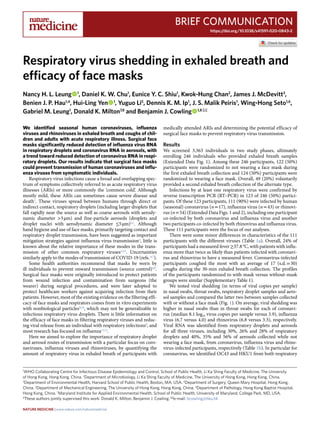 Brief Communication
https://doi.org/10.1038/s41591-020-0843-2
1
WHO Collaborating Centre for Infectious Disease Epidemiology and Control, School of Public Health, Li Ka Shing Faculty of Medicine, The University
of Hong Kong, Hong Kong, China. 2
Department of Microbiology, Li Ka Shing Faculty of Medicine, The University of Hong Kong, Hong Kong, China.
3
Department of Environmental Health, Harvard School of Public Health, Boston, MA, USA. 4
Department of Surgery, Queen Mary Hospital, Hong Kong,
China. 5
Department of Mechanical Engineering, The University of Hong Kong, Hong Kong, China. 6
Department of Pathology, Hong Kong Baptist Hospital,
Hong Kong, China. 7
Maryland Institute for Applied Environmental Health, School of Public Health, University of Maryland, College Park, MD, USA.
8
These authors jointly supervised this work: Donald K. Milton, Benjamin J. Cowling. ✉e-mail: bcowling@hku.hk
We identified seasonal human coronaviruses, influenza
viruses and rhinoviruses in exhaled breath and coughs of chil-
dren and adults with acute respiratory illness. Surgical face
masks significantly reduced detection of influenza virus RNA
in respiratory droplets and coronavirus RNA in aerosols, with
a trend toward reduced detection of coronavirus RNA in respi-
ratory droplets. Our results indicate that surgical face masks
could prevent transmission of human coronaviruses and influ-
enza viruses from symptomatic individuals.
Respiratory virus infections cause a broad and overlapping spec-
trum of symptoms collectively referred to as acute respiratory virus
illnesses (ARIs) or more commonly the ‘common cold’. Although
mostly mild, these ARIs can sometimes cause severe disease and
death1
. These viruses spread between humans through direct or
indirect contact, respiratory droplets (including larger droplets that
fall rapidly near the source as well as coarse aerosols with aerody-
namic diameter >5 µm) and fine-particle aerosols (droplets and
droplet nuclei with aerodynamic diameter ≤5 µm)2,3
. Although
hand hygiene and use of face masks, primarily targeting contact and
respiratory droplet transmission, have been suggested as important
mitigation strategies against influenza virus transmission4
, little is
known about the relative importance of these modes in the trans-
mission of other common respiratory viruses2,3,5
. Uncertainties
similarly apply to the modes of transmission of COVID-19 (refs. 6,7
).
Some health authorities recommend that masks be worn by
ill individuals to prevent onward transmission (source control)4,8
.
Surgical face masks were originally introduced to protect patients
from wound infection and contamination from surgeons (the
wearer) during surgical procedures, and were later adopted to
protect healthcare workers against acquiring infection from their
patients. However, most of the existing evidence on the filtering effi-
cacy of face masks and respirators comes from in vitro experiments
with nonbiological particles9,10
, which may not be generalizable to
infectious respiratory virus droplets. There is little information on
the efficacy of face masks in filtering respiratory viruses and reduc-
ing viral release from an individual with respiratory infections8
, and
most research has focused on influenza11,12
.
Here we aimed to explore the importance of respiratory droplet
and aerosol routes of transmission with a particular focus on coro-
naviruses, influenza viruses and rhinoviruses, by quantifying the
amount of respiratory virus in exhaled breath of participants with
medically attended ARIs and determining the potential efficacy of
surgical face masks to prevent respiratory virus transmission.
Results
We screened 3,363 individuals in two study phases, ultimately
enrolling 246 individuals who provided exhaled breath samples
(Extended Data Fig. 1). Among these 246 participants, 122 (50%)
participants were randomized to not wearing a face mask during
the first exhaled breath collection and 124 (50%) participants were
randomized to wearing a face mask. Overall, 49 (20%) voluntarily
provided a second exhaled breath collection of the alternate type.
Infections by at least one respiratory virus were confirmed by
reverse transcription PCR (RT–PCR) in 123 of 246 (50%) partici-
pants. Of these 123 participants, 111 (90%) were infected by human
(seasonal) coronavirus (n = 17), influenza virus (n = 43) or rhinovi-
rus (n = 54) (Extended Data Figs. 1 and 2), including one participant
co-infected by both coronavirus and influenza virus and another
two participants co-infected by both rhinovirus and influenza virus.
These 111 participants were the focus of our analyses.
There were some minor differences in characteristics of the 111
participants with the different viruses (Table 1a). Overall, 24% of
participants had a measured fever ≥37.8 °C, with patients with influ-
enza more than twice as likely than patients infected with coronavi-
rus and rhinovirus to have a measured fever. Coronavirus-infected
participants coughed the most with an average of 17 (s.d. = 30)
coughs during the 30-min exhaled breath collection. The profiles
of the participants randomized to with-mask versus without-mask
groups were similar (Supplementary Table 1).
We tested viral shedding (in terms of viral copies per sample)
in nasal swabs, throat swabs, respiratory droplet samples and aero-
sol samples and compared the latter two between samples collected
with or without a face mask (Fig. 1). On average, viral shedding was
higher in nasal swabs than in throat swabs for each of coronavi-
rus (median 8.1 log10 virus copies per sample versus 3.9), influenza
virus (6.7 versus 4.0) and rhinovirus (6.8 versus 3.3), respectively.
Viral RNA was identified from respiratory droplets and aerosols
for all three viruses, including 30%, 26% and 28% of respiratory
droplets and 40%, 35% and 56% of aerosols collected while not
wearing a face mask, from coronavirus, influenza virus and rhino-
virus-infected participants, respectively (Table 1b). In particular for
coronavirus, we identified OC43 and HKU1 from both respiratory
Respiratory virus shedding in exhaled breath and
efficacy of face masks
Nancy H. L. Leung   1
, Daniel K. W. Chu1
, Eunice Y. C. Shiu1
, Kwok-Hung Chan2
, James J. McDevitt3
,
Benien J. P. Hau1,4
, Hui-Ling Yen   1
, Yuguo Li5
, Dennis K. M. Ip1
, J. S. Malik Peiris1
, Wing-Hong Seto1,6
,
Gabriel M. Leung1
, Donald K. Milton7,8
and Benjamin J. Cowling   1,8 ✉
Nature Medicine | www.nature.com/naturemedicine
 