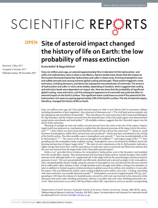 1Scientific REPOrtS | 7: 14855 | DOI:10.1038/s41598-017-14199-x
www.nature.com/scientificreports
Site of asteroid impact changed
the history of life on Earth: the low
probability of mass extinction
Kunio Kaiho1
& NagaOshima2
Sixty-six million years ago, an asteroid approximately 9 km in diameter hit the hydrocarbon- and
sulfur-rich sedimentary rocks in what is now Mexico. Recent studies have shown that this impact at
theYucatan Peninsula heated the hydrocarbon and sulfur in these rocks, forming stratospheric soot
and sulfate aerosols and causing extreme global cooling and drought.These events triggered a mass
extinction, including dinosaurs, and led to the subsequent macroevolution of mammals.The amount
of hydrocarbon and sulfur in rocks varies widely, depending on location, which suggests that cooling
and extinction levels were dependent on impact site. Here we show that the probability of significant
global cooling, mass extinction, and the subsequent appearance of mammals was quite low after an
asteroid impact on the Earth’s surface.This significant event could have occurred if the asteroid hit the
hydrocarbon-rich areas occupying approximately 13% of the Earth’s surface.The site of asteroid impact,
therefore, changed the history of life on Earth.
Sixty-six million years ago, the Chicxulub asteroid impact in what is now Mexico led to ecosystem collapse
including devastation of land vegetation1
, the extinction of dinosaurs and >75% of all land and sea animals, and
the subsequent macroevolution of mammals1–5
. The coincidence of a mass extinction at the Cretaceous/Paleogene
(K–Pg) boundary and the iridium (sourced from the asteroid) layer of the Chicxulub impact were demonstrated
using marine microfossils and fossil pollen6–8
. All available evidence suggests that the Chicxulub impact was the
driver of the extinction.
Blocking of sunlight by dust and sulfate aerosols ejected from the rocks at the site of the impact (impact
target rocks) was proposed as a mechanism to explain how the physical processes of the impact drove the extinc-
tion2,3,9–11
; these effects are short-lived and therefore could not have driven the extinction11,12
. However, small
fractions of stratospheric sulfate (SO4) aerosols were also produced12
, which may have contributed to the cooling
of the Earth’s surface. The other possible cause is stratospheric soot aerosols1,13
. Soot was recorded globally at the
K–Pg boundary1,14–17
. The source of the soot was thought to be wildfires14,15
and impact target rocks1,13,17
. Soot
spreading into the stratosphere leads to global cooling1
. Stratospheric soot is not formed by wildfires, but by the
burning and ejection of impact target rocks1,13
. The ratio of soot components at the K–Pg boundary indicates a
higher energy than forest fires, and the equivalence of molecular ratios at proximal and distal sites indicate that
the soot was sourced from the target rocks of the Chicxulub asteroid impact1
.
Kaiho et al.1
provided direct evidence for stratospheric hydrocarbon soot at the boundary and modeled
how this would affect climate. They demonstrated that burning of hydrocarbons (mainly kerogen with smaller
amounts of oil, although Kaiho et al.1
emphasized oil) in the target rocks by the asteroid impact produced massive
amounts of soot1
. The soot spread globally and efficiently absorbed and scattered sunlight in the stratosphere.
They calculated global climate change using the amount of stratospheric soot and showed that the soot aerosols
led to sufficiently colder climates at mid- to high latitudes and to drought with milder cooling at low latitudes on
land, in addition to limited cessation of photosynthesis in global oceans from within a few months to 2 years after
the impact. This was followed by surface-water cooling in global oceans within a few years1
. Cooling, coinciding
with mass extinction, was actually detected recently18,19
. Stratospheric soot levels of approximately 350 Tg, corre-
sponding to 150 times the volume of a baseball arena covered by a full roof, may have led to the extinction of the
dinosaurs and warm water-dwelling ammonites, whereas crocodiles and cool-water-dwelling ammonites sur-
vived1
. Mass extinctions occur when 1500 Tg of black carbon (BC, equivalent to soot) are ejected, corresponding
1
Department of Earth Science, Graduate School of Science, Tohoku University, Sendai, 980–8578, Japan.
2
Meteorological Research Institute,Tsukuba, 305-0052, Japan. Correspondence and requests for materials should
be addressed to K.K. (email: Kaiho@m.tohoku.ac.jp)
Received: 2 May 2017
Accepted: 6 October 2017
Published: xx xx xxxx
OPEN
 