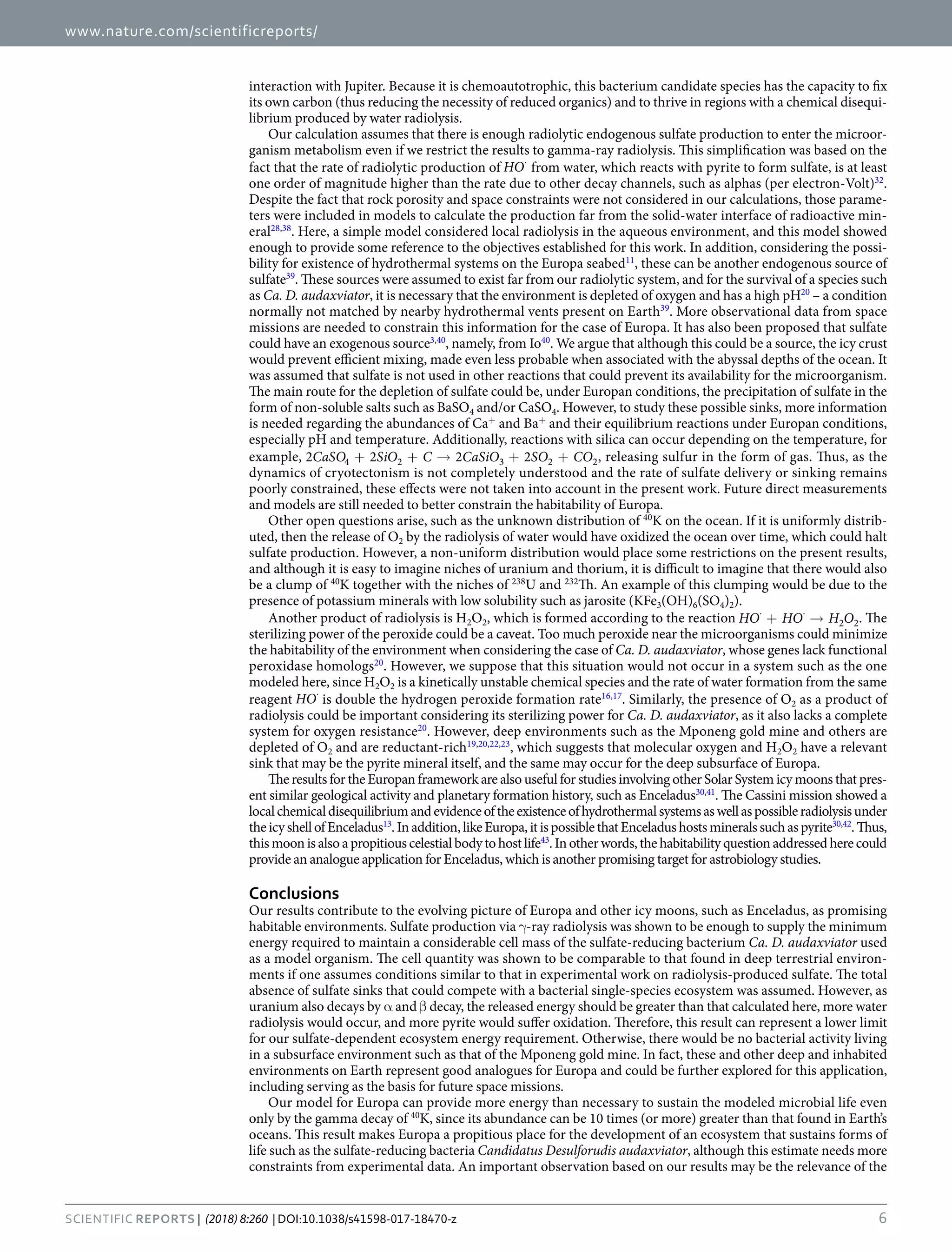 www.nature.com/scientificreports/
6SCIENtIfIC REPOrTS | (2018) 8:260 | DOI:10.1038/s41598-017-18470-z
interaction with Jupiter. Because it is chemoautotrophic, this bacterium candidate species has the capacity to fix
its own carbon (thus reducing the necessity of reduced organics) and to thrive in regions with a chemical disequi-
librium produced by water radiolysis.
Our calculation assumes that there is enough radiolytic endogenous sulfate production to enter the microor-
ganism metabolism even if we restrict the results to gamma-ray radiolysis. This simplification was based on the
fact that the rate of radiolytic production of ⋅
HO from water, which reacts with pyrite to form sulfate, is at least
one order of magnitude higher than the rate due to other decay channels, such as alphas (per electron-Volt)32
.
Despite the fact that rock porosity and space constraints were not considered in our calculations, those parame-
ters were included in models to calculate the production far from the solid-water interface of radioactive min-
eral28,38
. Here, a simple model considered local radiolysis in the aqueous environment, and this model showed
enough to provide some reference to the objectives established for this work. In addition, considering the possi-
bility for existence of hydrothermal systems on the Europa seabed11
, these can be another endogenous source of
sulfate39
. These sources were assumed to exist far from our radiolytic system, and for the survival of a species such
as Ca. D. audaxviator, it is necessary that the environment is depleted of oxygen and has a high pH20
– a condition
normally not matched by nearby hydrothermal vents present on Earth39
. More observational data from space
missions are needed to constrain this information for the case of Europa. It has also been proposed that sulfate
could have an exogenous source3,40
, namely, from Io40
. We argue that although this could be a source, the icy crust
would prevent efficient mixing, made even less probable when associated with the abyssal depths of the ocean. It
was assumed that sulfate is not used in other reactions that could prevent its availability for the microorganism.
The main route for the depletion of sulfate could be, under Europan conditions, the precipitation of sulfate in the
form of non-soluble salts such as BaSO4 and/or CaSO4. However, to study these possible sinks, more information
is needed regarding the abundances of Ca+
and Ba+
and their equilibrium reactions under Europan conditions,
especially pH and temperature. Additionally, reactions with silica can occur depending on the temperature, for
example, + + → + +CaSO SiO C CaSiO SO CO2 2 2 24 2 3 2 2, releasing sulfur in the form of gas. Thus, as the
dynamics of cryotectonism is not completely understood and the rate of sulfate delivery or sinking remains
poorly constrained, these effects were not taken into account in the present work. Future direct measurements
and models are still needed to better constrain the habitability of Europa.
Other open questions arise, such as the unknown distribution of 40
K on the ocean. If it is uniformly distrib-
uted, then the release of O2 by the radiolysis of water would have oxidized the ocean over time, which could halt
sulfate production. However, a non-uniform distribution would place some restrictions on the present results,
and although it is easy to imagine niches of uranium and thorium, it is difficult to imagine that there would also
be a clump of 40
K together with the niches of 238
U and 232
Th. An example of this clumping would be due to the
presence of potassium minerals with low solubility such as jarosite (KFe3(OH)6(SO4)2).
Another product of radiolysis is H2O2, which is formed according to the reaction HO HO H O2 2+ →⋅ ⋅
. The
sterilizing power of the peroxide could be a caveat. Too much peroxide near the microorganisms could minimize
the habitability of the environment when considering the case of Ca. D. audaxviator, whose genes lack functional
peroxidase homologs20
. However, we suppose that this situation would not occur in a system such as the one
modeled here, since H2O2 is a kinetically unstable chemical species and the rate of water formation from the same
reagent ⋅
HO is double the hydrogen peroxide formation rate16,17
. Similarly, the presence of O2 as a product of
radiolysis could be important considering its sterilizing power for Ca. D. audaxviator, as it also lacks a complete
system for oxygen resistance20
. However, deep environments such as the Mponeng gold mine and others are
depleted of O2 and are reductant-rich19,20,22,23
, which suggests that molecular oxygen and H2O2 have a relevant
sink that may be the pyrite mineral itself, and the same may occur for the deep subsurface of Europa.
The results for the Europan framework are also useful for studies involving other Solar System icy moons that pres-
ent similar geological activity and planetary formation history, such as Enceladus30,41
. The Cassini mission showed a
localchemicaldisequilibriumandevidenceoftheexistenceofhydrothermalsystemsaswellaspossibleradiolysisunder
theicyshellofEnceladus13
.Inaddition,likeEuropa,itispossiblethatEnceladushostsmineralssuchaspyrite30,42
.Thus,
this moon is also a propitious celestial body to host life43
. In other words, the habitability question addressed here could
provide an analogue application for Enceladus, which is another promising target for astrobiology studies.
Conclusions
Our results contribute to the evolving picture of Europa and other icy moons, such as Enceladus, as promising
habitable environments. Sulfate production via γ-ray radiolysis was shown to be enough to supply the minimum
energy required to maintain a considerable cell mass of the sulfate-reducing bacterium Ca. D. audaxviator used
as a model organism. The cell quantity was shown to be comparable to that found in deep terrestrial environ-
ments if one assumes conditions similar to that in experimental work on radiolysis-produced sulfate. The total
absence of sulfate sinks that could compete with a bacterial single-species ecosystem was assumed. However, as
uranium also decays by α and β decay, the released energy should be greater than that calculated here, more water
radiolysis would occur, and more pyrite would suffer oxidation. Therefore, this result can represent a lower limit
for our sulfate-dependent ecosystem energy requirement. Otherwise, there would be no bacterial activity living
in a subsurface environment such as that of the Mponeng gold mine. In fact, these and other deep and inhabited
environments on Earth represent good analogues for Europa and could be further explored for this application,
including serving as the basis for future space missions.
Our model for Europa can provide more energy than necessary to sustain the modeled microbial life even
only by the gamma decay of 40
K, since its abundance can be 10 times (or more) greater than that found in Earth’s
oceans. This result makes Europa a propitious place for the development of an ecosystem that sustains forms of
life such as the sulfate-reducing bacteria Candidatus Desulforudis audaxviator, although this estimate needs more
constraints from experimental data. An important observation based on our results may be the relevance of the
 