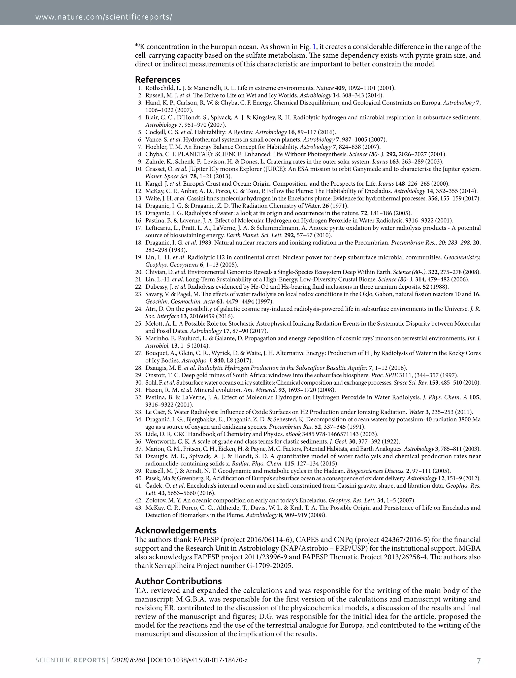 www.nature.com/scientificreports/
7SCIENtIfIC REPOrTS | (2018) 8:260 | DOI:10.1038/s41598-017-18470-z
40
K concentration in the Europan ocean. As shown in Fig. 1, it creates a considerable difference in the range of the
cell-carrying capacity based on the sulfate metabolism. The same dependency exists with pyrite grain size, and
direct or indirect measurements of this characteristic are important to better constrain the model.
References
	 1.	 Rothschild, L. J. & Mancinelli, R. L. Life in extreme environments. Nature 409, 1092–1101 (2001).
	 2.	 Russell, M. J. et al. The Drive to Life on Wet and Icy Worlds. Astrobiology 14, 308–343 (2014).
	 3.	 Hand, K. P., Carlson, R. W. & Chyba, C. F. Energy, Chemical Disequilibrium, and Geological Constraints on Europa. Astrobiology 7,
1006–1022 (2007).
	 4.	 Blair, C. C., D’Hondt, S., Spivack, A. J. & Kingsley, R. H. Radiolytic hydrogen and microbial respiration in subsurface sediments.
Astrobiology 7, 951–970 (2007).
	 5.	 Cockell, C. S. et al. Habitability: A Review. Astrobiology 16, 89–117 (2016).
	 6.	 Vance, S. et al. Hydrothermal systems in small ocean planets. Astrobiology 7, 987–1005 (2007).
	 7.	 Hoehler, T. M. An Energy Balance Concept for Habitability. Astrobiology 7, 824–838 (2007).
	 8.	 Chyba, C. F. PLANETARY SCIENCE: Enhanced: Life Without Photosynthesis. Science (80-.). 292, 2026–2027 (2001).
	 9.	 Zahnle, K., Schenk, P., Levison, H. & Dones, L. Cratering rates in the outer solar system. Icarus 163, 263–289 (2003).
	10.	 Grasset, O. et al. JUpiter ICy moons Explorer (JUICE): An ESA mission to orbit Ganymede and to characterise the Jupiter system.
Planet. Space Sci. 78, 1–21 (2013).
	11.	 Kargel, J. et al. Europa’s Crust and Ocean: Origin, Composition, and the Prospects for Life. Icarus 148, 226–265 (2000).
	12.	 McKay, C. P., Anbar, A. D., Porco, C. & Tsou, P. Follow the Plume: The Habitability of Enceladus. Astrobiology 14, 352–355 (2014).
	13.	 Waite, J. H. et al. Cassini finds molecular hydrogen in the Enceladus plume: Evidence for hydrothermal processes. 356, 155–159 (2017).
	14.	 Draganic, I. G. & Draganic, Z. D. The Radiation Chemistry of Water. 26 (1971).
	15.	 Draganic, I. G. Radiolysis of water: a look at its origin and occurrence in the nature. 72, 181–186 (2005).
	16.	 Pastina, B. & Laverne, J. A. Effect of Molecular Hydrogen on Hydrogen Peroxide in Water Radiolysis. 9316–9322 (2001).
	17.	 Lefticariu, L., Pratt, L. A., LaVerne, J. A. & Schimmelmann, A. Anoxic pyrite oxidation by water radiolysis products - A potential
source of biosustaining energy. Earth Planet. Sci. Lett. 292, 57–67 (2010).
	18.	 Draganic, I. G. et al. 1983. Natural nuclear reactors and ionizing radiation in the Precambrian. Precambrian Res., 20: 283–298. 20,
283–298 (1983).
	19.	 Lin, L. H. et al. Radiolytic H2 in continental crust: Nuclear power for deep subsurface microbial communities. Geochemistry,
Geophys. Geosystems 6, 1–13 (2005).
	20.	 Chivian, D. et al. Environmental Genomics Reveals a Single-Species Ecosystem Deep Within Earth. Science (80-.). 322, 275–278 (2008).
	21.	 Lin, L.-H. et al. Long-Term Sustainability of a High-Energy, Low-Diversity Crustal Biome. Science (80-.). 314, 479–482 (2006).
	22.	 Dubessy, J. et al. Radiolysis evidenced by Hz-O2 and Hz-bearing fluid inclusions in three uranium deposits. 52 (1988).
	23.	 Savary, V. & Pagel, M. The effects of water radiolysis on local redox conditions in the Oklo, Gabon, natural fission reactors 10 and 16.
Geochim. Cosmochim. Acta 61, 4479–4494 (1997).
	24.	 Atri, D. On the possibility of galactic cosmic ray-induced radiolysis-powered life in subsurface environments in the Universe. J. R.
Soc. Interface 13, 20160459 (2016).
	25.	 Melott, A. L. A Possible Role for Stochastic Astrophysical Ionizing Radiation Events in the Systematic Disparity between Molecular
and Fossil Dates. Astrobiology 17, 87–90 (2017).
	26.	 Marinho, F., Paulucci, L. & Galante, D. Propagation and energy deposition of cosmic rays’ muons on terrestrial environments. Int. J.
Astrobiol. 13, 1–5 (2014).
	27.	 Bouquet, A., Glein, C. R., Wyrick, D. & Waite, J. H. Alternative Energy: Production of H 2 by Radiolysis of Water in the Rocky Cores
of Icy Bodies. Astrophys. J. 840, L8 (2017).
	28.	 Dzaugis, M. E. et al. Radiolytic Hydrogen Production in the Subseafloor Basaltic Aquifer. 7, 1–12 (2016).
	29.	 Onstott, T. C. Deep gold mines of South Africa: windows into the subsurface biosphere. Proc. SPIE 3111, (344–357 (1997).
	30.	 Sohl, F. et al. Subsurface water oceans on icy satellites: Chemical composition and exchange processes. Space Sci. Rev.153, 485–510 (2010).
	31.	 Hazen, R. M. et al. Mineral evolution. Am. Mineral. 93, 1693–1720 (2008).
	32.	 Pastina, B. & LaVerne, J. A. Effect of Molecular Hydrogen on Hydrogen Peroxide in Water Radiolysis. J. Phys. Chem. A 105,
9316–9322 (2001).
	33.	 Le Caër, S. Water Radiolysis: Influence of Oxide Surfaces on H2 Production under Ionizing Radiation. Water 3, 235–253 (2011).
	34.	 Draganić, I. G., Bjergbakke, E., Draganić, Z. D. & Sehested, K. Decomposition of ocean waters by potassium-40 radiation 3800 Ma
ago as a source of oxygen and oxidizing species. Precambrian Res. 52, 337–345 (1991).
	35.	 Lide, D. R. CRC Handbook of Chemistry and Physics. eBook 3485 978-1466571143 (2003).
	36.	 Wentworth, C. K. A scale of grade and class terms for clastic sediments. J. Geol. 30, 377–392 (1922).
	37.	 Marion, G. M., Fritsen, C. H., Eicken, H. & Payne, M. C. Factors, Potential Habitats, and Earth Analogues. Astrobiology 3, 785–811 (2003).
	38.	Dzaugis, M. E., Spivack, A. J. & Hondt, S. D. A quantitative model of water radiolysis and chemical production rates near
radionuclide-containing solids x. Radiat. Phys. Chem. 115, 127–134 (2015).
	39.	 Russell, M. J. & Arndt, N. T. Geodynamic and metabolic cycles in the Hadean. Biogeosciences Discuss. 2, 97–111 (2005).
	40.	 Pasek, Ma & Greenberg, R. Acidification of Europa’s subsurface ocean as a consequence of oxidant delivery. Astrobiology12, 151–9 (2012).
	41.	 Čadek, O. et al. Enceladus’s internal ocean and ice shell constrained from Cassini gravity, shape, and libration data. Geophys. Res.
Lett. 43, 5653–5660 (2016).
	42.	 Zolotov, M. Y. An oceanic composition on early and today’s Enceladus. Geophys. Res. Lett. 34, 1–5 (2007).
	43.	 McKay, C. P., Porco, C. C., Altheide, T., Davis, W. L. & Kral, T. A. The Possible Origin and Persistence of Life on Enceladus and
Detection of Biomarkers in the Plume. Astrobiology 8, 909–919 (2008).
Acknowledgements
The authors thank FAPESP (project 2016/06114-6), CAPES and CNPq (project 424367/2016-5) for the financial
support and the Research Unit in Astrobiology (NAP/Astrobio – PRP/USP) for the institutional support. MGBA
also acknowledges FAPESP project 2011/23996-9 and FAPESP Thematic Project 2013/26258-4. The authors also
thank Serrapilheira Project number G-1709-20205.
AuthorContributions
T.A. reviewed and expanded the calculations and was responsible for the writing of the main body of the
manuscript; M.G.B.A. was responsible for the first version of the calculations and manuscript writing and
revision; F.R. contributed to the discussion of the physicochemical models, a discussion of the results and final
review of the manuscript and figures; D.G. was responsible for the initial idea for the article, proposed the
model for the reactions and the use of the terrestrial analogue for Europa, and contributed to the writing of the
manuscript and discussion of the implication of the results.
 