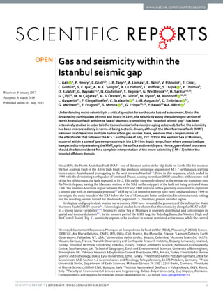 1
SCIEntIFIC REPOrTS | (2018) 8:6819 | DOI:10.1038/s41598-018-23536-7
www.nature.com/scientificreports
Gas and seismicity within the
Istanbul seismic gap
L.Géli   1
, P. Henry2
,C.Grall2,3
, J.-B.Tary1,4
,A. Lomax5
, E. Batsi1
,V. Riboulot1
, E.Cros1
,
C.Gürbüz6
, S. E. Işık6
,A. M.C. Sengör7
, X. Le Pichon2
, L. Ruffine1
, S. Dupré   1
,Y.Thomas1
,
D. Kalafat6
,G. Bayrakci1,8
,Q.Coutellier1
,T. Regnier1
,G.Westbrook1,9
, H. Saritas10,11
,
G.Çifçi11
, M. N.Çağatay7
, M. S.Özeren7
, N.Görür7
, M.Tryon8
, M. Bohnhoff   12,13
,
L.Gasperini14
, F. Klingelhoefer1
,C. Scalabrin   1
, J.-M.Augustin1
, D. Embriaco   15
,
G. Marinaro15
, F. Frugoni15
, S. Monna   15
,G. Etiope15,16
, P. Favali15
&A. Bécel   3
Understanding micro-seismicity is a critical question for earthquake hazard assessment. Since the
devastating earthquakes of Izmit and Duzce in 1999, the seismicity along the submerged section of
NorthAnatolian Fault within the Sea of Marmara (comprising the “Istanbul seismic gap”) has been
extensively studied in order to infer its mechanical behaviour (creeping vs locked). So far, the seismicity
has been interpreted only in terms of being tectonic-driven, although the Main Marmara Fault (MMF)
is known to strike across multiple hydrocarbon gas sources. Here, we show that a large number of
the aftershocks that followed the M 5.1 earthquake of July, 25th
2011 in the western Sea of Marmara,
occurred within a zone of gas overpressuring in the 1.5–5 km depth range, from where pressurized gas
is expected to migrate along the MMF, up to the surface sediment layers. Hence, gas-related processes
should also be considered for a complete interpretation of the micro-seismicity (~M < 3) within the
Istanbul offshore domain.
Since 1939, the North Anatolian Fault (NAF) -one of the most active strike-slip faults on Earth, like for instance
the San Andreas Fault or the Altyn Tagh Fault- has produced an unique sequence of M > 7 earthquakes, starting
from eastern Anatolia and propagating to the west towards Istanbul1–3
. Prior to this sequence, which ended in
1999 with the devastating earthquakes of Izmit and Duzce, causing more than 20000 casualties at the eastern end
of the Sea of Marmara, the fault ruptured in 1912. This earlier rupture developed in the west at the transition into
the North Aegean, leaving the Marmara section of the NAF as the only part of the fault not being activated since
1766. The Istanbul-Marmara region between the 1912 and 1999 ruptures is thus generally considered to represent
a seismic gap with an earthquake potential4,5
of M up to 7.4. Intensive surveys have been conducted since 1999 to
investigate the main branch of the NAF below the Sea of Marmara to better understand its seismotectonic setting
and the resulting seismic hazard for the densely populated (>15 million) greater Istanbul region.
Geological and geophysical, marine surveys since 2000 have revealed the geometry of the submarine Main
Marmara Fault (MMF) system6,7
. Seismological studies have shown that the seismicity along the MMF exhib-
its a strong lateral variability8–14
. Seismicity in the Sea of Marmara is unevenly distributed and concentrates in
spatial and temporal clusters8,11
. In the western part of the MMF (e.g. the Tekirdag Basin, the Western High and
the Central Basin) (Fig. 1), seismicity appears to be localized in several restricted active zones, while the central
1
Ifremer, Département Ressources Physiques et Ecosystèmes de fond de Mer (REM), Plouzané, F-29280, France.
2
CEREGE, Aix Marseille Univ., CNRS, IRD, INRA, Coll. France, Aix-Marseille, France. 3
Lamont-Doherty Earth
Observatory, Palisades, NY, USA. 4
Universidad de los Andes, Bogot , Colombia. 5
ALomax Scientific, 06370,
Mouans-Sartoux, France. 6
Kandilli Observatory and Earthquake Research Institute, Boğaziçi University, Istanbul,
Turkey. 7
Istanbul Technical University, Istanbul, Turkey. 8
Ocean and Earth Science, National Oceanography
Centre, Southampton, UK. 9
School of Geography, Earth and Environmental Sciences, University of Birmingham,
Birmingham,UK. 10
Mineral Research & ExplorationGeneral Directorate, MTA,Ankara,Turkey. 11
Institute for Marine
Science andTechnology, Dokuz Eyiul Universitesi, Izmir,Turkey. 12
Helmholtz-Centre Potsdam German Centre for
Geosciences GFZ, Section 4.2 Geomechanics and Rheology, Telegrafenberg, 14473 Potsdam, Germany. 13
Freie
Universität Berlin, Department of Earth Sciences, Malteser Strasse 74-100, 12249 Berlin, Germany. 14
Institute
of Marine Science, ISMAR-CNR, Bologna, Italy. 15
Istituto Nazionale di Geofisica e Vulcanologia, INGV, Roma,
Italy. 16
Faculty of Environmental Science and Engineering, Babes-Bolyai University, Cluj-Napoca, Romania.
Correspondence and requests for materials should be addressed to L.G. (email: louis.geli@ifremer.fr)
Received: 9 January 2017
Accepted: 6 March 2018
Published: xx xx xxxx
OPEN
 