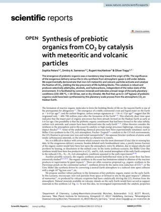 1
Vol.:(0123456789)
Scientific Reports | (2023) 13:6843 | https://doi.org/10.1038/s41598-023-33741-8
www.nature.com/scientificreports
Synthesis of prebiotic
organics from ­
CO2 by catalysis
with meteoritic and volcanic
particles
Sophia Peters1,2
, Dmitry A. Semenov1,2
, Rupert Hochleitner3
& OliverTrapp1,2*
The emergence of prebiotic organics was a mandatory step toward the origin of life.The significance
of the exogenous delivery versus the in-situ synthesis from atmospheric gases is still under debate.
We experimentally demonstrate that iron-rich meteoritic and volcanic particles activate and catalyse
the fixation of ­
CO2, yielding the key precursors of life-building blocks.This catalysis is robust and
produces selectively aldehydes, alcohols, and hydrocarbons, independent of the redox state of the
environment. It is facilitated by common minerals and tolerates a broad range of the early planetary
conditions (150–300 °C, ≲ 10–50 bar, wet or dry climate). We find that up to 6 × ­
108
kg/year of prebiotic
organics could have been synthesized by this planetary-scale process from the atmospheric ­
CO2 on
Hadean Earth.
The formation of reactive organic molecules to form the building blocks of life on the nascent Earth is one of
the prerequisites for ­
abiogenesis1–3
. The emergence of a stable continental crust and liquid water on the Earth
at ∼ 4.4 Gyr ­
ago4,5
, and the earliest biogenic carbon isotope signatures at ∼ 3.8–4.1 Gyr ­
ago6,7
suggest that life
originated only ∼ 400–700 million years after the formation of the ­
Earth8–10
. This relatively short time span
indicates that the major part of organic precursors has been already formed on the Hadean Earth as early as
4.4 Gyr ago. One possibility is that the prebiotic organic constituents that had been formed in the solar nebula,
carbon-rich asteroids, and comets have been delivered onto the early ­
Earth11–21
. Other theories consider the
synthesis in the atmosphere and in the ocean by catalytic or high energy processes (lightnings, volcanic energy,
impact shocks)22–64
. Some of the underlying chemical processes have been experimentally simulated, such as
Miller-Urey synthesis in the ­
CH4 rich atmosphere, Fischer–Tropsch64
—catalysis in the CO rich environments,
the ­CO2 fixation to pyruvate over iron and nickel ­
nanoparticles65
, the aqueous Strecker synthesis of amino acids
inside carbonaceous asteroids, or the interstellar ice chemistry in comets.
Yet, it is difficult to deduce with certainty which scenario was the most dominant (if any) due to missing key
data. In the exogeneous delivery scenario, besides debated early bombardment rates, a poorly known fraction
of the organic matter would have been lost upon the atmospheric entry by ablation, due to impact shocks and
pyrolysis by heating, or dissolution in the melted crust. In the insitu synthesis scenario, the Miller-Urey-like
synthesis would have been less productive in a ­
CO2- and ­
N2-rich, neutral atmosphere of the early Earth compared
to the reduced, ­
CH4-, ­N2-, ­H2-rich atmospheric conditions assumed in the early ­
experiments66–68
.
Another possible scenario, the organic synthesis around hydrothermal vents at the ocean floor has been
extensively ­studied58,61,69,70
. The organic synthesis in the ocean has limitations related to dilution of the reaction
products or vaporization by giant ­
impacts71
. There are other scenarios proposed e.g., organic synthesis in the
Darwinian ponds on the continental ­
surface72
, synthesis driven by the native iron reduction of ­
CO2
61
, or the
Urey-Miller-like synthesis driven by converting a neutral Earth atmosphere to a reduced state upon collision
with a single ­
1023
kg iron ­
core73
, etc.
We propose another robust pathway to the formation of key prebiotic organic matter on the early Earth.
In this scenario, microscopic iron-rich particles from space or formed in situ by the giant ­
impacts74
, ablation
of ­meteorites75
, or produced by volcanic eruptions had been catalytically driving the ­
CO2 fixation from the
atmosphere. Natural minerals available on volcanic islands on the early Earth would have served as support
materials in this synthesis (cf. Fig. 1). To test this idea, we investigated experimentally the catalytic properties
OPEN
1
Department of Chemistry, Ludwig-Maximilians-Universität München, Butenandtstr. 5‑13, 81377 Munich,
Germany. 2
Max Planck Institute for Astronomy, Königstuhl 17, 69117 Heidelberg, Germany. 3
Mineralogische
Staatssammlung München,Theresienstr. 41, 80333 Munich,Germany.*
email: oliver.trapp@cup.uni-muenchen.de
 