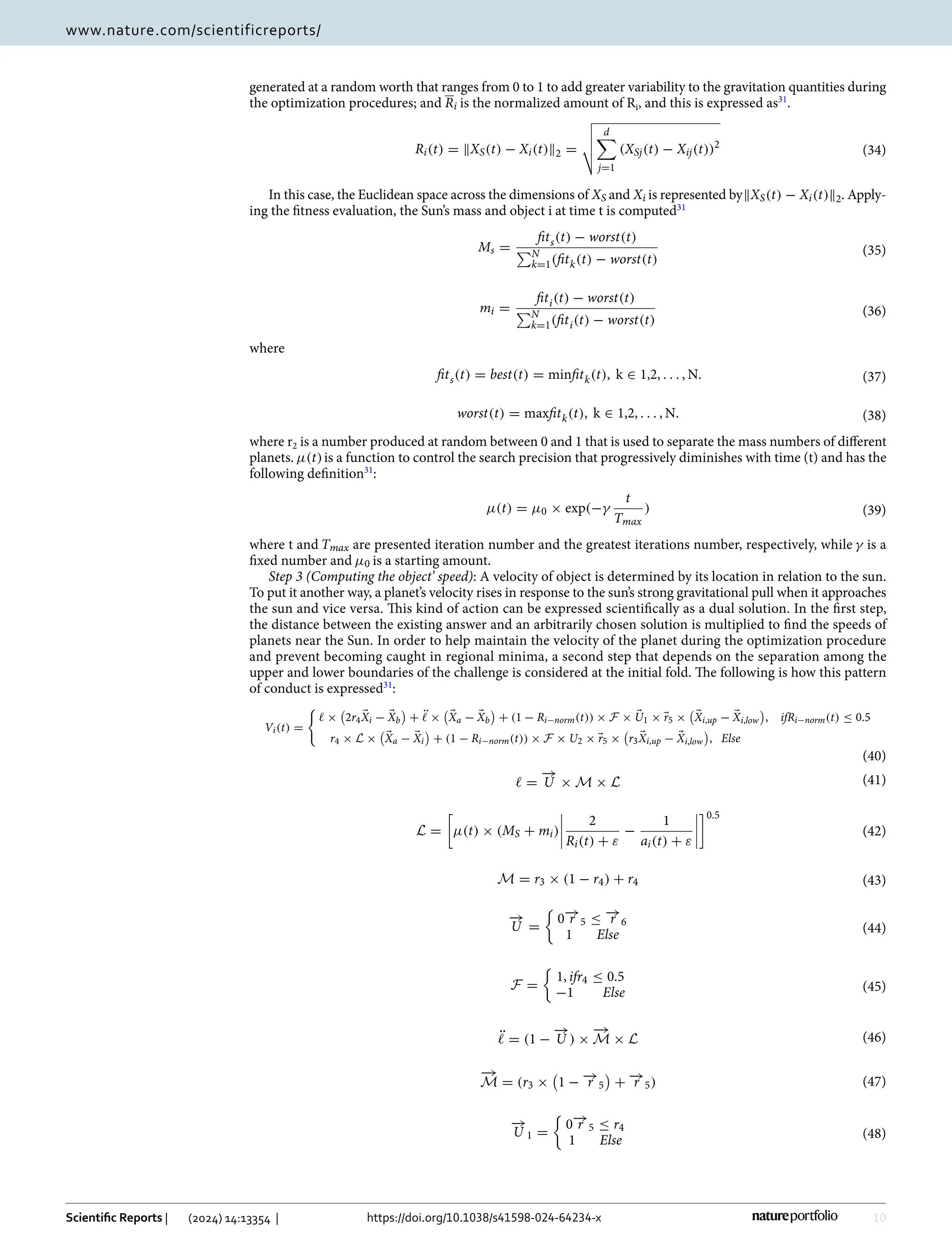 10
Vol:.(1234567890)
Scientific Reports | (2024) 14:13354 | https://doi.org/10.1038/s41598-024-64234-x
www.nature.com/scientificreports/
generated at a random worth that ranges from 0 to 1 to add greater variability to the gravitation quantities during
the optimization procedures; and Ri is the normalized amount of ­
Ri, and this is expressed ­
as31
.
In this case, the Euclidean space across the dimensions of XS and Xi is represented by�XS(t) − Xi(t)�2. Apply-
ing the fitness evaluation, the Sun’s mass and object i at time t is ­
computed31
where
where ­r2 is a number produced at random between 0 and 1 that is used to separate the mass numbers of different
planets. µ(t)is a function to control the search precision that progressively diminishes with time (t) and has the
following ­definition31
:
where t and Tmax are presented iteration number and the greatest iterations number, respectively, while γ is a
fixed number and µ0 is a starting amount.
Step 3 (Computing the object’ speed): A velocity of object is determined by its location in relation to the sun.
To put it another way, a planet’s velocity rises in response to the sun’s strong gravitational pull when it approaches
the sun and vice versa. This kind of action can be expressed scientifically as a dual solution. In the first step,
the distance between the existing answer and an arbitrarily chosen solution is multiplied to find the speeds of
planets near the Sun. In order to help maintain the velocity of the planet during the optimization procedure
and prevent becoming caught in regional minima, a second step that depends on the separation among the
upper and lower boundaries of the challenge is considered at the initial fold. The following is how this pattern
of conduct is ­
expressed31
:
(34)
Ri(t) = �XS(t) − Xi(t)�2 =




d

j=1
(XSj(t) − Xij(t))2
(35)
Ms =
fits(t) − worst(t)
N
k=1(fitk(t) − worst(t)
(36)
mi =
fiti(t) − worst(t)
N
k=1(fiti(t) − worst(t)
(37)
fits(t) = best(t) = minfitk(t), k ∈ 1,2, . . . , N.
(38)
worst(t) = maxfitk(t), k ∈ 1,2, . . . , N.
(39)
µ(t) = µ0 × exp(−γ
t
Tmax
)
(40)
Vi(t) =

ℓ ×

2r4 �
Xi − �
Xb

+ ℓ̈ ×

�
Xa − �
Xb

+ (1 − Ri−norm(t)) × F × �
U1 × �
r5 ×

�
Xi,up − �
Xi,low

, ifRi−norm(t) ≤ 0.5
r4 × L ×

�
Xa − �
Xi

+ (1 − Ri−norm(t)) × F × U2 × �
r5 ×

r3 �
Xi,up − �
Xi,low

, Else
(41)
ℓ =
−
→
U × M × L
(42)
L =

µ(t) × (MS + mi)




2
Ri(t) + ε
−
1
ai(t) + ε




0.5
(43)
M = r3 × (1 − r4) + r4
(44)
−
→
U =

0−
→
r 5 ≤ −
→
r 6
1 Else
(45)
F =

1, ifr4 ≤ 0.5
−1 Else
(46)
ℓ̈ = (1 −
−
→
U ) ×
−
→
M × L
(47)
−
→
M = (r3 ×

1 − −
→
r 5

+ −
→
r 5)
(48)
−
→
U 1 =

0−
→
r 5 ≤ r4
1 Else
 