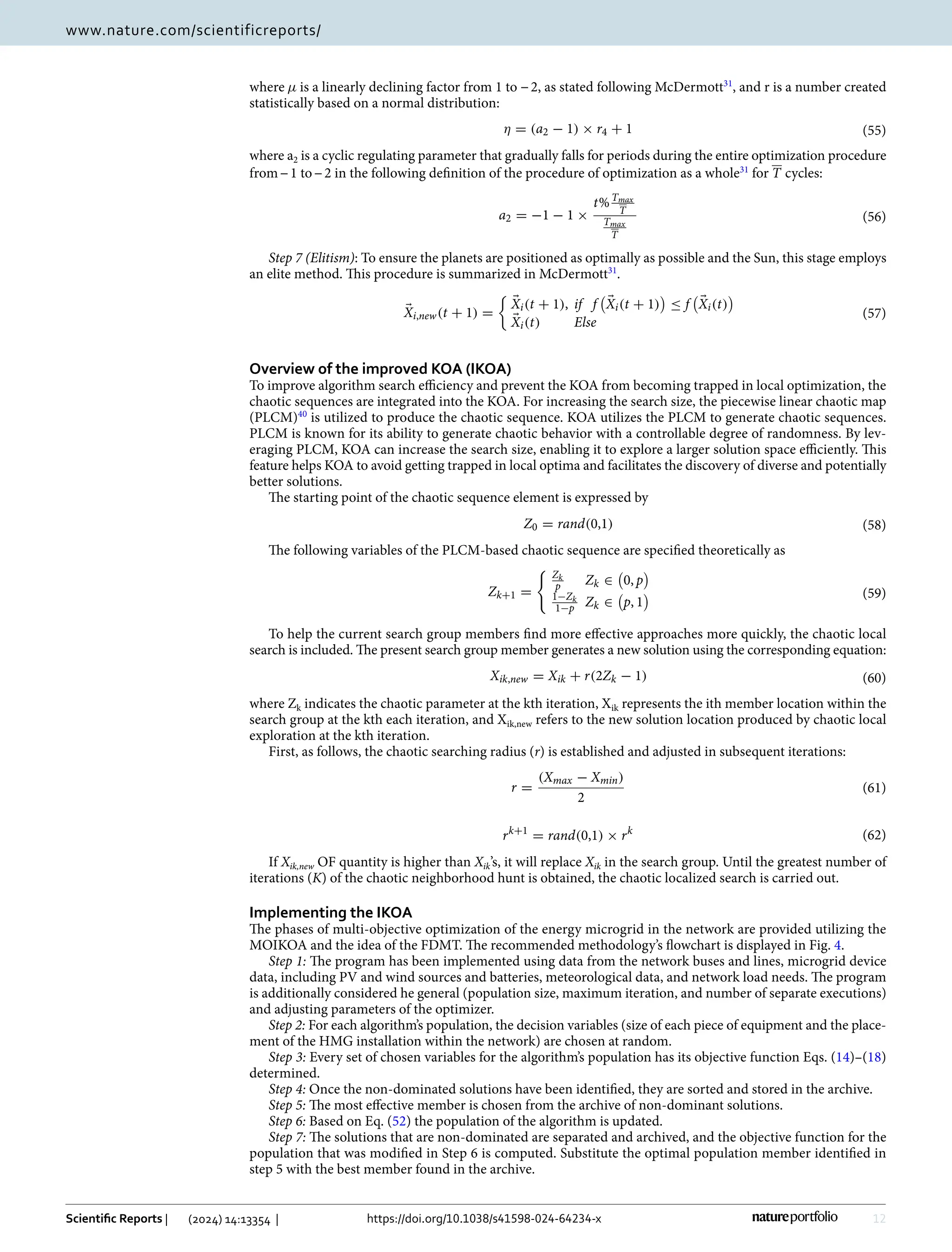 12
Vol:.(1234567890)
Scientific Reports | (2024) 14:13354 | https://doi.org/10.1038/s41598-024-64234-x
www.nature.com/scientificreports/
where µ is a linearly declining factor from 1 to −2, as stated following ­
McDermott31
, and r is a number created
statistically based on a normal distribution:
where ­a2 is a cyclic regulating parameter that gradually falls for periods during the entire optimization procedure
from−1 to−2 in the following definition of the procedure of optimization as a ­
whole31
for T cycles:
Step 7 (Elitism): To ensure the planets are positioned as optimally as possible and the Sun, this stage employs
an elite method. This procedure is summarized in ­
McDermott31
.
Overview of the improved KOA (IKOA)
To improve algorithm search efficiency and prevent the KOA from becoming trapped in local optimization, the
chaotic sequences are integrated into the KOA. For increasing the search size, the piecewise linear chaotic map
(PLCM)40
is utilized to produce the chaotic sequence. KOA utilizes the PLCM to generate chaotic sequences.
PLCM is known for its ability to generate chaotic behavior with a controllable degree of randomness. By lev-
eraging PLCM, KOA can increase the search size, enabling it to explore a larger solution space efficiently. This
feature helps KOA to avoid getting trapped in local optima and facilitates the discovery of diverse and potentially
better solutions.
The starting point of the chaotic sequence element is expressed by
The following variables of the PLCM-based chaotic sequence are specified theoretically as
To help the current search group members find more effective approaches more quickly, the chaotic local
search is included. The present search group member generates a new solution using the corresponding equation:
where ­Zk indicates the chaotic parameter at the kth iteration, ­
Xik represents the ith member location within the
search group at the kth each iteration, and ­
Xik,new refers to the new solution location produced by chaotic local
exploration at the kth iteration.
First, as follows, the chaotic searching radius (r) is established and adjusted in subsequent iterations:
If Xik,new OF quantity is higher than Xik’s, it will replace Xik in the search group. Until the greatest number of
iterations (K) of the chaotic neighborhood hunt is obtained, the chaotic localized search is carried out.
Implementing the IKOA
The phases of multi-objective optimization of the energy microgrid in the network are provided utilizing the
MOIKOA and the idea of the FDMT. The recommended methodology’s flowchart is displayed in Fig. 4.
Step 1: The program has been implemented using data from the network buses and lines, microgrid device
data, including PV and wind sources and batteries, meteorological data, and network load needs. The program
is additionally considered he general (population size, maximum iteration, and number of separate executions)
and adjusting parameters of the optimizer.
Step 2: For each algorithm’s population, the decision variables (size of each piece of equipment and the place-
ment of the HMG installation within the network) are chosen at random.
Step 3: Every set of chosen variables for the algorithm’s population has its objective function Eqs. (14)–(18)
determined.
Step 4: Once the non-dominated solutions have been identified, they are sorted and stored in the archive.
Step 5: The most effective member is chosen from the archive of non-dominant solutions.
Step 6: Based on Eq. (52) the population of the algorithm is updated.
Step 7: The solutions that are non-dominated are separated and archived, and the objective function for the
population that was modified in Step 6 is computed. Substitute the optimal population member identified in
step 5 with the best member found in the archive.
(55)
η = (a2 − 1) × r4 + 1
(56)
a2 = −1 − 1 ×
t%Tmax
T
Tmax
T
(57)
�
Xi,new(t + 1) =

�
Xi(t + 1), if f

�
Xi(t + 1)

≤ f

�
Xi(t)

�
Xi(t) Else
(58)
Z0 = rand(0,1)
(59)
Zk+1 =
 Zk
p Zk ∈

0, p

1−Zk
1−p Zk ∈

p, 1

(60)
Xik,new = Xik + r(2Zk − 1)
(61)
r =
(Xmax − Xmin)
2
(62)
rk+1
= rand(0,1) × rk
 