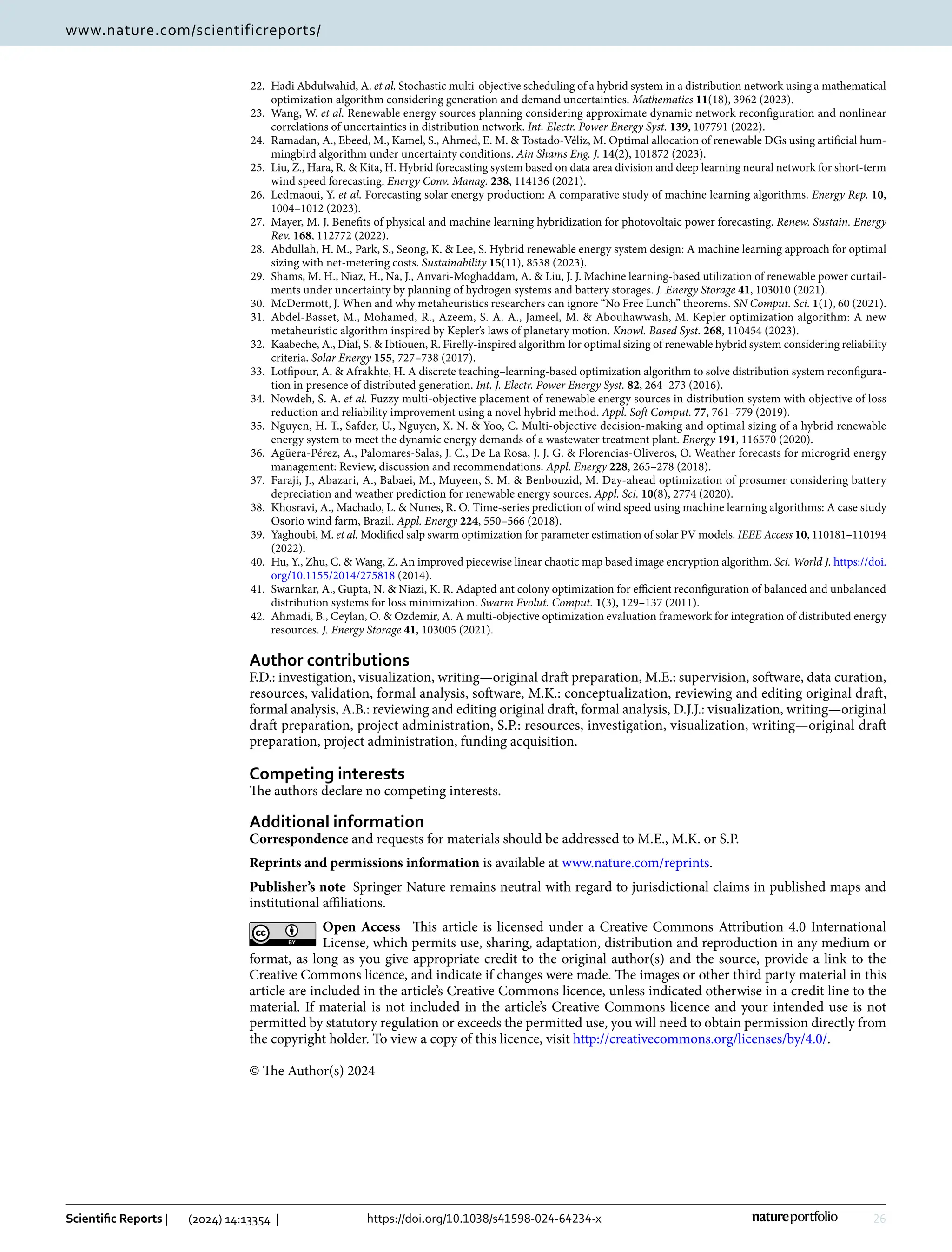 26
Vol:.(1234567890)
Scientific Reports | (2024) 14:13354 | https://doi.org/10.1038/s41598-024-64234-x
www.nature.com/scientificreports/
22. Hadi Abdulwahid, A. et al. Stochastic multi-objective scheduling of a hybrid system in a distribution network using a mathematical
optimization algorithm considering generation and demand uncertainties. Mathematics 11(18), 3962 (2023).
23. Wang, W. et al. Renewable energy sources planning considering approximate dynamic network reconfiguration and nonlinear
correlations of uncertainties in distribution network. Int. Electr. Power Energy Syst. 139, 107791 (2022).
24. Ramadan, A., Ebeed, M., Kamel, S., Ahmed, E. M.  Tostado-Véliz, M. Optimal allocation of renewable DGs using artificial hum-
mingbird algorithm under uncertainty conditions. Ain Shams Eng. J. 14(2), 101872 (2023).
25. Liu, Z., Hara, R.  Kita, H. Hybrid forecasting system based on data area division and deep learning neural network for short-term
wind speed forecasting. Energy Conv. Manag. 238, 114136 (2021).
26. Ledmaoui, Y. et al. Forecasting solar energy production: A comparative study of machine learning algorithms. Energy Rep. 10,
1004–1012 (2023).
27. Mayer, M. J. Benefits of physical and machine learning hybridization for photovoltaic power forecasting. Renew. Sustain. Energy
Rev. 168, 112772 (2022).
28. Abdullah, H. M., Park, S., Seong, K.  Lee, S. Hybrid renewable energy system design: A machine learning approach for optimal
sizing with net-metering costs. Sustainability 15(11), 8538 (2023).
29. Shams, M. H., Niaz, H., Na, J., Anvari-Moghaddam, A.  Liu, J. J. Machine learning-based utilization of renewable power curtail-
ments under uncertainty by planning of hydrogen systems and battery storages. J. Energy Storage 41, 103010 (2021).
30. McDermott, J. When and why metaheuristics researchers can ignore “No Free Lunch” theorems. SN Comput. Sci. 1(1), 60 (2021).
31. Abdel-Basset, M., Mohamed, R., Azeem, S. A. A., Jameel, M.  Abouhawwash, M. Kepler optimization algorithm: A new
metaheuristic algorithm inspired by Kepler’s laws of planetary motion. Knowl. Based Syst. 268, 110454 (2023).
32. Kaabeche, A., Diaf, S.  Ibtiouen, R. Firefly-inspired algorithm for optimal sizing of renewable hybrid system considering reliability
criteria. Solar Energy 155, 727–738 (2017).
33. Lotfipour, A.  Afrakhte, H. A discrete teaching–learning-based optimization algorithm to solve distribution system reconfigura-
tion in presence of distributed generation. Int. J. Electr. Power Energy Syst. 82, 264–273 (2016).
34. Nowdeh, S. A. et al. Fuzzy multi-objective placement of renewable energy sources in distribution system with objective of loss
reduction and reliability improvement using a novel hybrid method. Appl. Soft Comput. 77, 761–779 (2019).
35. Nguyen, H. T., Safder, U., Nguyen, X. N.  Yoo, C. Multi-objective decision-making and optimal sizing of a hybrid renewable
energy system to meet the dynamic energy demands of a wastewater treatment plant. Energy 191, 116570 (2020).
36. Agüera-Pérez, A., Palomares-Salas, J. C., De La Rosa, J. J. G.  Florencias-Oliveros, O. Weather forecasts for microgrid energy
management: Review, discussion and recommendations. Appl. Energy 228, 265–278 (2018).
37. Faraji, J., Abazari, A., Babaei, M., Muyeen, S. M.  Benbouzid, M. Day-ahead optimization of prosumer considering battery
depreciation and weather prediction for renewable energy sources. Appl. Sci. 10(8), 2774 (2020).
38. Khosravi, A., Machado, L.  Nunes, R. O. Time-series prediction of wind speed using machine learning algorithms: A case study
Osorio wind farm, Brazil. Appl. Energy 224, 550–566 (2018).
39. Yaghoubi, M. et al. Modified salp swarm optimization for parameter estimation of solar PV models. IEEE Access 10, 110181–110194
(2022).
40. Hu, Y., Zhu, C.  Wang, Z. An improved piecewise linear chaotic map based image encryption algorithm. Sci. World J. https://​doi.​
org/​10.​1155/​2014/​275818 (2014).
41. Swarnkar, A., Gupta, N.  Niazi, K. R. Adapted ant colony optimization for efficient reconfiguration of balanced and unbalanced
distribution systems for loss minimization. Swarm Evolut. Comput. 1(3), 129–137 (2011).
42. Ahmadi, B., Ceylan, O.  Ozdemir, A. A multi-objective optimization evaluation framework for integration of distributed energy
resources. J. Energy Storage 41, 103005 (2021).
Author contributions
F.D.: investigation, visualization, writing—original draft preparation, M.E.: supervision, software, data curation,
resources, validation, formal analysis, software, M.K.: conceptualization, reviewing and editing original draft,
formal analysis, A.B.: reviewing and editing original draft, formal analysis, D.J.J.: visualization, writing—original
draft preparation, project administration, S.P.: resources, investigation, visualization, writing—original draft
preparation, project administration, funding acquisition.
Competing interests
The authors declare no competing interests.
Additional information
Correspondence and requests for materials should be addressed to M.E., M.K. or S.P.
Reprints and permissions information is available at www.nature.com/reprints.
Publisher’s note Springer Nature remains neutral with regard to jurisdictional claims in published maps and
institutional affiliations.
Open Access This article is licensed under a Creative Commons Attribution 4.0 International
License, which permits use, sharing, adaptation, distribution and reproduction in any medium or
format, as long as you give appropriate credit to the original author(s) and the source, provide a link to the
Creative Commons licence, and indicate if changes were made. The images or other third party material in this
article are included in the article’s Creative Commons licence, unless indicated otherwise in a credit line to the
material. If material is not included in the article’s Creative Commons licence and your intended use is not
permitted by statutory regulation or exceeds the permitted use, you will need to obtain permission directly from
the copyright holder. To view a copy of this licence, visit http://​creat​iveco​mmons.​org/​licen​ses/​by/4.​0/.
© The Author(s) 2024
 