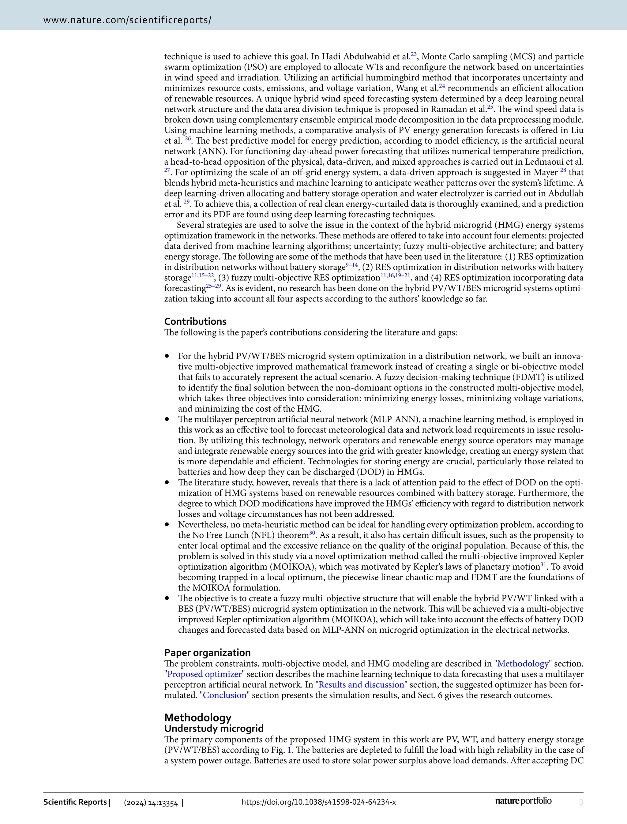 3
Vol.:(0123456789)
Scientific Reports | (2024) 14:13354 | https://doi.org/10.1038/s41598-024-64234-x
www.nature.com/scientificreports/
technique is used to achieve this goal. In Hadi Abdulwahid et al.23
, Monte Carlo sampling (MCS) and particle
swarm optimization (PSO) are employed to allocate WTs and reconfigure the network based on uncertainties
in wind speed and irradiation. Utilizing an artificial hummingbird method that incorporates uncertainty and
minimizes resource costs, emissions, and voltage variation, Wang et al.24
recommends an efficient allocation
of renewable resources. A unique hybrid wind speed forecasting system determined by a deep learning neural
network structure and the data area division technique is proposed in Ramadan et al.25
. The wind speed data is
broken down using complementary ensemble empirical mode decomposition in the data preprocessing module.
Using machine learning methods, a comparative analysis of PV energy generation forecasts is offered in Liu
et al. 26
. The best predictive model for energy prediction, according to model efficiency, is the artificial neural
network (ANN). For functioning day-ahead power forecasting that utilizes numerical temperature prediction,
a head-to-head opposition of the physical, data-driven, and mixed approaches is carried out in Ledmaoui et al.
27
. For optimizing the scale of an off-grid energy system, a data-driven approach is suggested in Mayer 28
that
blends hybrid meta-heuristics and machine learning to anticipate weather patterns over the system’s lifetime. A
deep learning-driven allocating and battery storage operation and water electrolyzer is carried out in Abdullah
et al. 29
. To achieve this, a collection of real clean energy-curtailed data is thoroughly examined, and a prediction
error and its PDF are found using deep learning forecasting techniques.
Several strategies are used to solve the issue in the context of the hybrid microgrid (HMG) energy systems
optimization framework in the networks. These methods are offered to take into account four elements: projected
data derived from machine learning algorithms; uncertainty; fuzzy multi-objective architecture; and battery
energy storage. The following are some of the methods that have been used in the literature: (1) RES optimization
in distribution networks without battery ­
storage9–14
, (2) RES optimization in distribution networks with battery
­storage11,15–22
, (3) fuzzy multi-objective RES ­
optimization11,16,19–21
, and (4) RES optimization incorporating data
­forecasting25–29
. As is evident, no research has been done on the hybrid PV/WT/BES microgrid systems optimi-
zation taking into account all four aspects according to the authors’ knowledge so far.
Contributions
The following is the paper’s contributions considering the literature and gaps:
• For the hybrid PV/WT/BES microgrid system optimization in a distribution network, we built an innova-
tive multi-objective improved mathematical framework instead of creating a single or bi-objective model
that fails to accurately represent the actual scenario. A fuzzy decision-making technique (FDMT) is utilized
to identify the final solution between the non-dominant options in the constructed multi-objective model,
which takes three objectives into consideration: minimizing energy losses, minimizing voltage variations,
and minimizing the cost of the HMG.
• The multilayer perceptron artificial neural network (MLP-ANN), a machine learning method, is employed in
this work as an effective tool to forecast meteorological data and network load requirements in issue resolu-
tion. By utilizing this technology, network operators and renewable energy source operators may manage
and integrate renewable energy sources into the grid with greater knowledge, creating an energy system that
is more dependable and efficient. Technologies for storing energy are crucial, particularly those related to
batteries and how deep they can be discharged (DOD) in HMGs.
• The literature study, however, reveals that there is a lack of attention paid to the effect of DOD on the opti-
mization of HMG systems based on renewable resources combined with battery storage. Furthermore, the
degree to which DOD modifications have improved the HMGs’ efficiency with regard to distribution network
losses and voltage circumstances has not been addressed.
• Nevertheless, no meta-heuristic method can be ideal for handling every optimization problem, according to
the No Free Lunch (NFL) ­
theorem30
. As a result, it also has certain difficult issues, such as the propensity to
enter local optimal and the excessive reliance on the quality of the original population. Because of this, the
problem is solved in this study via a novel optimization method called the multi-objective improved Kepler
optimization algorithm (MOIKOA), which was motivated by Kepler’s laws of planetary ­
motion31
. To avoid
becoming trapped in a local optimum, the piecewise linear chaotic map and FDMT are the foundations of
the MOIKOA formulation.
• The objective is to create a fuzzy multi-objective structure that will enable the hybrid PV/WT linked with a
BES (PV/WT/BES) microgrid system optimization in the network. This will be achieved via a multi-objective
improved Kepler optimization algorithm (MOIKOA), which will take into account the effects of battery DOD
changes and forecasted data based on MLP-ANN on microgrid optimization in the electrical networks.
Paper organization
The problem constraints, multi-objective model, and HMG modeling are described in "Methodology" section.
"Proposed optimizer" section describes the machine learning technique to data forecasting that uses a multilayer
perceptron artificial neural network. In "Results and discussion" section, the suggested optimizer has been for-
mulated. "Conclusion" section presents the simulation results, and Sect. 6 gives the research outcomes.
Methodology
Understudy microgrid
The primary components of the proposed HMG system in this work are PV, WT, and battery energy storage
(PV/WT/BES) according to Fig. 1. The batteries are depleted to fulfill the load with high reliability in the case of
a system power outage. Batteries are used to store solar power surplus above load demands. After accepting DC
 