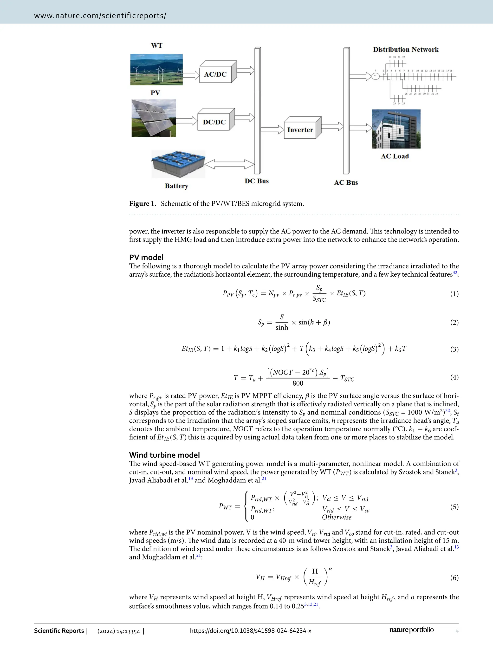 4
Vol:.(1234567890)
Scientific Reports | (2024) 14:13354 | https://doi.org/10.1038/s41598-024-64234-x
www.nature.com/scientificreports/
power, the inverter is also responsible to supply the AC power to the AC demand. This technology is intended to
first supply the HMG load and then introduce extra power into the network to enhance the network’s operation.
PV model
The following is a thorough model to calculate the PV array power considering the irradiance irradiated to the
array’s surface, the radiation’s horizontal element, the surrounding temperature, and a few key technical ­
features32
:
where Pr,pv is rated PV power, EtIE is PV MPPT efficiency, β is the PV surface angle versus the surface of hori-
zontal, Sp is the part of the solar radiation strength that is effectively radiated vertically on a plane that is inclined,
S displays the proportion of the radiation′s intensity to Sp and nominal conditions (SSTC = 1000 W/m2
)32
, St
corresponds to the irradiation that the array’s sloped surface emits, h represents the irradiance head’s angle, Ta
denotes the ambient temperature, NOCT refers to the operation temperature normally (°C). k1 − k6 are coef-
ficient of EtIE(S, T)this is acquired by using actual data taken from one or more places to stabilize the model.
Wind turbine model
The wind speed-based WT generating power model is a multi-parameter, nonlinear model. A combination of
cut-in, cut-out, and nominal wind speed, the power generated by WT (PWT) is calculated by Szostok and ­
Stanek3
,
Javad Aliabadi et al.13
and Moghaddam et al.21
where Prtd,wt is the PV nominal power, V is the wind speed,Vci,Vrtd andVco stand for cut-in, rated, and cut-out
wind speeds (m/s). The wind data is recorded at a 40-m wind tower height, with an installation height of 15 m.
The definition of wind speed under these circumstances is as follows Szostok and ­Stanek3
, Javad Aliabadi et al.13
and Moghaddam et al.21
:
where VH represents wind speed at height H, VHref represents wind speed at height Href , and α represents the
surface’s smoothness value, which ranges from 0.14 to 0.253,13,21
.
(1)
PPV

Sp, Tc

= Npv × Pr,pv ×
Sp
SSTC
× EtIE(S, T)
(2)
Sp =
S
sinh
× sin(h + β)
(3)
EtIE(S, T) = 1 + k1logS + k2

logS
2
+ T

k3 + k4logS + k5

logS
2

+ k6T
(4)
T = Ta +

NOCT − 20
◦c

.Sp

800
− TSTC
(5)
PWT =





Prtd,WT ×
�
V2−V2
ci
V2
rtd−V2
ci
�
; Vci ≤ V ≤ Vrtd
Prtd,WT ; Vrtd ≤ V ≤ Vco
0 Otherwise
(6)
VH = VHref ×

H
Href
α
Figure 1.  
Schematic of the PV/WT/BES microgrid system.
 