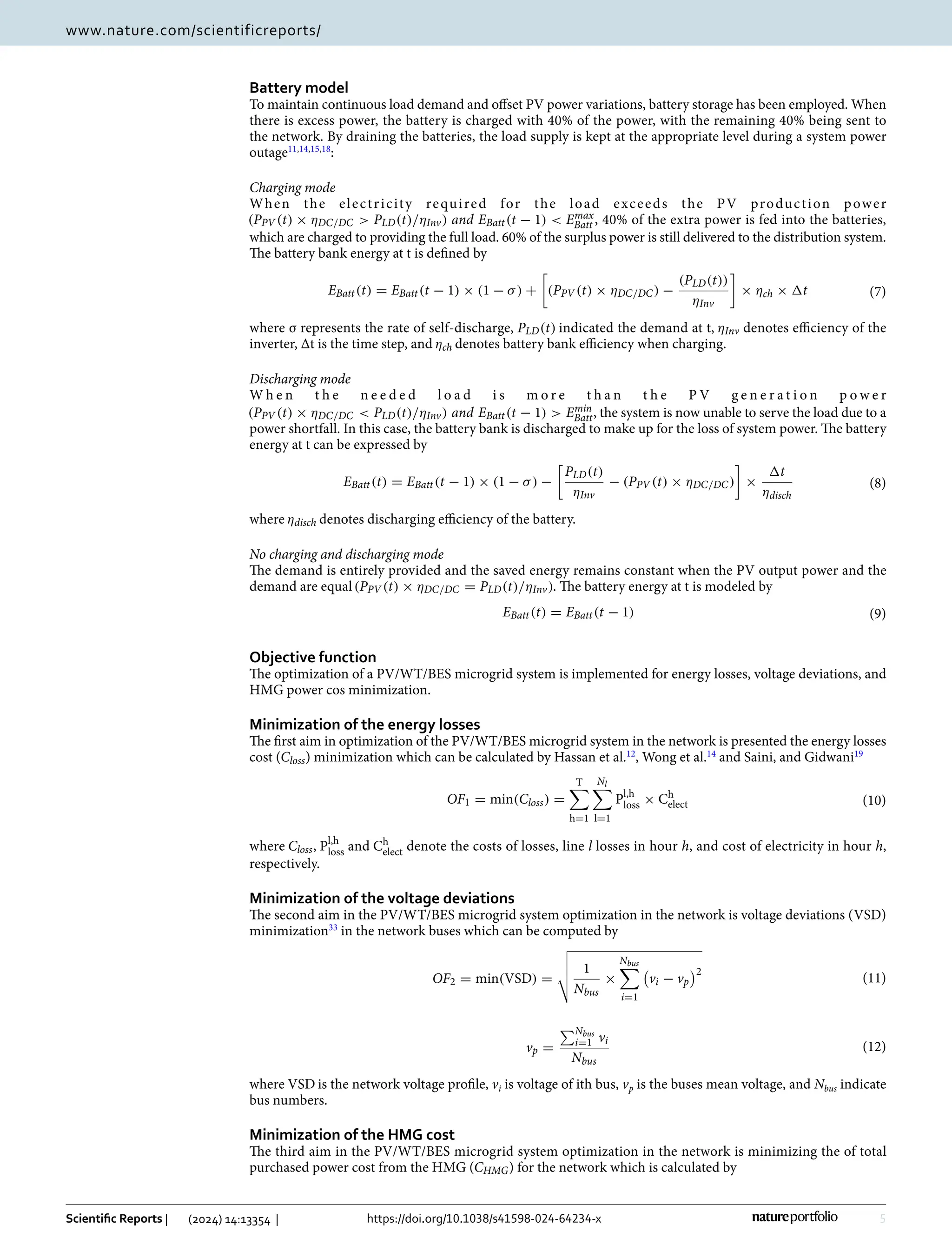 5
Vol.:(0123456789)
Scientific Reports | (2024) 14:13354 | https://doi.org/10.1038/s41598-024-64234-x
www.nature.com/scientificreports/
Battery model
To maintain continuous load demand and offset PV power variations, battery storage has been employed. When
there is excess power, the battery is charged with 40% of the power, with the remaining 40% being sent to
the network. By draining the batteries, the load supply is kept at the appropriate level during a system power
­outage11,14,15,18
:
Charging mode
When the electricity required for the load exceeds the PV production power
(PPV (t) × ηDC/DC  PLD(t)/ηInv) and EBatt(t − 1)  Emax
Batt , 40% of the extra power is fed into the batteries,
which are charged to providing the full load. 60% of the surplus power is still delivered to the distribution system.
The battery bank energy at t is defined by
where σ represents the rate of self-discharge, PLD(t) indicated the demand at t, ηInv denotes efficiency of the
inverter, Δt is the time step, and ηch denotes battery bank efficiency when charging.
Discharging mode
W h e n t h e n e e d e d l o a d i s m o r e t h a n t h e P V g e n e r a t i o n p o w e r
(PPV (t) × ηDC/DC  PLD(t)/ηInv) and EBatt(t − 1)  Emin
Batt, the system is now unable to serve the load due to a
power shortfall. In this case, the battery bank is discharged to make up for the loss of system power. The battery
energy at t can be expressed by
where ηdisch denotes discharging efficiency of the battery.
No charging and discharging mode
The demand is entirely provided and the saved energy remains constant when the PV output power and the
demand are equal(PPV (t) × ηDC/DC = PLD(t)/ηInv). The battery energy at t is modeled by
Objective function
The optimization of a PV/WT/BES microgrid system is implemented for energy losses, voltage deviations, and
HMG power cos minimization.
Minimization of the energy losses
The first aim in optimization of the PV/WT/BES microgrid system in the network is presented the energy losses
cost (Closs) minimization which can be calculated by Hassan et al.12
, Wong et al.14
and Saini, and ­
Gidwani19
where Closs, Pl,h
loss and Ch
elect denote the costs of losses, line l losses in hour h, and cost of electricity in hour h,
respectively.
Minimization of the voltage deviations
The second aim in the PV/WT/BES microgrid system optimization in the network is voltage deviations (VSD)
­minimization33
in the network buses which can be computed by
where VSD is the network voltage profile, vi is voltage of ith bus, vp is the buses mean voltage, and Nbus indicate
bus numbers.
Minimization of the HMG cost
The third aim in the PV/WT/BES microgrid system optimization in the network is minimizing the of total
purchased power cost from the HMG (CHMG) for the network which is calculated by
(7)
EBatt(t) = EBatt(t − 1) × (1 − σ) +

(PPV (t) × ηDC/DC) −
(PLD(t))
ηInv

× ηch × �t
(8)
EBatt(t) = EBatt(t − 1) × (1 − σ) −

PLD(t)
ηInv
− (PPV (t) × ηDC/DC)

×
�t
ηdisch
(9)
EBatt(t) = EBatt(t − 1)
(10)
OF1 = min(Closs) =
T

h=1
Nl

l=1
Pl,h
loss × Ch
elect
(11)
OF2 = min(VSD) =



 1
Nbus
×
Nbus

i=1

vi − vp
2
(12)
vp =
Nbus
i=1 vi
Nbus
 