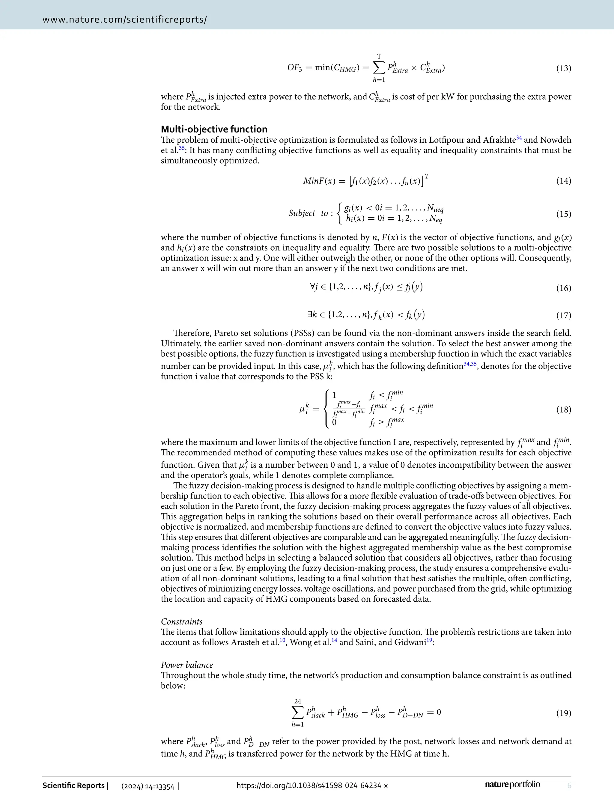 6
Vol:.(1234567890)
Scientific Reports | (2024) 14:13354 | https://doi.org/10.1038/s41598-024-64234-x
www.nature.com/scientificreports/
where Ph
Extra is injected extra power to the network, and Ch
Extra is cost of per kW for purchasing the extra power
for the network.
Multi‑objective function
The problem of multi-objective optimization is formulated as follows in Lotfipour and ­
Afrakhte34
and Nowdeh
et al.35
: It has many conflicting objective functions as well as equality and inequality constraints that must be
simultaneously optimized.
where the number of objective functions is denoted by n, F(x) is the vector of objective functions, and gi(x)
and hi(x) are the constraints on inequality and equality. There are two possible solutions to a multi-objective
optimization issue: x and y. One will either outweigh the other, or none of the other options will. Consequently,
an answer x will win out more than an answer y if the next two conditions are met.
Therefore, Pareto set solutions (PSSs) can be found via the non-dominant answers inside the search field.
Ultimately, the earlier saved non-dominant answers contain the solution. To select the best answer among the
best possible options, the fuzzy function is investigated using a membership function in which the exact variables
number can be provided input. In this case, µk
i , which has the following ­
definition34,35
, denotes for the objective
function i value that corresponds to the PSS k:
where the maximum and lower limits of the objective function I are, respectively, represented by f max
i and f min
i .
The recommended method of computing these values makes use of the optimization results for each objective
function. Given that µk
i is a number between 0 and 1, a value of 0 denotes incompatibility between the answer
and the operator’s goals, while 1 denotes complete compliance.
The fuzzy decision-making process is designed to handle multiple conflicting objectives by assigning a mem-
bership function to each objective. This allows for a more flexible evaluation of trade-offs between objectives. For
each solution in the Pareto front, the fuzzy decision-making process aggregates the fuzzy values of all objectives.
This aggregation helps in ranking the solutions based on their overall performance across all objectives. Each
objective is normalized, and membership functions are defined to convert the objective values into fuzzy values.
This step ensures that different objectives are comparable and can be aggregated meaningfully. The fuzzy decision-
making process identifies the solution with the highest aggregated membership value as the best compromise
solution. This method helps in selecting a balanced solution that considers all objectives, rather than focusing
on just one or a few. By employing the fuzzy decision-making process, the study ensures a comprehensive evalu-
ation of all non-dominant solutions, leading to a final solution that best satisfies the multiple, often conflicting,
objectives of minimizing energy losses, voltage oscillations, and power purchased from the grid, while optimizing
the location and capacity of HMG components based on forecasted data.
Constraints
The items that follow limitations should apply to the objective function. The problem’s restrictions are taken into
account as follows Arasteh et al.10
, Wong et al.14
and Saini, and ­
Gidwani19
:
Power balance
Throughout the whole study time, the network’s production and consumption balance constraint is as outlined
below:
where Ph
slack, Ph
loss and Ph
D−DN refer to the power provided by the post, network losses and network demand at
time h, and Ph
HMG is transferred power for the network by the HMG at time h.
(13)
OF3 = min(CHMG) =
T

h=1
Ph
Extra × Ch
Extra)
(14)
MinF(x) =

f1(x)f2(x) . . . fn(x)
T
(15)
Subject to :

gi(x)  0i = 1, 2, . . . , Nueq
hi(x) = 0i = 1, 2, . . . , Neq
(16)
∀j ∈ {1,2, . . . , n}, f j(x) ≤ fj

y

(17)
∃k ∈ {1,2, . . . , n}, f k(x)  fk

y

(18)
µk
i =





1 fi ≤ f min
i
f max
i −fi
f max
i −f min
i
f max
i  fi  f min
i
0 fi ≥ f max
i
(19)
24

h=1
Ph
slack + Ph
HMG − Ph
loss − Ph
D−DN = 0
 