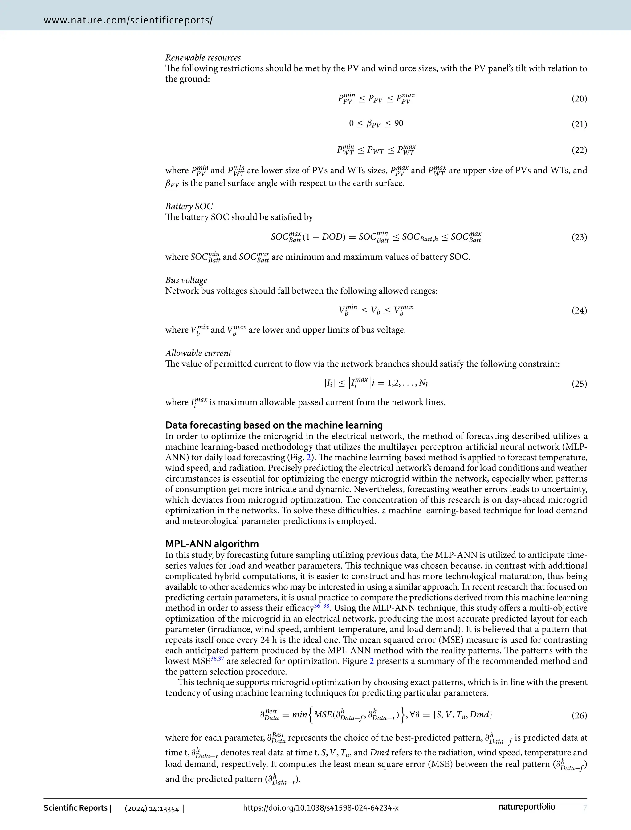7
Vol.:(0123456789)
Scientific Reports | (2024) 14:13354 | https://doi.org/10.1038/s41598-024-64234-x
www.nature.com/scientificreports/
Renewable resources
The following restrictions should be met by the PV and wind urce sizes, with the PV panel’s tilt with relation to
the ground:
where Pmin
PV and Pmin
WT are lower size of PVs and WTs sizes, Pmax
PV and Pmax
WT are upper size of PVs and WTs, and
βPV is the panel surface angle with respect to the earth surface.
Battery SOC
The battery SOC should be satisfied by
where SOCmin
Batt and SOCmax
Batt are minimum and maximum values of battery SOC.
Bus voltage
Network bus voltages should fall between the following allowed ranges:
whereVmin
b andVmax
b are lower and upper limits of bus voltage.
Allowable current
The value of permitted current to flow via the network branches should satisfy the following constraint:
where Imax
i is maximum allowable passed current from the network lines.
Data forecasting based on the machine learning
In order to optimize the microgrid in the electrical network, the method of forecasting described utilizes a
machine learning-based methodology that utilizes the multilayer perceptron artificial neural network (MLP-
ANN) for daily load forecasting (Fig. 2). The machine learning-based method is applied to forecast temperature,
wind speed, and radiation. Precisely predicting the electrical network’s demand for load conditions and weather
circumstances is essential for optimizing the energy microgrid within the network, especially when patterns
of consumption get more intricate and dynamic. Nevertheless, forecasting weather errors leads to uncertainty,
which deviates from microgrid optimization. The concentration of this research is on day-ahead microgrid
optimization in the networks. To solve these difficulties, a machine learning-based technique for load demand
and meteorological parameter predictions is employed.
MPL‑ANN algorithm
In this study, by forecasting future sampling utilizing previous data, the MLP-ANN is utilized to anticipate time-
series values for load and weather parameters. This technique was chosen because, in contrast with additional
complicated hybrid computations, it is easier to construct and has more technological maturation, thus being
available to other academics who may be interested in using a similar approach. In recent research that focused on
predicting certain parameters, it is usual practice to compare the predictions derived from this machine learning
method in order to assess their ­
efficacy36–38
. Using the MLP-ANN technique, this study offers a multi-objective
optimization of the microgrid in an electrical network, producing the most accurate predicted layout for each
parameter (irradiance, wind speed, ambient temperature, and load demand). It is believed that a pattern that
repeats itself once every 24 h is the ideal one. The mean squared error (MSE) measure is used for contrasting
each anticipated pattern produced by the MPL-ANN method with the reality patterns. The patterns with the
lowest ­MSE36,37
are selected for optimization. Figure 2 presents a summary of the recommended method and
the pattern selection procedure.
This technique supports microgrid optimization by choosing exact patterns, which is in line with the present
tendency of using machine learning techniques for predicting particular parameters.
where for each parameter, ∂Best
Data represents the choice of the best-predicted pattern, ∂h
Data−f is predicted data at
time t,∂h
Data−r denotes real data at time t, S,V,Ta, and Dmd refers to the radiation, wind speed, temperature and
load demand, respectively. It computes the least mean square error (MSE) between the real pattern (∂h
Data−f )
and the predicted pattern (∂h
Data−r).
(20)
Pmin
PV ≤ PPV ≤ Pmax
PV
(21)
0 ≤ βPV ≤ 90
(22)
Pmin
WT ≤ PWT ≤ Pmax
WT
(23)
SOCmax
Batt (1 − DOD) = SOCmin
Batt ≤ SOCBatt,h ≤ SOCmax
Batt
(24)
Vmin
b ≤ Vb ≤ Vmax
b
(25)
|Ii| ≤

Imax
i

i = 1,2, . . . , Nl
(26)
∂Best
Data = min

MSE(∂h
Data−f , ∂h
Data−r)

, ∀∂ = {S, V, Ta, Dmd}
 
