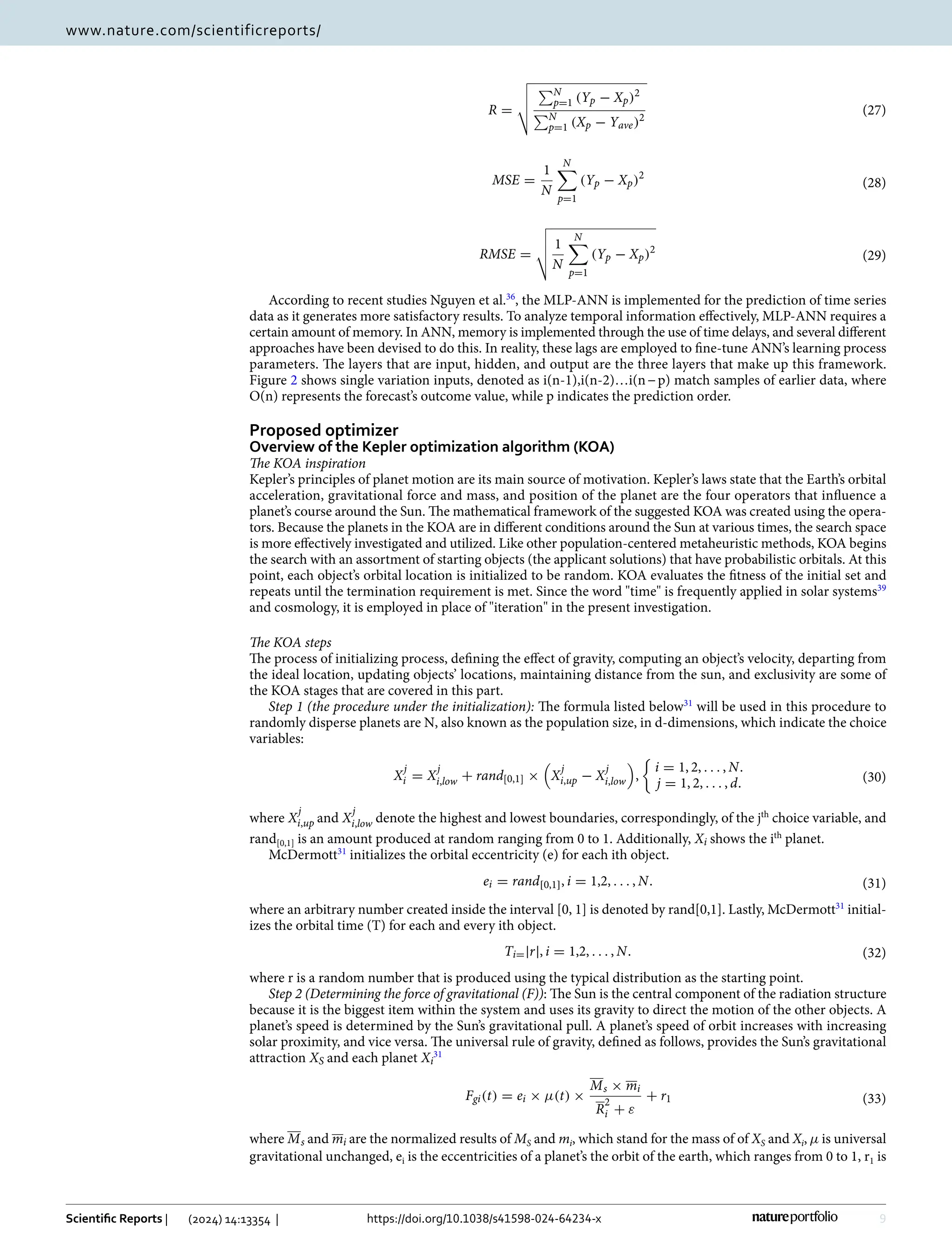 9
Vol.:(0123456789)
Scientific Reports | (2024) 14:13354 | https://doi.org/10.1038/s41598-024-64234-x
www.nature.com/scientificreports/
According to recent studies Nguyen et al.36
, the MLP-ANN is implemented for the prediction of time series
data as it generates more satisfactory results. To analyze temporal information effectively, MLP-ANN requires a
certain amount of memory. In ANN, memory is implemented through the use of time delays, and several different
approaches have been devised to do this. In reality, these lags are employed to fine-tune ANN’s learning process
parameters. The layers that are input, hidden, and output are the three layers that make up this framework.
Figure 2 shows single variation inputs, denoted as i(n-1),i(n-2)…i(n−p) match samples of earlier data, where
O(n) represents the forecast’s outcome value, while p indicates the prediction order.
Proposed optimizer
Overview of the Kepler optimization algorithm (KOA)
The KOA inspiration
Kepler’s principles of planet motion are its main source of motivation. Kepler’s laws state that the Earth’s orbital
acceleration, gravitational force and mass, and position of the planet are the four operators that influence a
planet’s course around the Sun. The mathematical framework of the suggested KOA was created using the opera-
tors. Because the planets in the KOA are in different conditions around the Sun at various times, the search space
is more effectively investigated and utilized. Like other population-centered metaheuristic methods, KOA begins
the search with an assortment of starting objects (the applicant solutions) that have probabilistic orbitals. At this
point, each object’s orbital location is initialized to be random. KOA evaluates the fitness of the initial set and
repeats until the termination requirement is met. Since the word time is frequently applied in solar ­
systems39
and cosmology, it is employed in place of iteration in the present investigation.
The KOA steps
The process of initializing process, defining the effect of gravity, computing an object’s velocity, departing from
the ideal location, updating objects’ locations, maintaining distance from the sun, and exclusivity are some of
the KOA stages that are covered in this part.
Step 1 (the procedure under the initialization): The formula listed ­
below31
will be used in this procedure to
randomly disperse planets are N, also known as the population size, in d-dimensions, which indicate the choice
variables:
where X
j
i,up and X
j
i,low denote the highest and lowest boundaries, correspondingly, of the ­
jth
choice variable, and
­rand[0,1] is an amount produced at random ranging from 0 to 1. Additionally, Xi shows the ­
ith
planet.
McDermott31
initializes the orbital eccentricity (e) for each ith object.
where an arbitrary number created inside the interval [0, 1] is denoted by rand[0,1]. Lastly, ­
McDermott31
initial-
izes the orbital time (T) for each and every ith object.
where r is a random number that is produced using the typical distribution as the starting point.
Step 2 (Determining the force of gravitational (F)): The Sun is the central component of the radiation structure
because it is the biggest item within the system and uses its gravity to direct the motion of the other objects. A
planet’s speed is determined by the Sun’s gravitational pull. A planet’s speed of orbit increases with increasing
solar proximity, and vice versa. The universal rule of gravity, defined as follows, provides the Sun’s gravitational
attraction XS and each planet Xi
31
where Ms and mi are the normalized results of MS and mi, which stand for the mass of of XS and Xi, µ is universal
gravitational unchanged, ­
ei is the eccentricities of a planet’s the orbit of the earth, which ranges from 0 to 1, ­
r1 is
(27)
R =




N
p=1 (Yp − Xp)2
N
p=1 (Xp − Yave)2
(28)
MSE =
1
N
N

p=1
(Yp − Xp)2
(29)
RMSE =



 1
N
N

p=1
(Yp − Xp)2
(30)
X
j
i = X
j
i,low + rand[0,1] ×

X
j
i,up − X
j
i,low

,

i = 1, 2, . . . , N.
j = 1, 2, . . . , d.
(31)
ei = rand[0,1], i = 1,2, . . . , N.
(32)
Ti=|r|, i = 1,2, . . . , N.
(33)
Fgi(t) = ei × µ(t) ×
Ms × mi
R
2
i + ε
+ r1
 