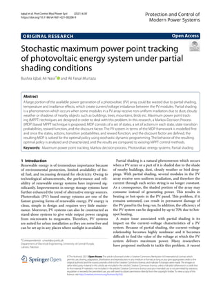 Iqbal et al. Prot Control Mod Power Syst (2021) 6:30
https://doi.org/10.1186/s41601-021-00208-9
ORIGINAL RESEARCH
Stochastic maximum power point tracking
of photovoltaic energy system under partial
shading conditions
Bushra Iqbal, Ali Nasir*
and Ali Faisal Murtaza
Abstract
A large portion of the available power generation of a photovoltaic (PV) array could be wasted due to partial shading,
temperature and irradiance effects, which create current/voltage imbalance between the PV modules. Partial shading
is a phenomenon which occurs when some modules in a PV array receive non-uniform irradiation due to dust, cloudy
weather or shadows of nearby objects such as buildings, trees, mountains, birds etc. Maximum power point track-
ing (MPPT) techniques are designed in order to deal with this problem. In this research, a Markov Decision Process
(MDP) based MPPT technique is proposed. MDP consists of a set of states, a set of actions in each state, state transition
probabilities, reward function, and the discount factor. The PV system in terms of the MDP framework is modelled first
and once the states, actions, transition probabilities, and reward function, and the discount factor are defined, the
resulting MDP is solved for the optimal policy using stochastic dynamic programming. The behavior of the resulting
optimal policy is analyzed and characterized, and the results are compared to existing MPPT control methods.
Keywords: Maximum power point tracking, Markov decision process, Photovoltaic energy systems, Partial shading
©The Author(s) 2021. Open AccessThis article is licensed under a Creative Commons Attribution 4.0 International License, which
permits use, sharing, adaptation, distribution and reproduction in any medium or format, as long as you give appropriate credit to the
original author(s) and the source, provide a link to the Creative Commons licence, and indicate if changes were made.The images or
other third party material in this article are included in the article’s Creative Commons licence, unless indicated otherwise in a credit line
to the material. If material is not included in the article’s Creative Commons licence and your intended use is not permitted by statutory
regulation or exceeds the permitted use, you will need to obtain permission directly from the copyright holder.To view a copy of this
licence, visit http://​creat​iveco​mmons.​org/​licen​ses/​by/4.​0/.
1 Introduction
Renewable energy is of tremendous importance because
of environmental protection, limited availability of fos-
sil fuel, and increasing demand for electricity. Owing to
technological advancements, the performance and reli-
ability of renewable energy systems have improved sig-
nificantly. Improvements in energy storage systems have
further enhanced the trend of alternative energy sources.
Photovoltaic (PV) based energy systems are one of the
fastest growing forms of renewable energy. PV energy is
clean, simple in design and requires very little mainte-
nance. Moreover, PV systems can also be constructed as
stand-alone systems to give wide output power ranging
from microwatts to megawatts. Therefore, PV systems
are suited for urban installation as they are noise free and
can be set up in any places where sunlight is available.
Partial shading is a natural phenomenon which occurs
when a PV array or a part of it is shaded due to the shade
of nearby buildings, dust, cloudy weather or bird drop-
pings. With partial shading, several modules in the PV
array receive non-uniform irradiation, and therefore the
current through each series string is no longer constant.
As a consequence, the shaded portion of the array may
consume instead of generating power. This results in
heating or hot-spots in the PV panel. This problem, if it
remains untreated, can result in permanent damage of
the PV panel in the long run. In addition, the efficiency of
the PV system can be degraded by up to 70% due to hot-
spot heating.
A major issue associated with partial shading is its
impact on the current–voltage characteristics of a PV
system. Because of partial shading, the current–voltage
relationship becomes highly nonlinear and it becomes
difficult to find the value of the voltage at which the PV
system delivers maximum power. Many researchers
have proposed methods to tackle this problem. A recent
Open Access
Protection and Control of
Modern Power Systems
*Correspondence: a.nasir@ucp.edu.pk
Department of Electrical Engineering, University of Central Punjab,
Lahore, Pakistan
 