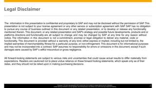 © 2016 SAP SE or an SAP affiliate company. All rights reserved. 2Public
Disclaimer: This road map represents SAP’s current plan, but is subject to change without any prior notification.
Certain planning constraints, such as regulatory and licensing issues, are outside of our control and may impact the timelines.
2
The information in this presentation is confidential and proprietary to SAP and may not be disclosed without the permission of SAP. This
presentation is not subject to your license agreement or any other service or subscription agreement with SAP. SAP has no obligation
to pursue any course of business outlined in this document or any related presentation, or to develop or release any functionality
mentioned therein. This document, or any related presentation and SAP's strategy and possible future developments, products and or
platforms directions and functionality are all subject to change and may be changed by SAP at any time for any reason without
notice. The information in this document is not a commitment, promise or legal obligation to deliver any material, code or
functionality. This document is provided without a warranty of any kind, either express or implied, including but not limited to, the
implied warranties of merchantability, fitness for a particular purpose, or non-infringement. This document is for informational purposes
and may not be incorporated into a contract. SAP assumes no responsibility for errors or omissions in this document, except if such
damages were caused by SAP´s willful misconduct or gross negligence.
All forward-looking statements are subject to various risks and uncertainties that could cause actual results to differ materially from
expectations. Readers are cautioned not to place undue reliance on these forward looking statements, which speak only as of their
dates, and they should not be relied upon in making purchasing decisions.
Legal Disclaimer
 