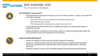 © 2016 SAP SE or an SAP affiliate company. All rights reserved. 34Public
SAP S/4HANA for advanced ATP*
» BOP (Backorder Processing) with Introduction of the new “Winner –Gainer – Looser” concept with five
confirmation strategies
• Simple classification of concurrent sales orders according their business impact
• High-volume back order processing
• ATP confirmation based on business priority instead of order creation time
» Product Allocation in SAP S/4HANA has a completely new design and implementation based on
neither ECC nor APO
» Release for Delivery: Visualization of the business impact of a material shortage situation allows the
user to prioritize his work and concentrate on the real issues
Integrated Quality Management*
» Improve the Segment of One process with Quality management integration
» Support for core QM processes with new roles with SAP Fiori user experience (UX) for Quality
technicians, quality engineers, quality planners, quality managers, quality auditors, calibration
technicians
» Simplified inspection process in SAP S/4HANA integrated Extended Warehouse Management
* does not reflect licensing
SAP S/4HANA 1610
Key Innovations Highlights
 
