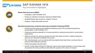 © 2016 SAP SE or an SAP affiliate company. All rights reserved. 36Public
Master Data Governance (MDG)*
» Embedded in SAP S/4HANA 1610
» Product as unification of Industry material and Retail Article
» Simplified Master data (Customer, Supplier, Product)
» Analytics; master data quality work list
Manufacturing planning: production planning and detailed scheduling (PPDS)*
» Access production planning and detailed scheduling as part of the manufacturing planning
functionalities in SAP S/4HANA 1610
» Create procurement proposals for in-house production or external procurement to cover product
requirements
» Optimize and plan the resource schedule and the order dates and times in detail by taking the
resource and component availability into account
» Plan critical products, such as products with long replenishment lead times or products that are
produced with bottleneck resources
» Create executable production plans
» Use the “Create Optimal Orders for Shipment” app to order several materials in one purchase order
and optimize the order quantities to best utilize the capacity of the means of transport
* does not reflect licensing
SAP S/4HANA 1610
Key Innovations Highlights
 