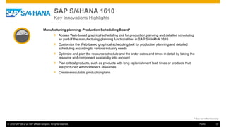 © 2016 SAP SE or an SAP affiliate company. All rights reserved. 37Public
Manufacturing planning: Production Scheduling Board*
» Access Web-based graphical scheduling tool for production planning and detailed scheduling
as part of the manufacturing-planning functionalities in SAP S/4HANA 1610
» Customize the Web-based graphical scheduling tool for production planning and detailed
scheduling according to various industry needs
» Optimize and plan the resource schedule and the order dates and times in detail by taking the
resource and component availability into account
» Plan critical products, such as products with long replenishment lead times or products that
are produced with bottleneck resources
» Create executable production plans
* does not reflect licensing
SAP S/4HANA 1610
Key Innovations Highlights
 