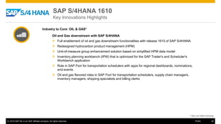 © 2016 SAP SE or an SAP affiliate company. All rights reserved. 38Public
* does not reflect licensing
Industry to Core: OIL & GAS*
Oil and Gas downstream with SAP S/4HANA
» Full enablement of oil and gas downstream functionalities with release 1610 of SAP S/4HANA
» Redesigned hydrocarbon product management (HPM)
» Unit-of-measure group enhancement solution based on simplified HPM data model
» Inventory planning workbench (IPW) that is optimized for the SAP Trader's and Scheduler's
Workbench application
» Role in SAP Fiori for transportation schedulers with apps for regional dashboards, nominations,
and events
» Oil and gas flavored roles in SAP Fiori for transportation schedulers, supply chain managers,
inventory managers, shipping specialists and billing clerks
SAP S/4HANA 1610
Key Innovations Highlights
 