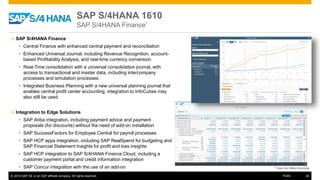 © 2016 SAP SE or an SAP affiliate company. All rights reserved. 40Public
SAP S/4HANA 1610
SAP S/4HANA Finance*
» SAP S/4HANA Finance
• Central Finance with enhanced central payment and reconciliation
• Enhanced Universal Journal, including Revenue Recognition, account-
based Profitability Analysis, and real-time currency conversion
• Real-Time consolidation with a universal consolidation journal, with
access to transactional and master data, including intercompany
processes and simulation processes
• Integrated Business Planning with a new universal planning journal that
enables central profit center accounting; integration to InfoCubes may
also still be used
» Integration to Edge Solutions
• SAP Ariba integration, including payment advice and payment
proposals (for discounts) without the need of add-on installation
• SAP SuccessFactors for Employee Central for payroll processes
• SAP HCP apps integration, including SAP RealSpend for budgeting and
SAP Financial Statement Insights for profit and loss insights
• SAP HCP integration to SAP S/4HANA Finance Cloud, including a
customer payment portal and credit information integration
• SAP Concur integration with the use of an add-on * does not reflect licensing
 