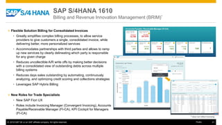 © 2016 SAP SE or an SAP affiliate company. All rights reserved. 41Public
SAP S/4HANA 1610
Billing and Revenue Innovation Management (BRIM)*
» Flexible Solution Billing for Consolidated Invoices
• Greatly simplifies complex billing processes, to allow service
providers to give customers a single, consolidated invoice, while
delivering better, more personalized services
• Accommodates partnerships with third parties and allows to ramp
up new services by clearly delineating which party is responsible
for any given charge
• Reduces uncollectible A/R write offs by making better decisions
with a consolidated view of outstanding debts across multiple
billing systems
• Reduces days sales outstanding by automating, continuously
analyzing, and optimizing credit scoring and collections strategies
• Leverages SAP Hybris Billing
» New Roles for Trade Specialists
• New SAP Fiori UX
• Roles include Invoicing Manager (Convergent Invoicing), Accounts
Payable/Receivable Manager (FI-CA), KPI Cockpit for Managers
(FI-CA)
* does not reflect licensing
 