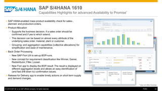 © 2016 SAP SE or an SAP affiliate company. All rights reserved. 42Public
SAP S/4HANA 1610
Capabilities Highlights for advanced Availability to Promise*
» SAP HANA-enabled mass product availability check for sales-,
planned- and production-orders.
» Product Allocation
• Supports the business decision, if a sales order should be
confirmed and if yes to which extend.
• This decision can be based on almost every attribute of the
underlying sales order, material, plant or customer.
• Grouping- and aggregation capabilities (collective allocations) for
simplification and ease of maintenance.
» Back Order Processing
• New SAP Fiori UX to set-up BOP-runs.
• New concept for requirement classification like Winner, Gainer,
Redistributor, Filler, Looser.
• New Fiori app to display the BOP-result: The result is displayed on
different aggregation levels and allows an easy identification of
(and fast drill down to) confirmation issues.
» Release for Delivery app to enable timely actions on short term supply
and demand changes.
* does not reflect licensing
 