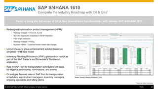 © 2016 SAP SE or an SAP affiliate company. All rights reserved. 49Public
SAP S/4HANA 1610
Complete the Industry Roadmap with Oil & Gas*
» Redesigned hydrocarbon product management (HPM)
• Redesign changes in Universal Journal
• SD Table Deprecation Adaptation & FSCM Adaptation
• Field length extensions
• Redesign changes in Pricing
• Business Partner – Customer/Vendor master data changes
» Unit-of-measure group enhancement solution based on
simplified HPM data model
» Inventory Planning Workbench (IPW) optimized on HANA as
part of the SAP Trader's and Scheduler's Workbench
application
» Role in SAP Fiori for transportation schedulers with apps
for regional dashboards, nominations, and events
» Oil and gas flavored roles in SAP Fiori for transportation
schedulers, supply chain managers, inventory managers,
shipping specialists and billing clerks
Plans to bring the full scope of Oil & Gas downstream functionalities with release SAP S/4HANA 1610
Screen: Inventory Planning Workbench (IPW)
* does not reflect licensing
 