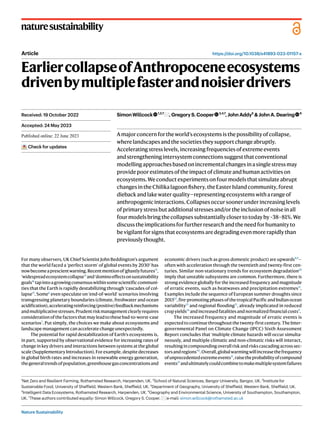 Nature Sustainability
naturesustainability
https://doi.org/10.1038/s41893-023-01157-x
Article
EarliercollapseofAnthropoceneecosystems
drivenbymultiplefasterandnoisierdrivers
SimonWillcock 1,2,7
,GregoryS.Cooper 3,4,7
,JohnAddy5
&JohnA.Dearing 6
Amajorconcernfortheworld’secosystemsisthepossibilityofcollapse,
wherelandscapesandthesocietiestheysupportchangeabruptly.
Acceleratingstresslevels,increasingfrequenciesofextremeevents
andstrengtheningintersystemconnectionssuggestthatconventional
modellingapproachesbasedonincrementalchangesinasinglestressmay
providepoorestimatesoftheimpactofclimateandhumanactivitieson
ecosystems.Weconductexperimentsonfourmodelsthatsimulateabrupt
changesintheChilikalagoonfishery,theEasterIslandcommunity,forest
diebackandlakewaterquality—representingecosystemswitharangeof
anthropogenicinteractions.Collapsesoccursoonerunderincreasinglevels
ofprimarystressbutadditionalstressesand/ortheinclusionofnoiseinall
fourmodelsbringthecollapsessubstantiallyclosertotodayby~38–81%.We
discusstheimplicationsforfurtherresearchandtheneedforhumanityto
bevigilantforsignsthatecosystemsaredegradingevenmorerapidlythan
previouslythought.
For many observers, UK Chief Scientist John Beddington’s argument
that the world faced a ‘perfect storm’ of global events by 20301
has
nowbecomeaprescientwarning.Recentmentionof‘ghastlyfutures’2
,
‘widespreadecosystemcollapse’3
and‘dominoeffectsonsustainability
goals’4
tapintoagrowingconsensuswithinsomescientificcommuni-
ties that the Earth is rapidly destabilizing through ‘cascades of col-
lapse’5
. Some6
even speculate on ‘end-of-world’ scenarios involving
transgressing planetary boundaries (climate, freshwater and ocean
acidification),acceleratingreinforcing(positive)feedbackmechanisms
andmultiplicativestresses.Prudentriskmanagementclearlyrequires
considerationofthefactorsthatmayleadtothesebad-to-worst-case
scenarios7
. Put simply, the choices we make about ecosystems and
landscape management can accelerate change unexpectedly.
The potential for rapid destabilization of Earth’s ecosystems is,
in part, supported by observational evidence for increasing rates of
change in key drivers and interactions between systems at the global
scale (Supplementary Introduction). For example, despite decreases
in global birth rates and increases in renewable energy generation,
thegeneraltrendsofpopulation,greenhousegasconcentrationsand
economic drivers (such as gross domestic product) are upwards8,9
—
often with acceleration through the twentieth and twenty-first cen-
turies. Similar non-stationary trends for ecosystem degradation10
imply that unstable subsystems are common. Furthermore, there is
strong evidence globally for the increased frequency and magnitude
of erratic events, such as heatwaves and precipitation extremes11
.
Examples include the sequence of European summer droughts since
201512
,fire-promotingphasesofthetropicalPacificandIndianocean
variability13
and regional flooding11
, already implicated in reduced
cropyields14
andincreasedfatalitiesandnormalizedfinancialcosts9
.
The increased frequency and magnitude of erratic events is
expected to continue throughout the twenty-first century. The Inter-
governmental Panel on Climate Change (IPCC) Sixth Assessment
Report concludes that ‘multiple climate hazards will occur simulta-
neously, and multiple climatic and non-climatic risks will interact,
resulting in compounding overall risk and risks cascading across sec-
torsandregions’11
.Overall,globalwarmingwillincreasethefrequency
ofunprecedentedextremeevents11
,raisetheprobabilityofcompound
events15
andultimatelycouldcombinetomakemultiplesystemfailures
Received: 19 October 2022
Accepted: 24 May 2023
Published online: xx xx xxxx
Check for updates
1
Net Zero and Resilient Farming, Rothamsted Research, Harpenden, UK. 2
School of Natural Sciences, Bangor University, Bangor, UK. 3
Institute for
Sustainable Food, University of Sheffield, Western Bank, Sheffield, UK. 4
Department of Geography, University of Sheffield, Western Bank, Sheffield, UK.
5
Intelligent Data Ecosystems, Rothamsted Research, Harpenden, UK. 6
Geography and Environmental Science, University of Southampton, Southampton,
UK. 7
These authors contributed equally: Simon Willcock, Gregory S. Cooper. e-mail: simon.willcock@rothamsted.ac.uk
 