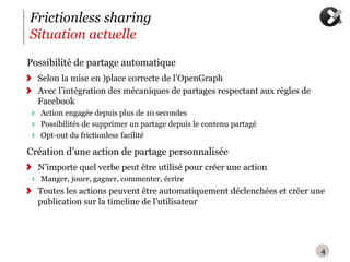Frictionless sharing
Situation actuelle
P
‪ ossibilité de partage automatique
  Selon la mise en )place correcte de l’OpenGraph
  Avec l’intégration des mécaniques de partages respectant aux règles de
  Facebook
   Action engagée depuis plus de 10 secondes
   Possibilités de supprimer un partage depuis le contenu partagé
   Opt-out du frictionless facilité

C
‪ réation d’une action de partage personnalisée
  N’importe quel verbe peut être utilisé pour créer une action
   Manger, jouer, gagner, commenter, écrire
  Toutes les actions peuvent être automatiquement déclenchées et créer une
  publication sur la timeline de l’utilisateur




                                                                           4
 