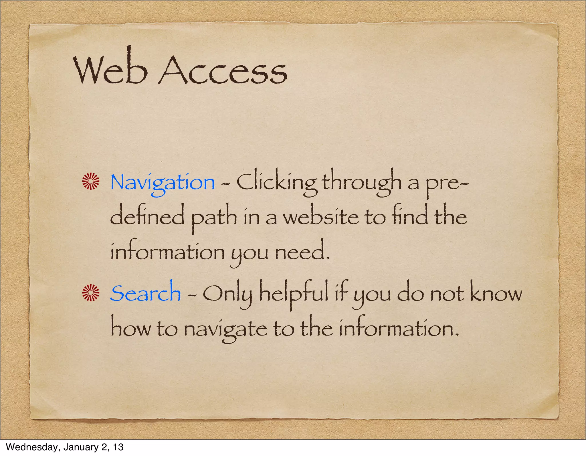 Web Access

                     Navigation - Clicking through a pre-
                     deﬁned path in a website to ﬁnd the
                     information you need.
                     Search - Only helpful if you do not know
                     how to navigate to the information.




Wednesday, January 2, 13
 