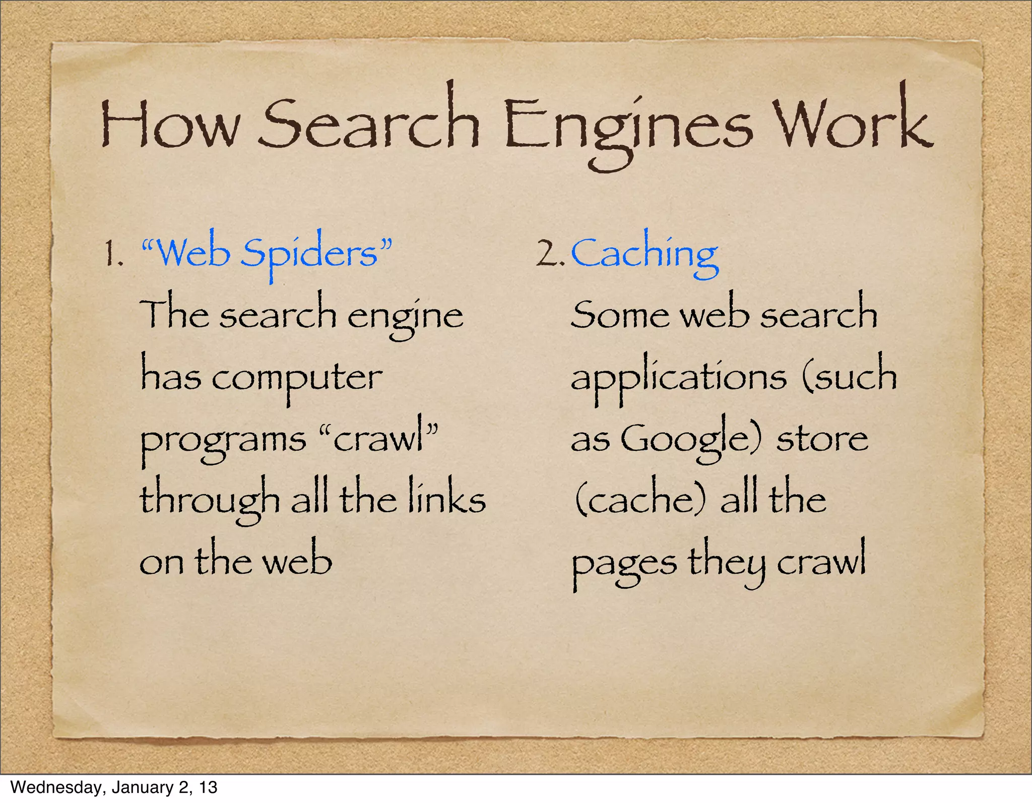 How Search Engines Work
          1. “Web Spiders”            2.Caching
              The search engine        Some web search
              has computer             applications (such
              programs “crawl”         as Google) store
              through all the links    (cache) all the
              on the web               pages they crawl




Wednesday, January 2, 13
 