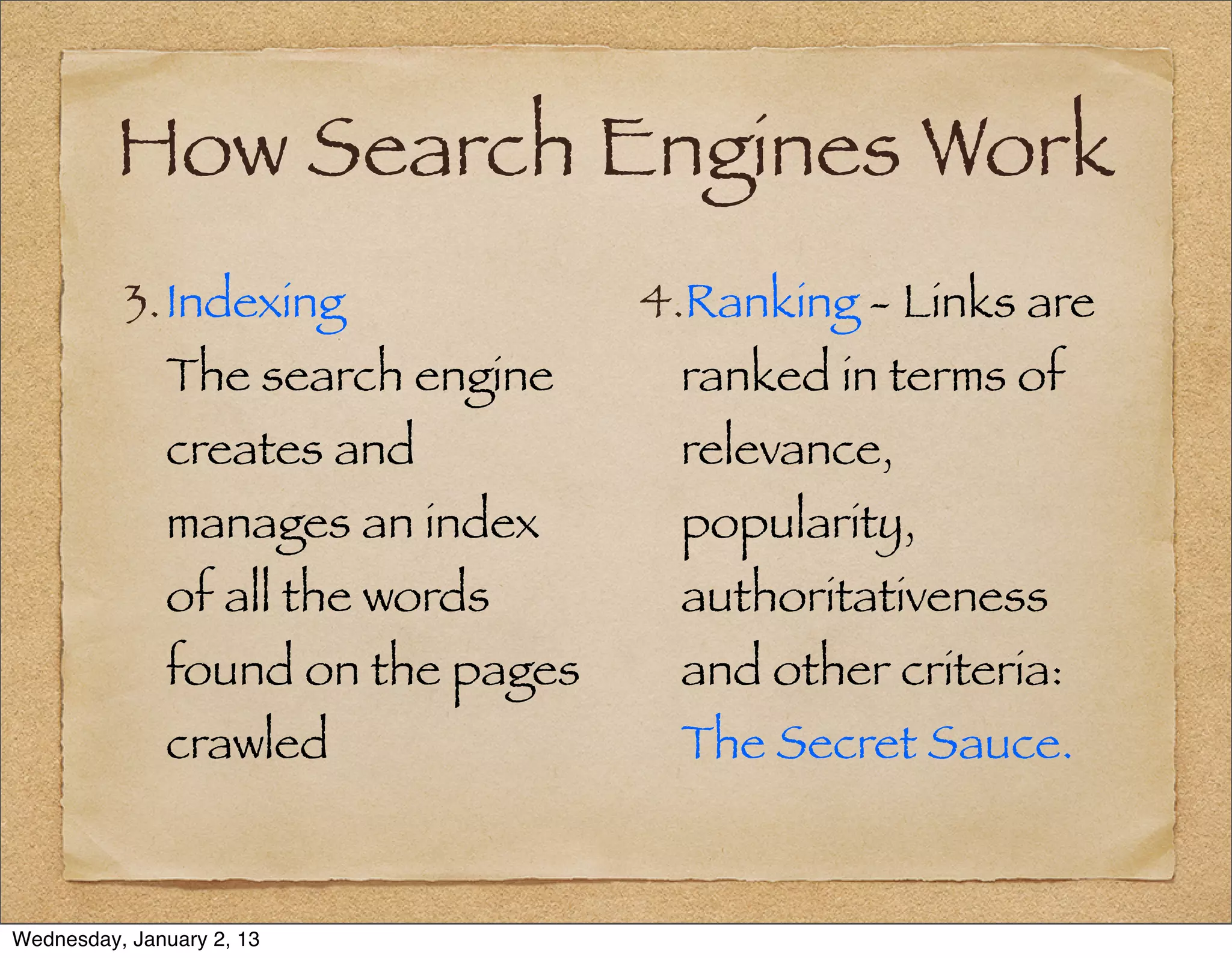 How Search Engines Work
          3. Indexing              4.Ranking - Links are
              The search engine     ranked in terms of
              creates and           relevance,
              manages an index      popularity,
              of all the words      authoritativeness
              found on the pages    and other criteria:
              crawled               The Secret Sauce.


Wednesday, January 2, 13
 