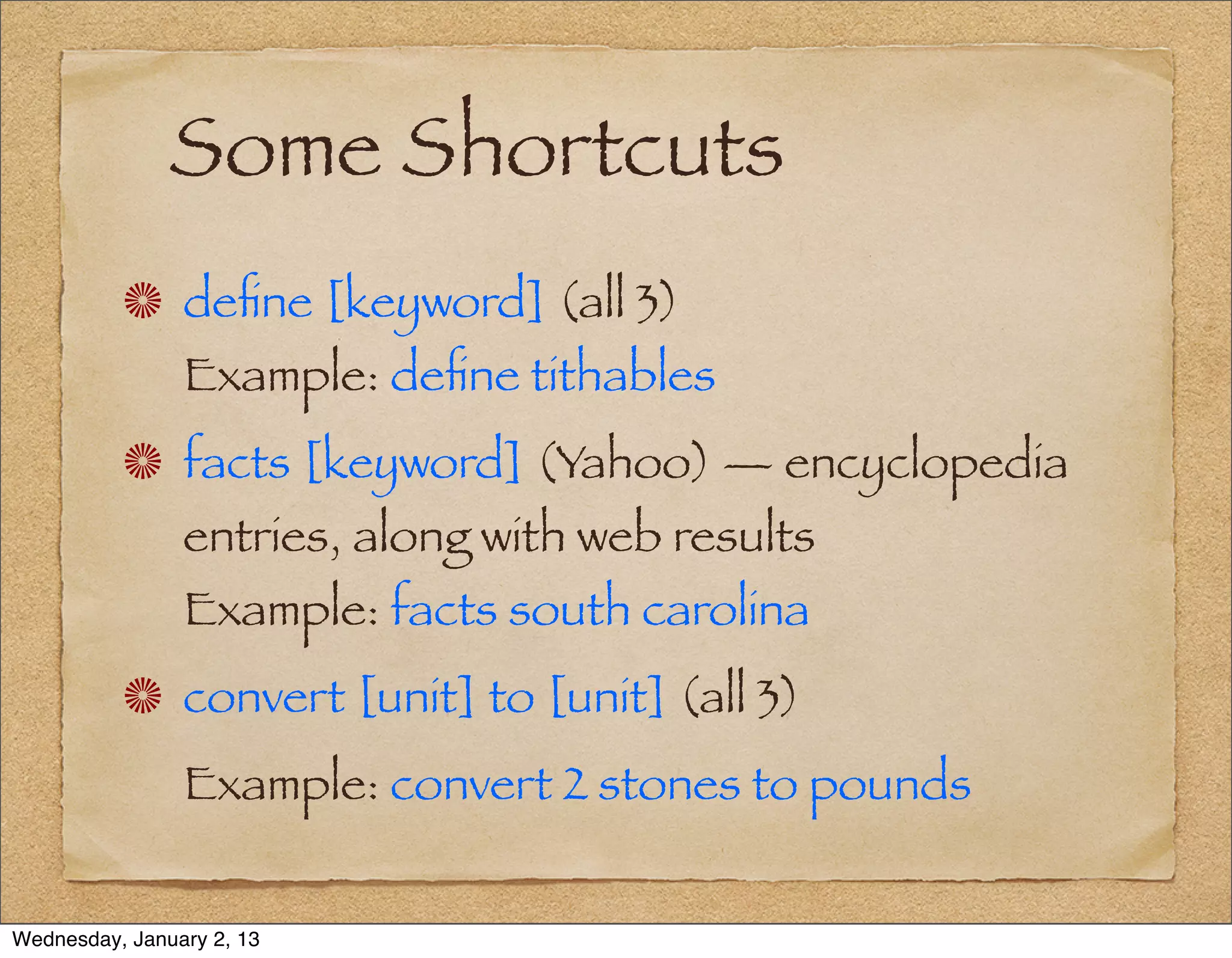Some Shortcuts
                deﬁne [keyword] (all 3)
                Example: deﬁne tithables
                facts [keyword] (Yahoo) — encyclopedia
                entries, along with web results
                Example: facts south carolina
                convert [unit] to [unit] (all 3)
                Example: convert 2 stones to pounds


Wednesday, January 2, 13
 