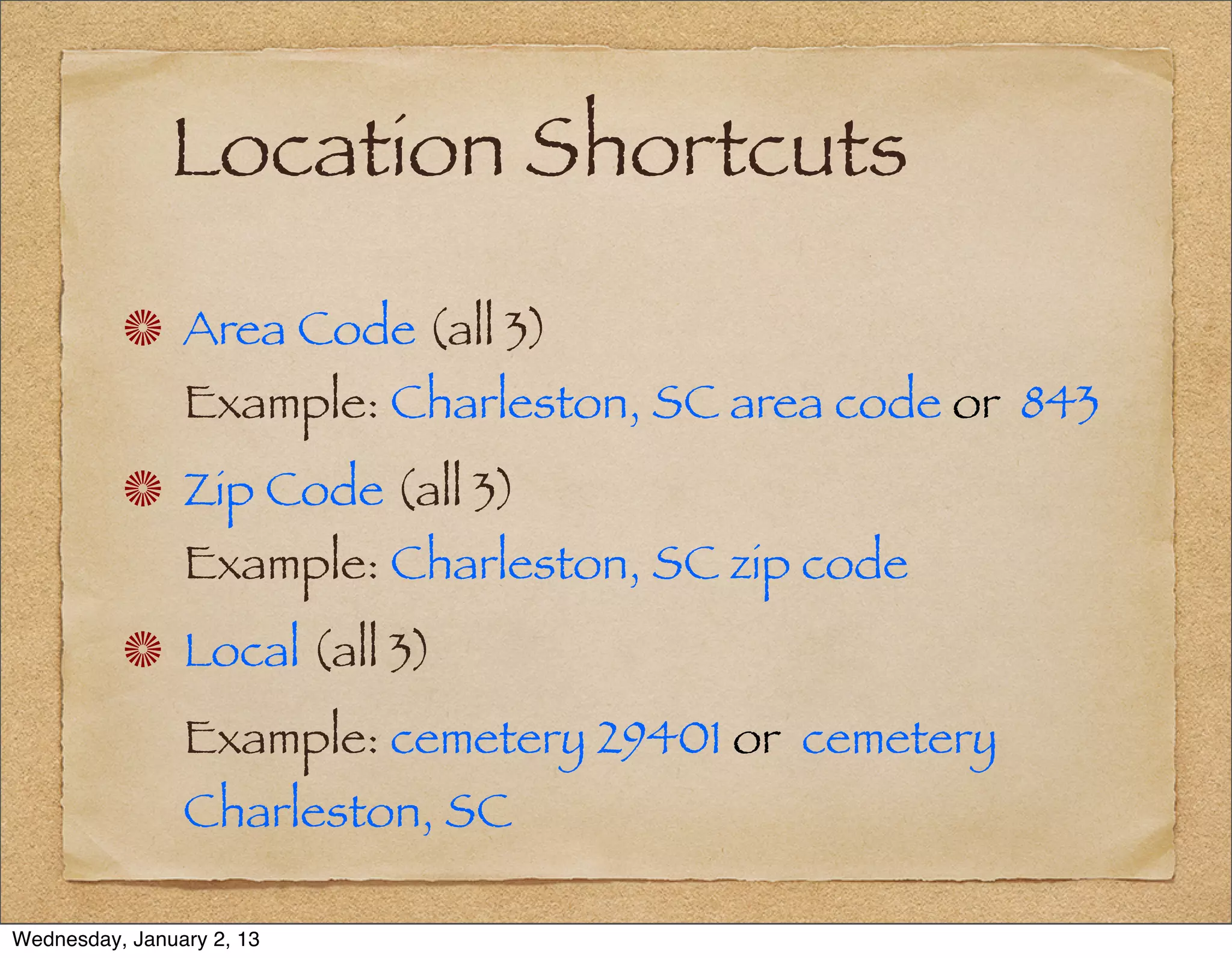 Location Shortcuts
                Area Code (all 3)
                Example: Charleston, SC area code or 843
                Zip Code (all 3)
                Example: Charleston, SC zip code
                Local (all 3)
                Example: cemetery 29401 or cemetery
                Charleston, SC

Wednesday, January 2, 13
 