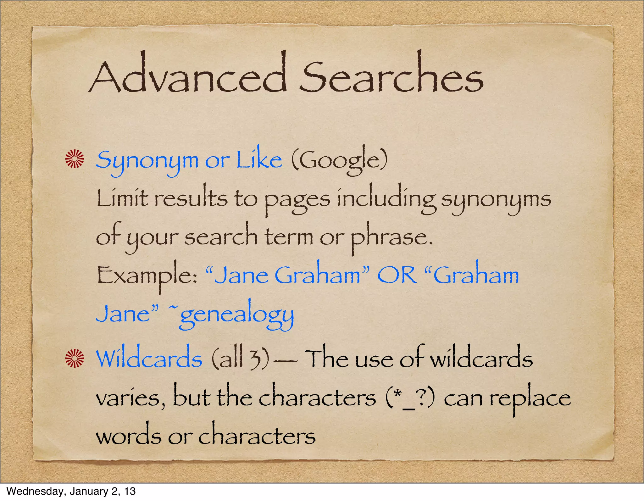 Advanced Searches
                Synonym or Like (Google)
                Limit results to pages including synonyms
                of your search term or phrase.
                Example: “Jane Graham” OR “Graham
                Jane” ~genealogy
                Wildcards (all 3)— The use of wildcards
                varies, but the characters (*_?) can replace
                words or characters

Wednesday, January 2, 13
 