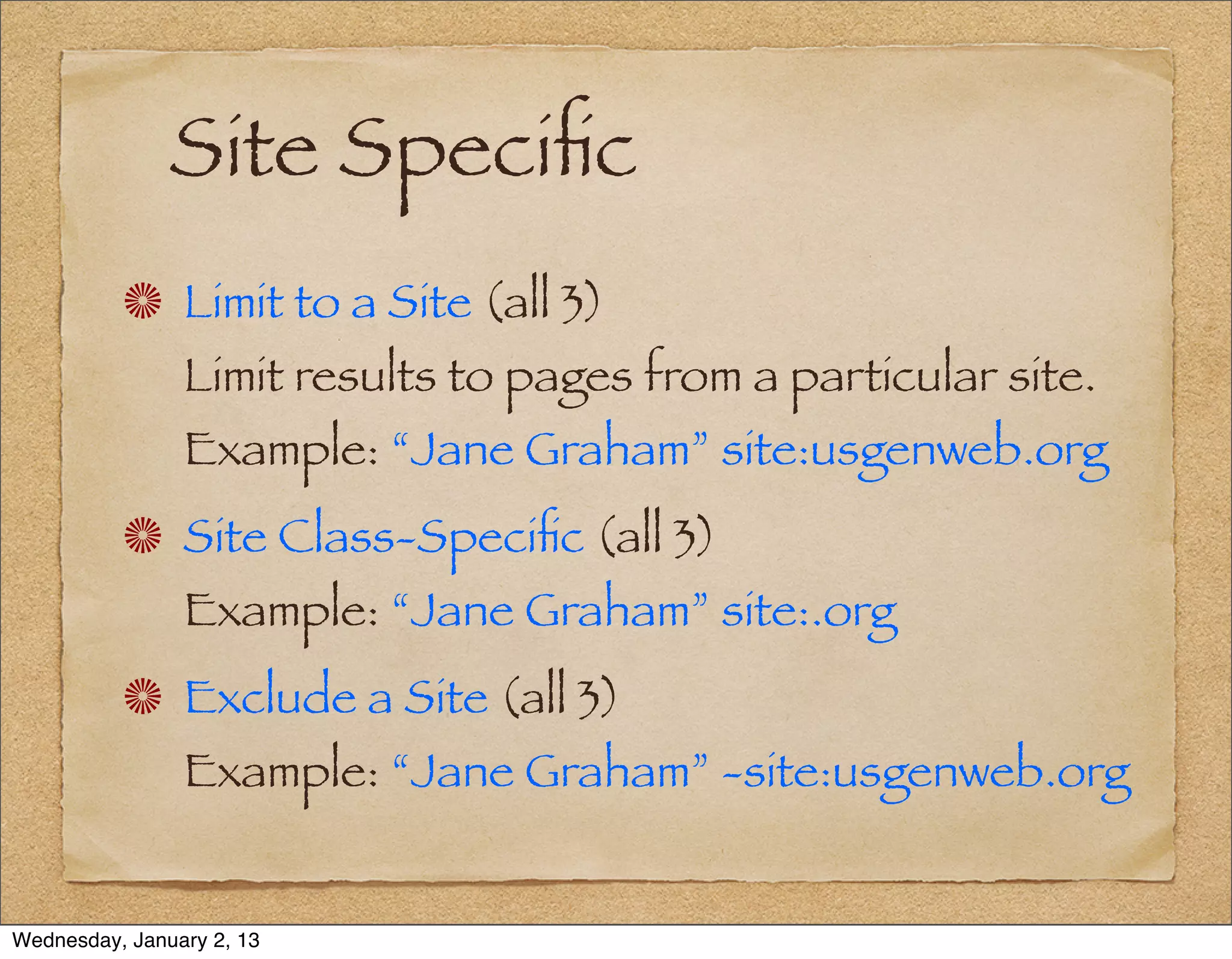 Site Speciﬁc
                Limit to a Site (all 3)
                Limit results to pages from a particular site.
                Example: “Jane Graham” site:usgenweb.org
                Site Class-Speciﬁc (all 3)
                Example: “Jane Graham” site:.org
                Exclude a Site (all 3)
                Example: “Jane Graham” -site:usgenweb.org


Wednesday, January 2, 13
 