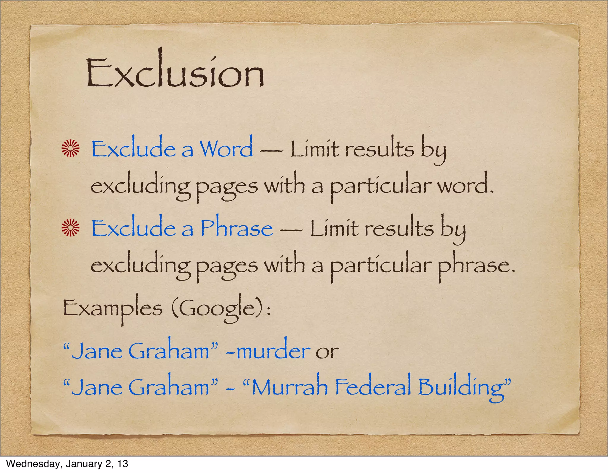Exclusion
                Exclude a Word — Limit results by
                excluding pages with a particular word.
                Exclude a Phrase — Limit results by
                excluding pages with a particular phrase.
          Examples (Google):
          “Jane Graham” -murder or
          “Jane Graham” - “Murrah Federal Building”


Wednesday, January 2, 13
 