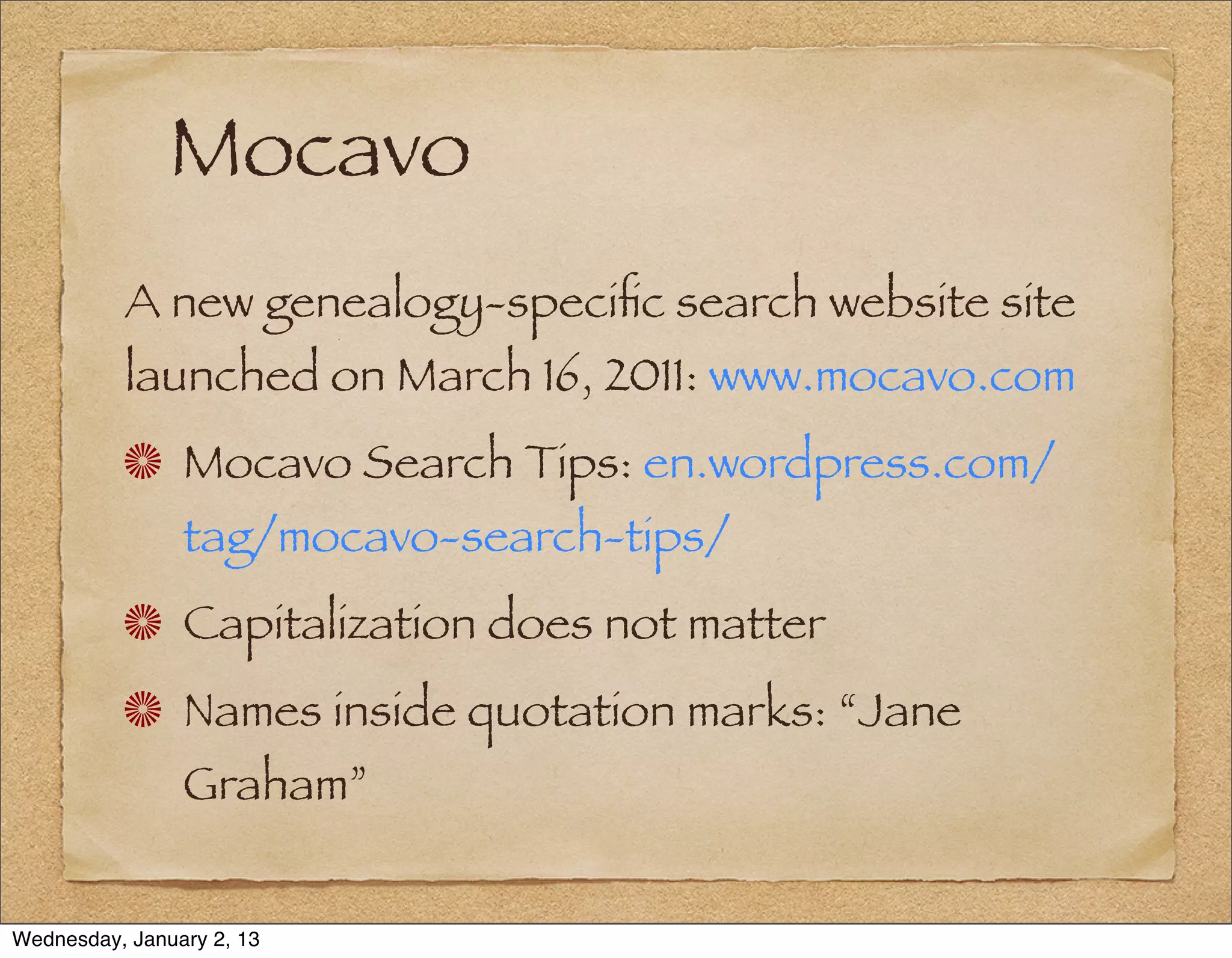 Mocavo
          A new genealogy-speciﬁc search website site
          launched on March 16, 2011: www.mocavo.com
                Mocavo Search Tips: en.wordpress.com/
                tag/mocavo-search-tips/
                Capitalization does not matter
                Names inside quotation marks: “Jane
                Graham”


Wednesday, January 2, 13
 