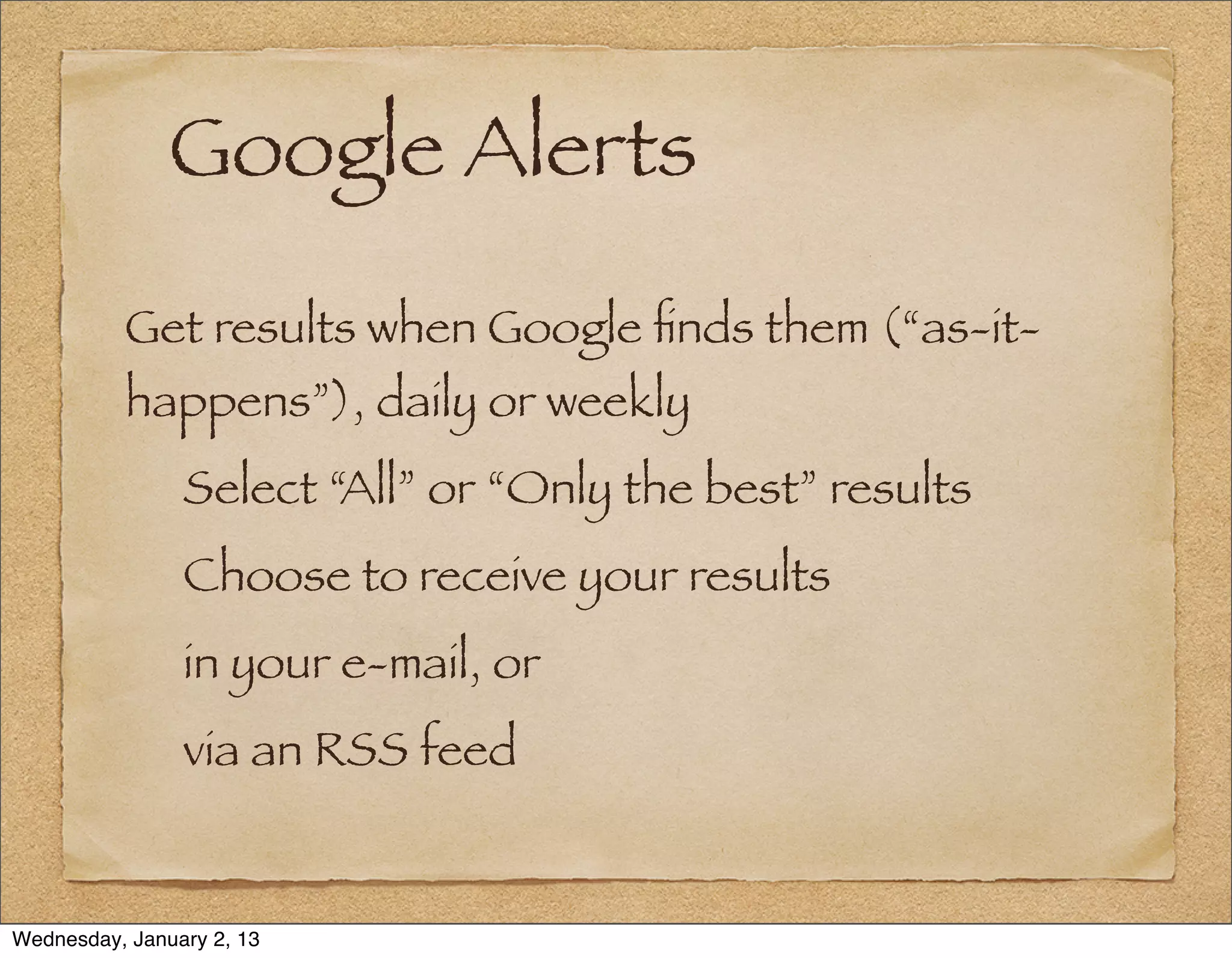 Google Alerts
          Get results when Google ﬁnds them (“as-it-
          happens”), daily or weekly
                Select “All” or “Only the best” results
                Choose to receive your results
                in your e-mail, or
                via an RSS feed


Wednesday, January 2, 13
 